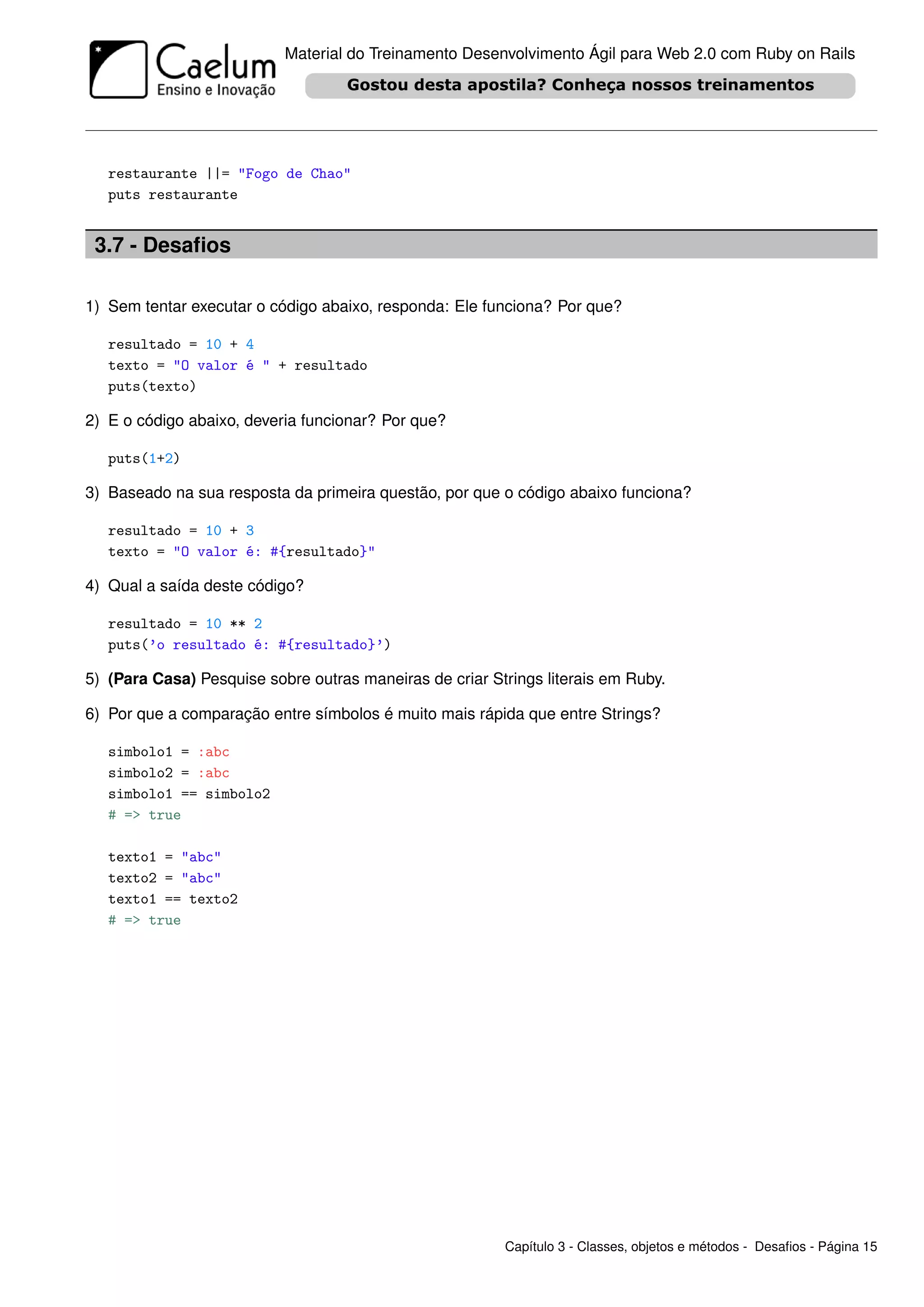 Material do Treinamento Desenvolvimento Ágil para Web 2.0 com Ruby on Rails




   restaurante ||= "Fogo de Chao"
   puts restaurante


 3.7 - Desaﬁos

1) Sem tentar executar o código abaixo, responda: Ele funciona? Por que?

   resultado = 10 + 4
   texto = "O valor é " + resultado
   puts(texto)

2) E o código abaixo, deveria funcionar? Por que?

   puts(1+2)

3) Baseado na sua resposta da primeira questão, por que o código abaixo funciona?

   resultado = 10 + 3
   texto = "O valor é: #{resultado}"

4) Qual a saída deste código?

   resultado = 10 ** 2
   puts(’o resultado é: #{resultado}’)

5) (Para Casa) Pesquise sobre outras maneiras de criar Strings literais em Ruby.

6) Por que a comparação entre símbolos é muito mais rápida que entre Strings?

   simbolo1 = :abc
   simbolo2 = :abc
   simbolo1 == simbolo2
   # => true

   texto1 = "abc"
   texto2 = "abc"
   texto1 == texto2
   # => true




                                                         Capítulo 3 - Classes, objetos e métodos - Desaﬁos - Página 15
 