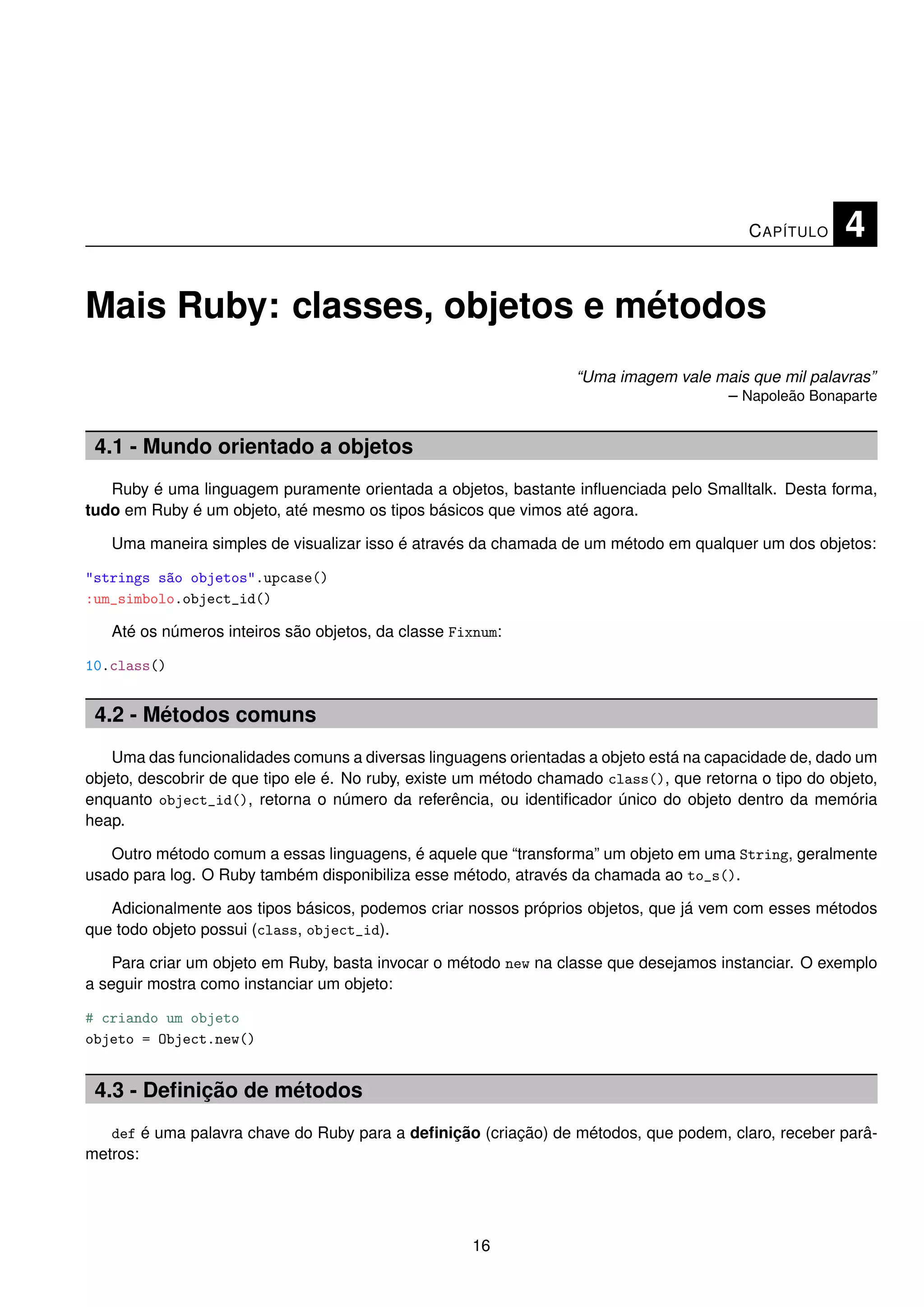 C APÍTULO    4

Mais Ruby: classes, objetos e métodos
                                                                   “Uma imagem vale mais que mil palavras”
                                                                                     – Napoleão Bonaparte


 4.1 - Mundo orientado a objetos
   Ruby é uma linguagem puramente orientada a objetos, bastante inﬂuenciada pelo Smalltalk. Desta forma,
tudo em Ruby é um objeto, até mesmo os tipos básicos que vimos até agora.

   Uma maneira simples de visualizar isso é através da chamada de um método em qualquer um dos objetos:

"strings são objetos".upcase()
:um_simbolo.object_id()

   Até os números inteiros são objetos, da classe Fixnum:

10.class()


 4.2 - Métodos comuns
    Uma das funcionalidades comuns a diversas linguagens orientadas a objeto está na capacidade de, dado um
objeto, descobrir de que tipo ele é. No ruby, existe um método chamado class(), que retorna o tipo do objeto,
enquanto object_id(), retorna o número da referência, ou identiﬁcador único do objeto dentro da memória
heap.

   Outro método comum a essas linguagens, é aquele que “transforma” um objeto em uma String, geralmente
usado para log. O Ruby também disponibiliza esse método, através da chamada ao to_s().

   Adicionalmente aos tipos básicos, podemos criar nossos próprios objetos, que já vem com esses métodos
que todo objeto possui (class, object_id).

    Para criar um objeto em Ruby, basta invocar o método new na classe que desejamos instanciar. O exemplo
a seguir mostra como instanciar um objeto:

# criando um objeto
objeto = Object.new()


 4.3 - Deﬁnição de métodos
   def é uma palavra chave do Ruby para a deﬁnição (criação) de métodos, que podem, claro, receber parâ-
metros:




                                                     16
 