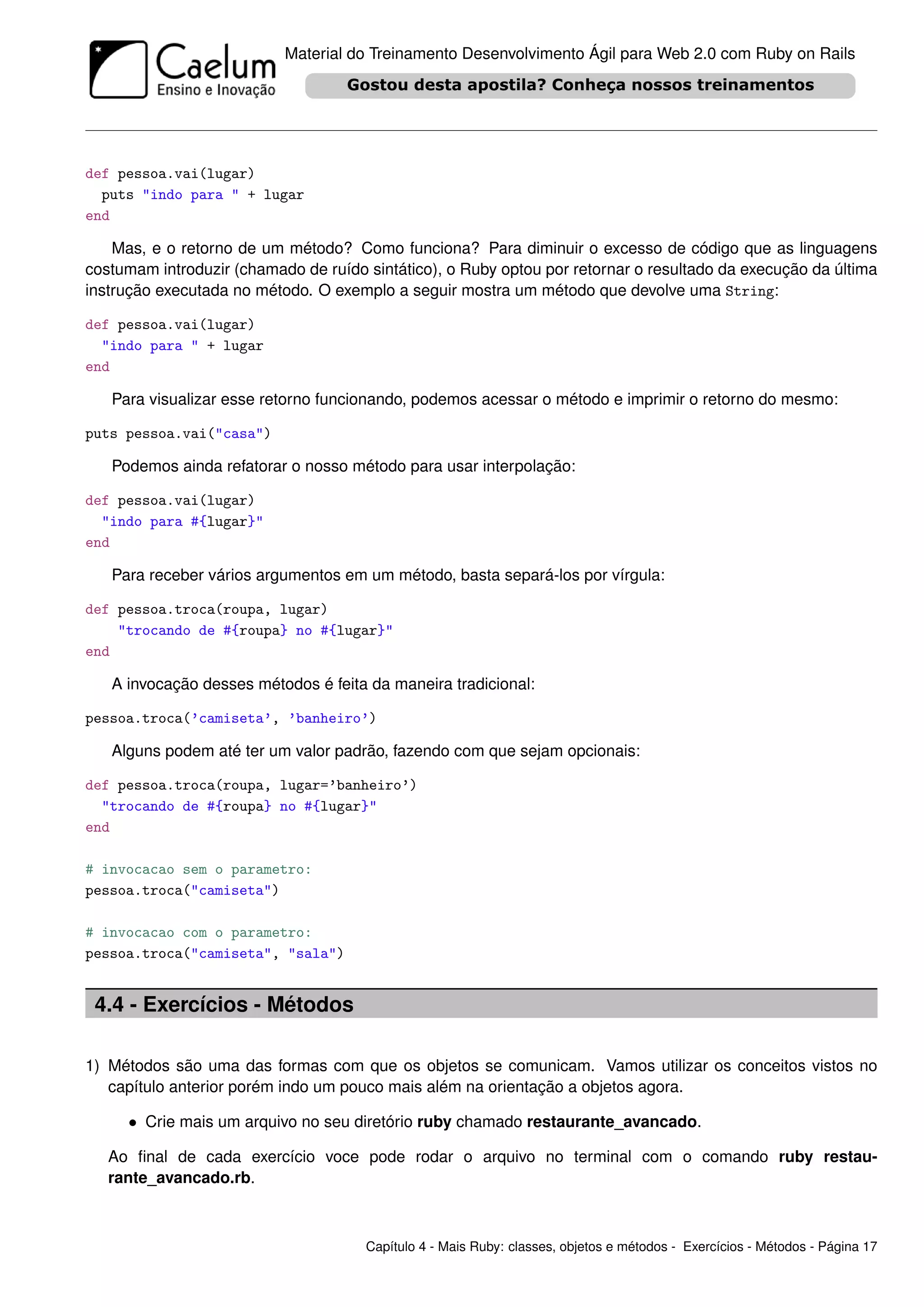 Material do Treinamento Desenvolvimento Ágil para Web 2.0 com Ruby on Rails




def pessoa.vai(lugar)
  puts "indo para " + lugar
end

    Mas, e o retorno de um método? Como funciona? Para diminuir o excesso de código que as linguagens
costumam introduzir (chamado de ruído sintático), o Ruby optou por retornar o resultado da execução da última
instrução executada no método. O exemplo a seguir mostra um método que devolve uma String:

def pessoa.vai(lugar)
  "indo para " + lugar
end

   Para visualizar esse retorno funcionando, podemos acessar o método e imprimir o retorno do mesmo:

puts pessoa.vai("casa")

   Podemos ainda refatorar o nosso método para usar interpolação:

def pessoa.vai(lugar)
  "indo para #{lugar}"
end

   Para receber vários argumentos em um método, basta separá-los por vírgula:

def pessoa.troca(roupa, lugar)
    "trocando de #{roupa} no #{lugar}"
end

   A invocação desses métodos é feita da maneira tradicional:

pessoa.troca(’camiseta’, ’banheiro’)

   Alguns podem até ter um valor padrão, fazendo com que sejam opcionais:

def pessoa.troca(roupa, lugar=’banheiro’)
  "trocando de #{roupa} no #{lugar}"
end

# invocacao sem o parametro:
pessoa.troca("camiseta")

# invocacao com o parametro:
pessoa.troca("camiseta", "sala")


 4.4 - Exercícios - Métodos

1) Métodos são uma das formas com que os objetos se comunicam. Vamos utilizar os conceitos vistos no
   capítulo anterior porém indo um pouco mais além na orientação a objetos agora.

     • Crie mais um arquivo no seu diretório ruby chamado restaurante_avancado.

   Ao ﬁnal de cada exercício voce pode rodar o arquivo no terminal com o comando ruby restau-
   rante_avancado.rb.



                                      Capítulo 4 - Mais Ruby: classes, objetos e métodos - Exercícios - Métodos - Página 17
 