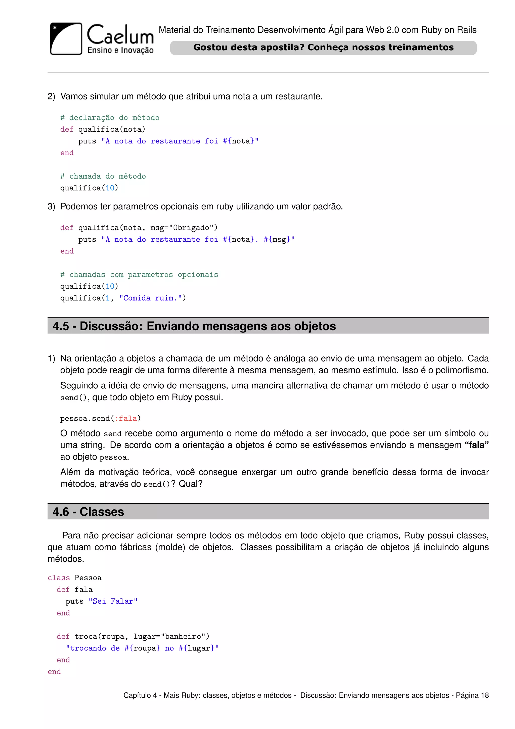 Material do Treinamento Desenvolvimento Ágil para Web 2.0 com Ruby on Rails




2) Vamos simular um método que atribui uma nota a um restaurante.

   # declaração do método
   def qualifica(nota)
       puts "A nota do restaurante foi #{nota}"
   end

   # chamada do método
   qualifica(10)

3) Podemos ter parametros opcionais em ruby utilizando um valor padrão.

   def qualifica(nota, msg="Obrigado")
       puts "A nota do restaurante foi #{nota}. #{msg}"
   end

   # chamadas com parametros opcionais
   qualifica(10)
   qualifica(1, "Comida ruim.")


 4.5 - Discussão: Enviando mensagens aos objetos

1) Na orientação a objetos a chamada de um método é análoga ao envio de uma mensagem ao objeto. Cada
   objeto pode reagir de uma forma diferente à mesma mensagem, ao mesmo estímulo. Isso é o polimorﬁsmo.
   Seguindo a idéia de envio de mensagens, uma maneira alternativa de chamar um método é usar o método
   send(), que todo objeto em Ruby possui.

   pessoa.send(:fala)
   O método send recebe como argumento o nome do método a ser invocado, que pode ser um símbolo ou
   uma string. De acordo com a orientação a objetos é como se estivéssemos enviando a mensagem “fala”
   ao objeto pessoa.
   Além da motivação teórica, você consegue enxergar um outro grande benefício dessa forma de invocar
   métodos, através do send()? Qual?


 4.6 - Classes
   Para não precisar adicionar sempre todos os métodos em todo objeto que criamos, Ruby possui classes,
que atuam como fábricas (molde) de objetos. Classes possibilitam a criação de objetos já incluindo alguns
métodos.

class Pessoa
  def fala
    puts "Sei Falar"
  end

  def troca(roupa, lugar="banheiro")
    "trocando de #{roupa} no #{lugar}"
  end
end

                  Capítulo 4 - Mais Ruby: classes, objetos e métodos - Discussão: Enviando mensagens aos objetos - Página 18
 