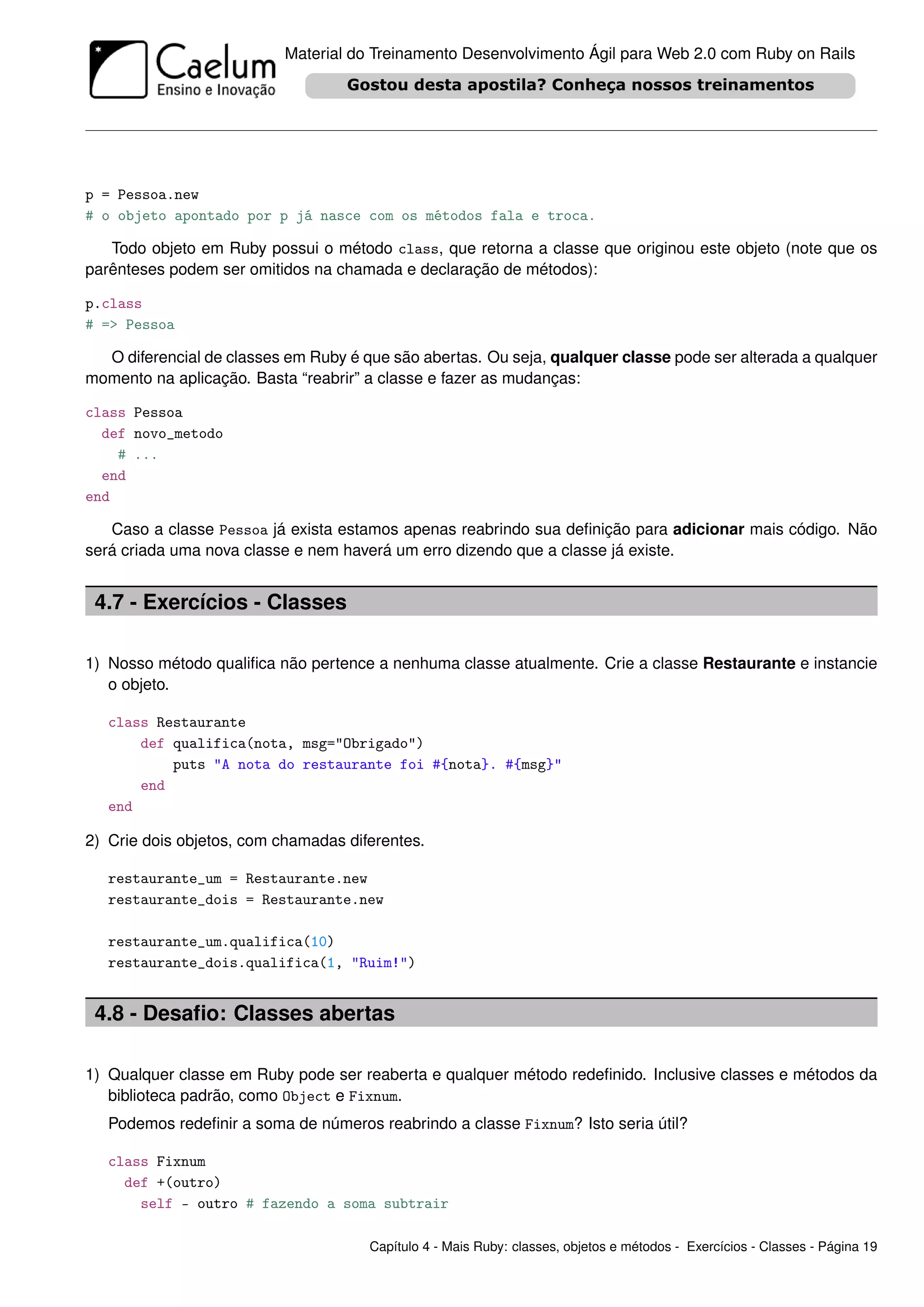 Material do Treinamento Desenvolvimento Ágil para Web 2.0 com Ruby on Rails




p = Pessoa.new
# o objeto apontado por p já nasce com os métodos fala e troca.

   Todo objeto em Ruby possui o método class, que retorna a classe que originou este objeto (note que os
parênteses podem ser omitidos na chamada e declaração de métodos):

p.class
# => Pessoa

  O diferencial de classes em Ruby é que são abertas. Ou seja, qualquer classe pode ser alterada a qualquer
momento na aplicação. Basta “reabrir” a classe e fazer as mudanças:

class Pessoa
  def novo_metodo
    # ...
  end
end

   Caso a classe Pessoa já exista estamos apenas reabrindo sua deﬁnição para adicionar mais código. Não
será criada uma nova classe e nem haverá um erro dizendo que a classe já existe.


 4.7 - Exercícios - Classes

1) Nosso método qualiﬁca não pertence a nenhuma classe atualmente. Crie a classe Restaurante e instancie
   o objeto.

   class Restaurante
       def qualifica(nota, msg="Obrigado")
           puts "A nota do restaurante foi #{nota}. #{msg}"
       end
   end

2) Crie dois objetos, com chamadas diferentes.

   restaurante_um = Restaurante.new
   restaurante_dois = Restaurante.new

   restaurante_um.qualifica(10)
   restaurante_dois.qualifica(1, "Ruim!")


 4.8 - Desaﬁo: Classes abertas

1) Qualquer classe em Ruby pode ser reaberta e qualquer método redeﬁnido. Inclusive classes e métodos da
   biblioteca padrão, como Object e Fixnum.
   Podemos redeﬁnir a soma de números reabrindo a classe Fixnum? Isto seria útil?

   class Fixnum
     def +(outro)
       self - outro # fazendo a soma subtrair

                                      Capítulo 4 - Mais Ruby: classes, objetos e métodos - Exercícios - Classes - Página 19
 
