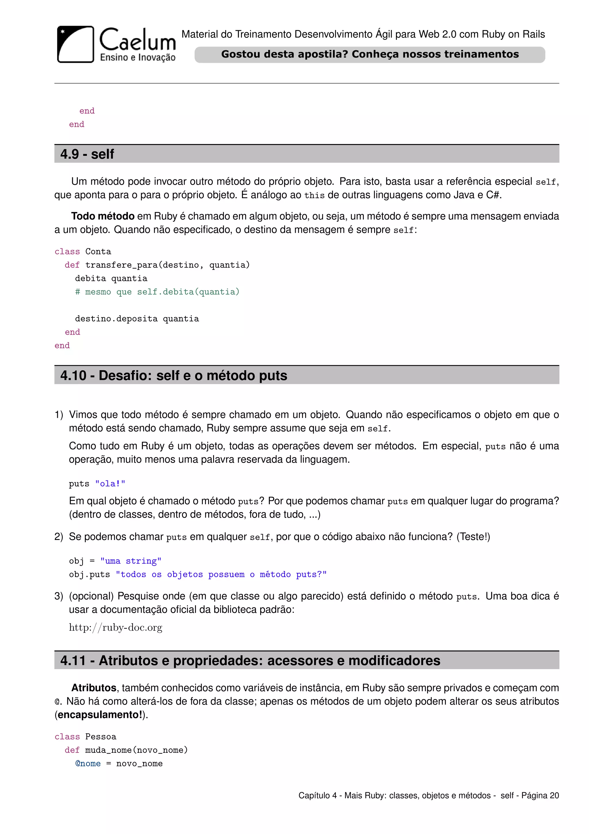 Material do Treinamento Desenvolvimento Ágil para Web 2.0 com Ruby on Rails




     end
   end


 4.9 - self
   Um método pode invocar outro método do próprio objeto. Para isto, basta usar a referência especial self,
que aponta para o para o próprio objeto. É análogo ao this de outras linguagens como Java e C#.

   Todo método em Ruby é chamado em algum objeto, ou seja, um método é sempre uma mensagem enviada
a um objeto. Quando não especiﬁcado, o destino da mensagem é sempre self:

class Conta
  def transfere_para(destino, quantia)
    debita quantia
    # mesmo que self.debita(quantia)

    destino.deposita quantia
  end
end


 4.10 - Desaﬁo: self e o método puts

1) Vimos que todo método é sempre chamado em um objeto. Quando não especiﬁcamos o objeto em que o
   método está sendo chamado, Ruby sempre assume que seja em self.
   Como tudo em Ruby é um objeto, todas as operações devem ser métodos. Em especial, puts não é uma
   operação, muito menos uma palavra reservada da linguagem.

   puts "ola!"
   Em qual objeto é chamado o método puts? Por que podemos chamar puts em qualquer lugar do programa?
   (dentro de classes, dentro de métodos, fora de tudo, ...)

2) Se podemos chamar puts em qualquer self, por que o código abaixo não funciona? (Teste!)

   obj = "uma string"
   obj.puts "todos os objetos possuem o método puts?"

3) (opcional) Pesquise onde (em que classe ou algo parecido) está deﬁnido o método puts. Uma boa dica é
   usar a documentação oﬁcial da biblioteca padrão:
   http://ruby-doc.org


 4.11 - Atributos e propriedades: acessores e modiﬁcadores
    Atributos, também conhecidos como variáveis de instância, em Ruby são sempre privados e começam com
@. Não há como alterá-los de fora da classe; apenas os métodos de um objeto podem alterar os seus atributos
(encapsulamento!).

class Pessoa
  def muda_nome(novo_nome)
    @nome = novo_nome


                                                   Capítulo 4 - Mais Ruby: classes, objetos e métodos - self - Página 20
 