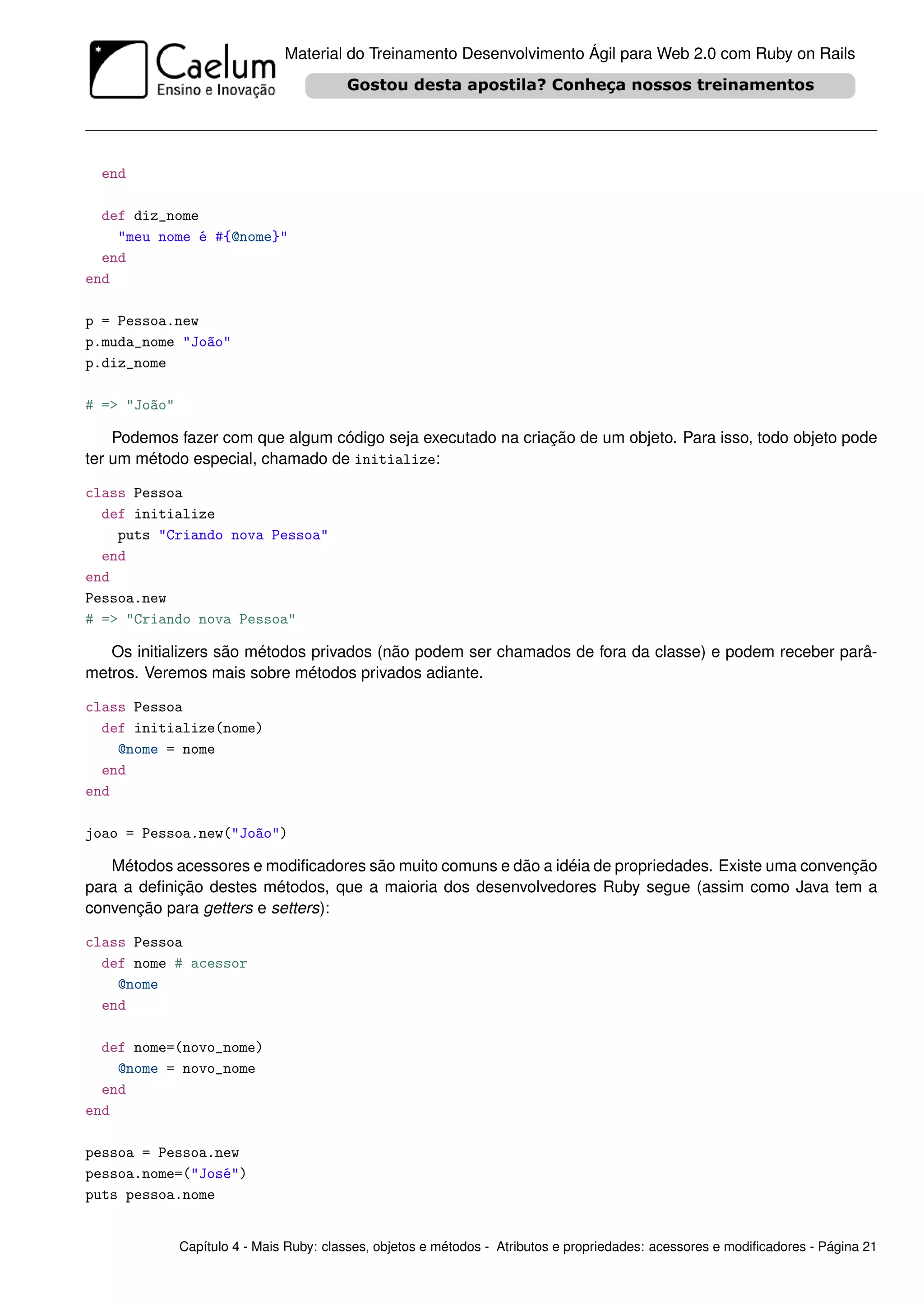 Material do Treinamento Desenvolvimento Ágil para Web 2.0 com Ruby on Rails




  end

  def diz_nome
    "meu nome é #{@nome}"
  end
end

p = Pessoa.new
p.muda_nome "João"
p.diz_nome

# => "João"

    Podemos fazer com que algum código seja executado na criação de um objeto. Para isso, todo objeto pode
ter um método especial, chamado de initialize:

class Pessoa
  def initialize
    puts "Criando nova Pessoa"
  end
end
Pessoa.new
# => "Criando nova Pessoa"

   Os initializers são métodos privados (não podem ser chamados de fora da classe) e podem receber parâ-
metros. Veremos mais sobre métodos privados adiante.

class Pessoa
  def initialize(nome)
    @nome = nome
  end
end

joao = Pessoa.new("João")

   Métodos acessores e modiﬁcadores são muito comuns e dão a idéia de propriedades. Existe uma convenção
para a deﬁnição destes métodos, que a maioria dos desenvolvedores Ruby segue (assim como Java tem a
convenção para getters e setters):

class Pessoa
  def nome # acessor
    @nome
  end

  def nome=(novo_nome)
    @nome = novo_nome
  end
end

pessoa = Pessoa.new
pessoa.nome=("José")
puts pessoa.nome


              Capítulo 4 - Mais Ruby: classes, objetos e métodos - Atributos e propriedades: acessores e modiﬁcadores - Página 21
 