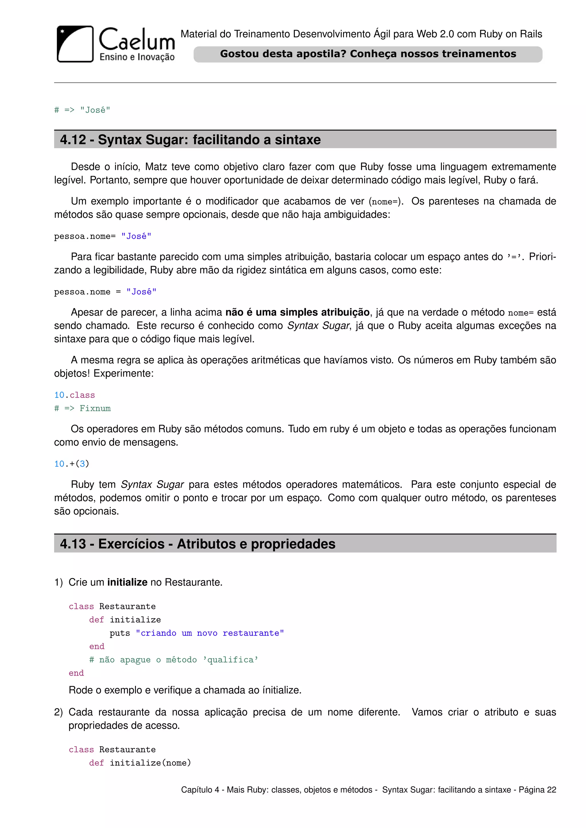 Material do Treinamento Desenvolvimento Ágil para Web 2.0 com Ruby on Rails




# => "José"


 4.12 - Syntax Sugar: facilitando a sintaxe
    Desde o início, Matz teve como objetivo claro fazer com que Ruby fosse uma linguagem extremamente
legível. Portanto, sempre que houver oportunidade de deixar determinado código mais legível, Ruby o fará.

   Um exemplo importante é o modiﬁcador que acabamos de ver (nome=). Os parenteses na chamada de
métodos são quase sempre opcionais, desde que não haja ambiguidades:

pessoa.nome= "José"

   Para ﬁcar bastante parecido com uma simples atribuição, bastaria colocar um espaço antes do ’=’. Priori-
zando a legibilidade, Ruby abre mão da rigidez sintática em alguns casos, como este:

pessoa.nome = "José"

    Apesar de parecer, a linha acima não é uma simples atribuição, já que na verdade o método nome= está
sendo chamado. Este recurso é conhecido como Syntax Sugar, já que o Ruby aceita algumas exceções na
sintaxe para que o código ﬁque mais legível.

    A mesma regra se aplica às operações aritméticas que havíamos visto. Os números em Ruby também são
objetos! Experimente:

10.class
# => Fixnum

   Os operadores em Ruby são métodos comuns. Tudo em ruby é um objeto e todas as operações funcionam
como envio de mensagens.

10.+(3)

   Ruby tem Syntax Sugar para estes métodos operadores matemáticos. Para este conjunto especial de
métodos, podemos omitir o ponto e trocar por um espaço. Como com qualquer outro método, os parenteses
são opcionais.


 4.13 - Exercícios - Atributos e propriedades

1) Crie um initialize no Restaurante.

   class Restaurante
       def initialize
           puts "criando um novo restaurante"
       end
       # não apague o método ’qualifica’
   end
   Rode o exemplo e veriﬁque a chamada ao ínitialize.

2) Cada restaurante da nossa aplicação precisa de um nome diferente.                    Vamos criar o atributo e suas
   propriedades de acesso.

   class Restaurante
       def initialize(nome)

                           Capítulo 4 - Mais Ruby: classes, objetos e métodos - Syntax Sugar: facilitando a sintaxe - Página 22
 