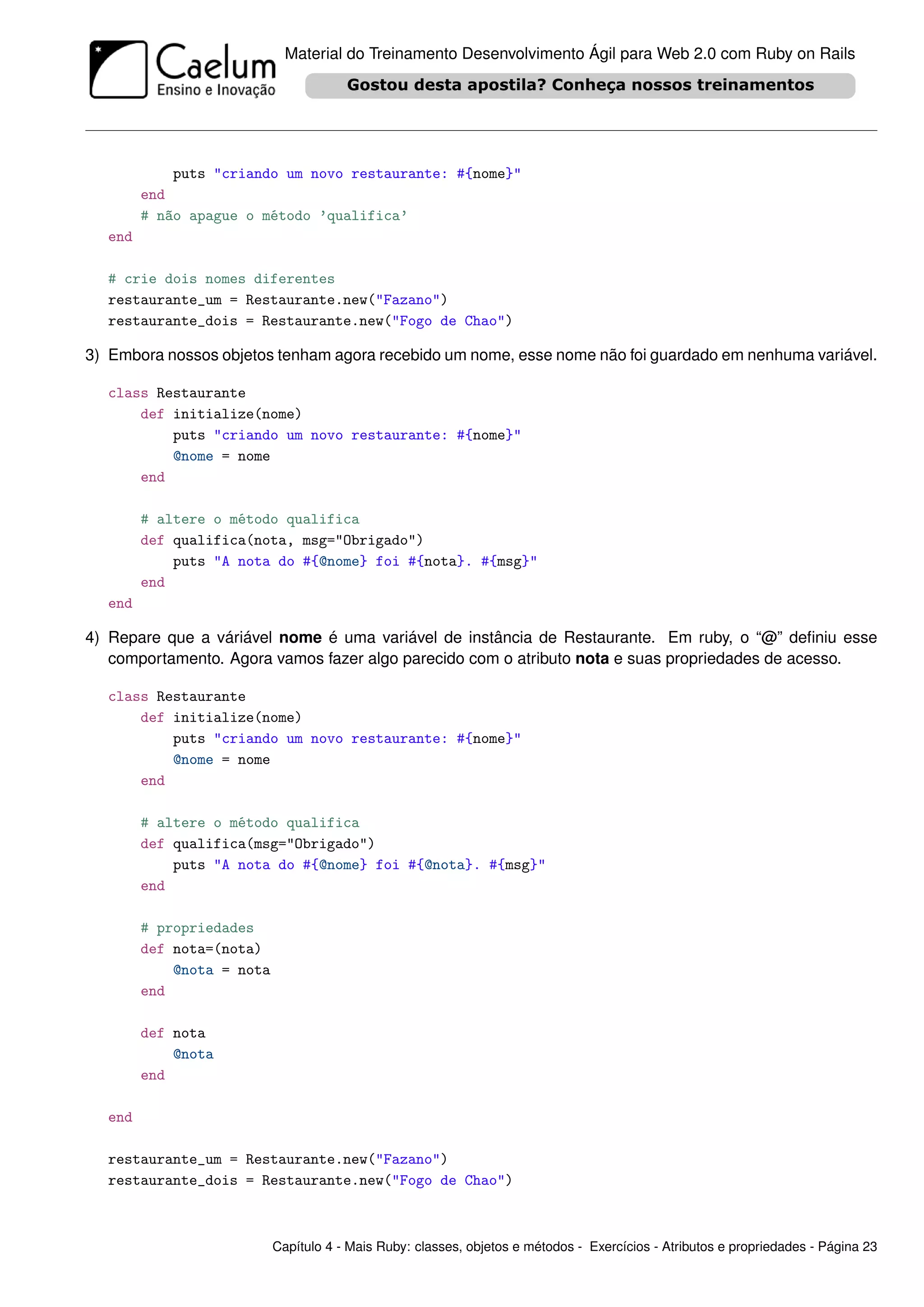 Material do Treinamento Desenvolvimento Ágil para Web 2.0 com Ruby on Rails




            puts "criando um novo restaurante: #{nome}"
        end
        # não apague o método ’qualifica’
  end

  # crie dois nomes diferentes
  restaurante_um = Restaurante.new("Fazano")
  restaurante_dois = Restaurante.new("Fogo de Chao")

3) Embora nossos objetos tenham agora recebido um nome, esse nome não foi guardado em nenhuma variável.

  class Restaurante
      def initialize(nome)
          puts "criando um novo restaurante: #{nome}"
          @nome = nome
      end

        # altere o método qualifica
        def qualifica(nota, msg="Obrigado")
            puts "A nota do #{@nome} foi #{nota}. #{msg}"
        end
  end

4) Repare que a váriável nome é uma variável de instância de Restaurante. Em ruby, o “@” deﬁniu esse
   comportamento. Agora vamos fazer algo parecido com o atributo nota e suas propriedades de acesso.

  class Restaurante
      def initialize(nome)
          puts "criando um novo restaurante: #{nome}"
          @nome = nome
      end

        # altere o método qualifica
        def qualifica(msg="Obrigado")
            puts "A nota do #{@nome} foi #{@nota}. #{msg}"
        end

        # propriedades
        def nota=(nota)
            @nota = nota
        end

        def nota
            @nota
        end

  end

  restaurante_um = Restaurante.new("Fazano")
  restaurante_dois = Restaurante.new("Fogo de Chao")



                           Capítulo 4 - Mais Ruby: classes, objetos e métodos - Exercícios - Atributos e propriedades - Página 23
 