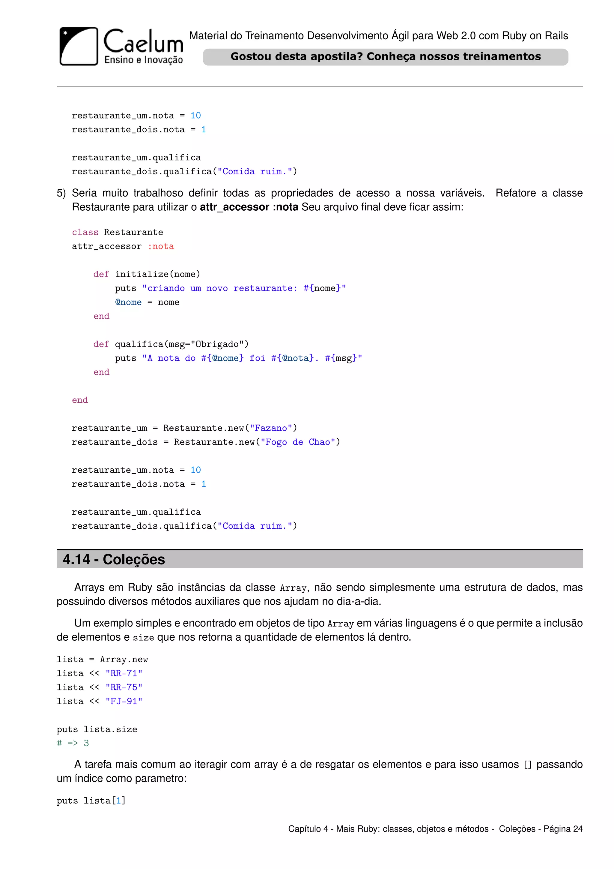 Material do Treinamento Desenvolvimento Ágil para Web 2.0 com Ruby on Rails




   restaurante_um.nota = 10
   restaurante_dois.nota = 1

   restaurante_um.qualifica
   restaurante_dois.qualifica("Comida ruim.")

5) Seria muito trabalhoso deﬁnir todas as propriedades de acesso a nossa variáveis. Refatore a classe
   Restaurante para utilizar o attr_accessor :nota Seu arquivo ﬁnal deve ﬁcar assim:

   class Restaurante
   attr_accessor :nota

         def initialize(nome)
             puts "criando um novo restaurante: #{nome}"
             @nome = nome
         end

         def qualifica(msg="Obrigado")
             puts "A nota do #{@nome} foi #{@nota}. #{msg}"
         end

   end

   restaurante_um = Restaurante.new("Fazano")
   restaurante_dois = Restaurante.new("Fogo de Chao")

   restaurante_um.nota = 10
   restaurante_dois.nota = 1

   restaurante_um.qualifica
   restaurante_dois.qualifica("Comida ruim.")


 4.14 - Coleções
   Arrays em Ruby são instâncias da classe Array, não sendo simplesmente uma estrutura de dados, mas
possuindo diversos métodos auxiliares que nos ajudam no dia-a-dia.

   Um exemplo simples e encontrado em objetos de tipo Array em várias linguagens é o que permite a inclusão
de elementos e size que nos retorna a quantidade de elementos lá dentro.

lista    = Array.new
lista    << "RR-71"
lista    << "RR-75"
lista    << "FJ-91"

puts lista.size
# => 3

   A tarefa mais comum ao iteragir com array é a de resgatar os elementos e para isso usamos [] passando
um índice como parametro:

puts lista[1]

                                               Capítulo 4 - Mais Ruby: classes, objetos e métodos - Coleções - Página 24
 