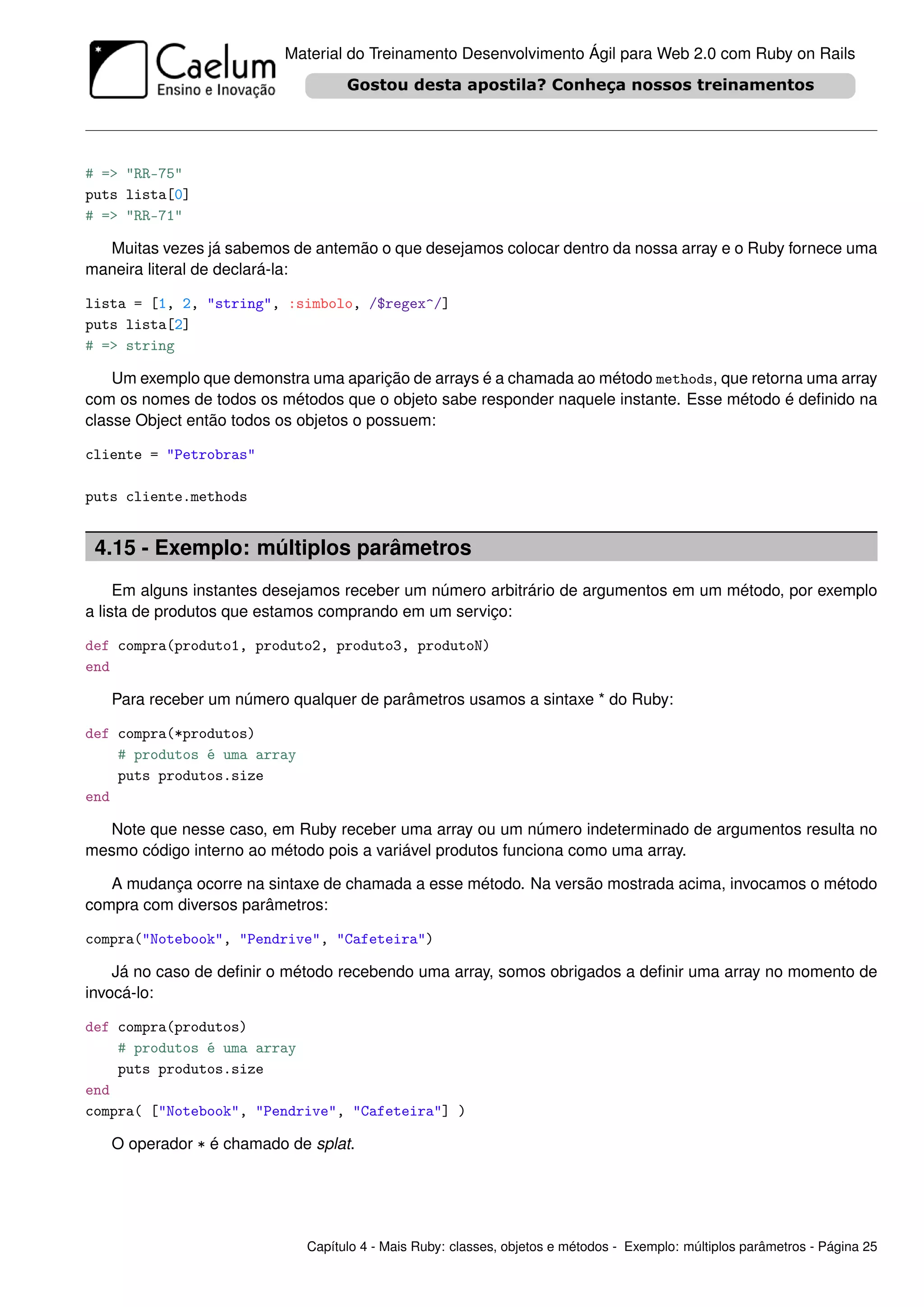 Material do Treinamento Desenvolvimento Ágil para Web 2.0 com Ruby on Rails




# => "RR-75"
puts lista[0]
# => "RR-71"

  Muitas vezes já sabemos de antemão o que desejamos colocar dentro da nossa array e o Ruby fornece uma
maneira literal de declará-la:

lista = [1, 2, "string", :simbolo, /$regex^/]
puts lista[2]
# => string

    Um exemplo que demonstra uma aparição de arrays é a chamada ao método methods, que retorna uma array
com os nomes de todos os métodos que o objeto sabe responder naquele instante. Esse método é deﬁnido na
classe Object então todos os objetos o possuem:

cliente = "Petrobras"

puts cliente.methods


 4.15 - Exemplo: múltiplos parâmetros
     Em alguns instantes desejamos receber um número arbitrário de argumentos em um método, por exemplo
a lista de produtos que estamos comprando em um serviço:

def compra(produto1, produto2, produto3, produtoN)
end

   Para receber um número qualquer de parâmetros usamos a sintaxe * do Ruby:

def compra(*produtos)
    # produtos é uma array
    puts produtos.size
end

  Note que nesse caso, em Ruby receber uma array ou um número indeterminado de argumentos resulta no
mesmo código interno ao método pois a variável produtos funciona como uma array.

   A mudança ocorre na sintaxe de chamada a esse método. Na versão mostrada acima, invocamos o método
compra com diversos parâmetros:

compra("Notebook", "Pendrive", "Cafeteira")

    Já no caso de deﬁnir o método recebendo uma array, somos obrigados a deﬁnir uma array no momento de
invocá-lo:

def compra(produtos)
    # produtos é uma array
    puts produtos.size
end
compra( ["Notebook", "Pendrive", "Cafeteira"] )

   O operador * é chamado de splat.




                             Capítulo 4 - Mais Ruby: classes, objetos e métodos - Exemplo: múltiplos parâmetros - Página 25
 