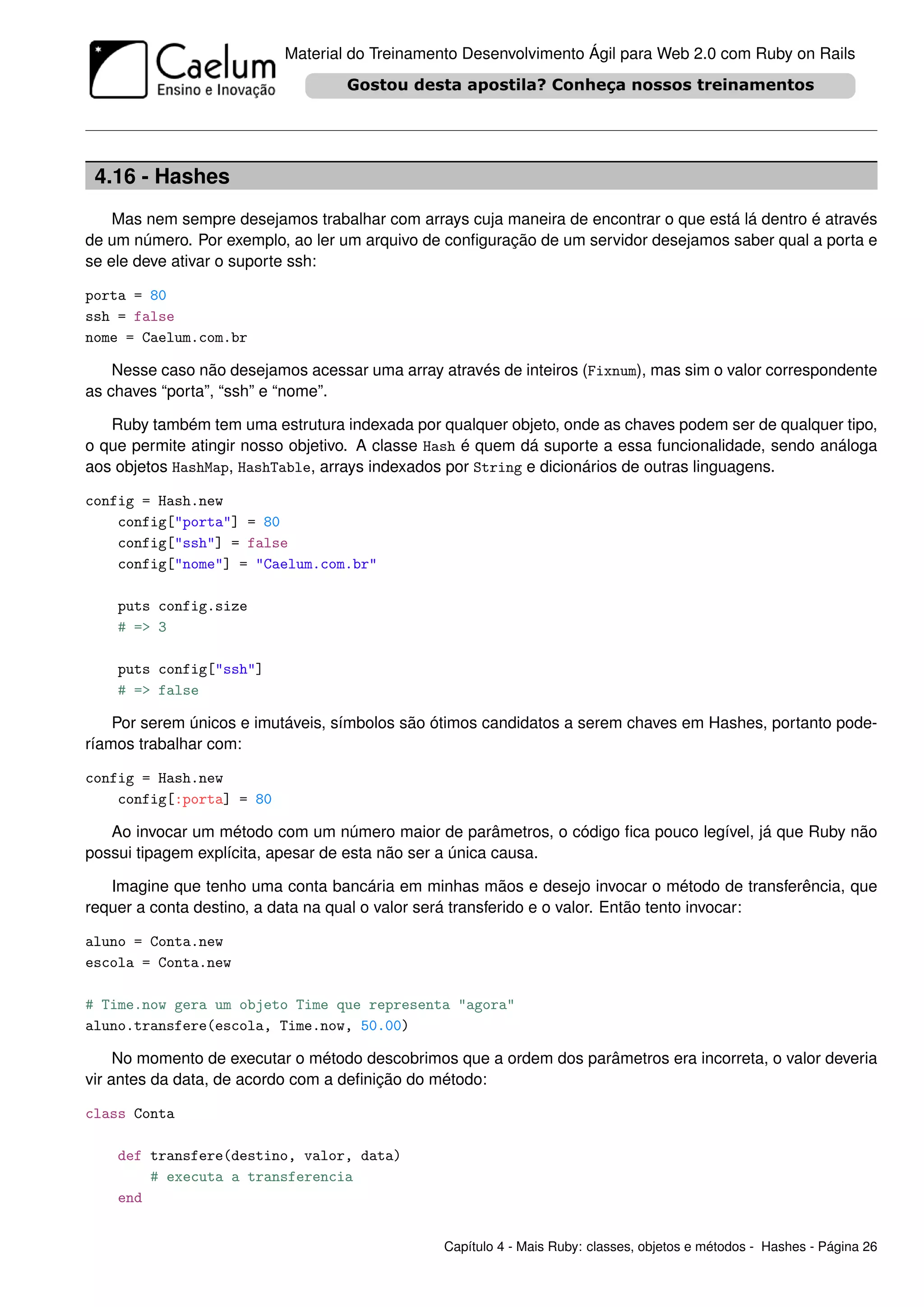 Material do Treinamento Desenvolvimento Ágil para Web 2.0 com Ruby on Rails




 4.16 - Hashes
    Mas nem sempre desejamos trabalhar com arrays cuja maneira de encontrar o que está lá dentro é através
de um número. Por exemplo, ao ler um arquivo de conﬁguração de um servidor desejamos saber qual a porta e
se ele deve ativar o suporte ssh:

porta = 80
ssh = false
nome = Caelum.com.br

    Nesse caso não desejamos acessar uma array através de inteiros (Fixnum), mas sim o valor correspondente
as chaves “porta”, “ssh” e “nome”.

   Ruby também tem uma estrutura indexada por qualquer objeto, onde as chaves podem ser de qualquer tipo,
o que permite atingir nosso objetivo. A classe Hash é quem dá suporte a essa funcionalidade, sendo análoga
aos objetos HashMap, HashTable, arrays indexados por String e dicionários de outras linguagens.

config = Hash.new
    config["porta"] = 80
    config["ssh"] = false
    config["nome"] = "Caelum.com.br"

    puts config.size
    # => 3

    puts config["ssh"]
    # => false

    Por serem únicos e imutáveis, símbolos são ótimos candidatos a serem chaves em Hashes, portanto pode-
ríamos trabalhar com:

config = Hash.new
    config[:porta] = 80

   Ao invocar um método com um número maior de parâmetros, o código ﬁca pouco legível, já que Ruby não
possui tipagem explícita, apesar de esta não ser a única causa.

   Imagine que tenho uma conta bancária em minhas mãos e desejo invocar o método de transferência, que
requer a conta destino, a data na qual o valor será transferido e o valor. Então tento invocar:

aluno = Conta.new
escola = Conta.new

# Time.now gera um objeto Time que representa "agora"
aluno.transfere(escola, Time.now, 50.00)

     No momento de executar o método descobrimos que a ordem dos parâmetros era incorreta, o valor deveria
vir antes da data, de acordo com a deﬁnição do método:

class Conta

    def transfere(destino, valor, data)
        # executa a transferencia
    end


                                                Capítulo 4 - Mais Ruby: classes, objetos e métodos - Hashes - Página 26
 