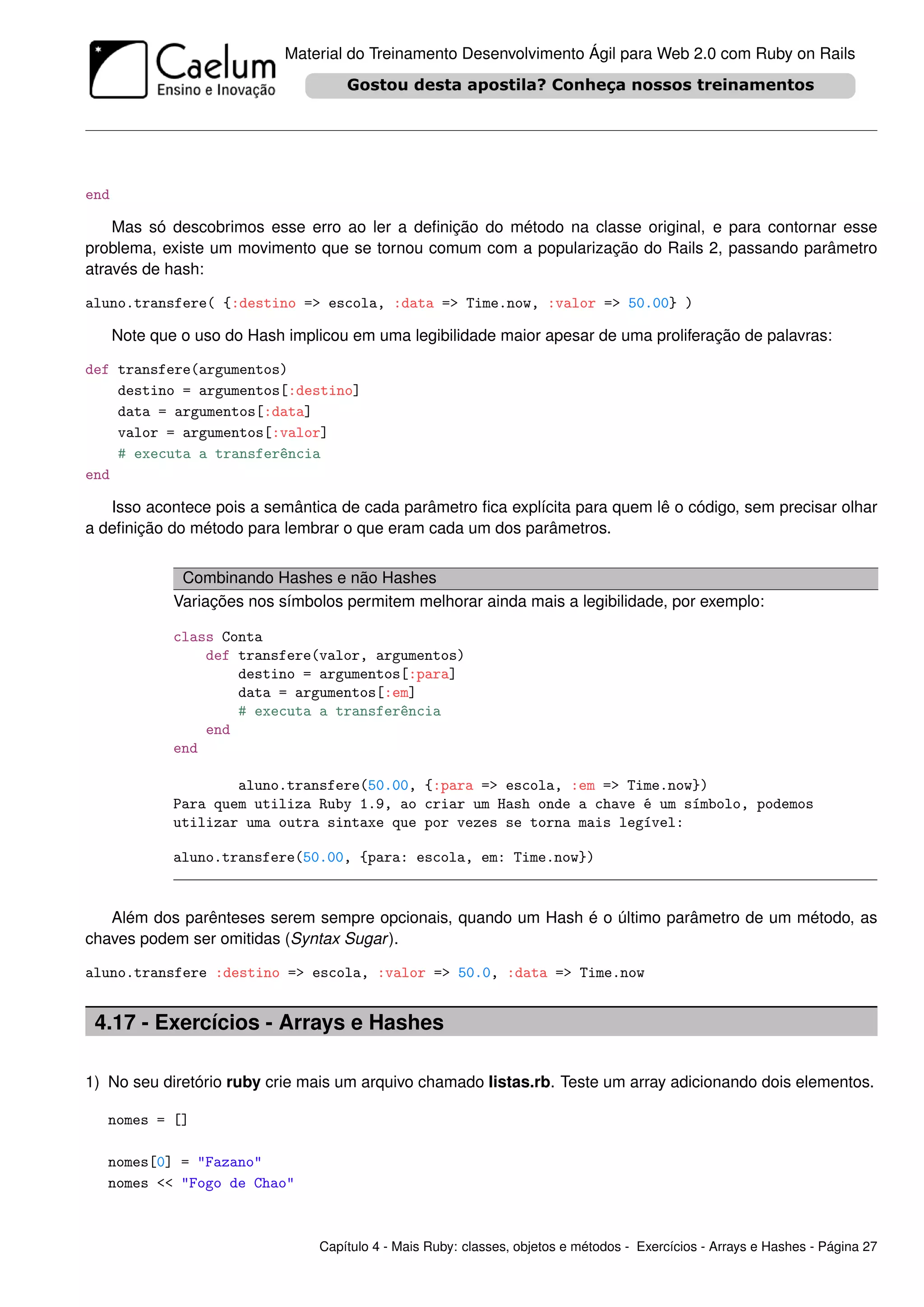 Material do Treinamento Desenvolvimento Ágil para Web 2.0 com Ruby on Rails




end

    Mas só descobrimos esse erro ao ler a deﬁnição do método na classe original, e para contornar esse
problema, existe um movimento que se tornou comum com a popularização do Rails 2, passando parâmetro
através de hash:

aluno.transfere( {:destino => escola, :data => Time.now, :valor => 50.00} )

      Note que o uso do Hash implicou em uma legibilidade maior apesar de uma proliferação de palavras:

def transfere(argumentos)
    destino = argumentos[:destino]
    data = argumentos[:data]
    valor = argumentos[:valor]
    # executa a transferência
end

   Isso acontece pois a semântica de cada parâmetro ﬁca explícita para quem lê o código, sem precisar olhar
a deﬁnição do método para lembrar o que eram cada um dos parâmetros.


               Combinando Hashes e não Hashes
              Variações nos símbolos permitem melhorar ainda mais a legibilidade, por exemplo:

              class Conta
                  def transfere(valor, argumentos)
                      destino = argumentos[:para]
                      data = argumentos[:em]
                      # executa a transferência
                  end
              end

                      aluno.transfere(50.00, {:para => escola, :em => Time.now})
              Para quem utiliza Ruby 1.9, ao criar um Hash onde a chave é um símbolo, podemos
              utilizar uma outra sintaxe que por vezes se torna mais legível:

              aluno.transfere(50.00, {para: escola, em: Time.now})


   Além dos parênteses serem sempre opcionais, quando um Hash é o último parâmetro de um método, as
chaves podem ser omitidas (Syntax Sugar ).

aluno.transfere :destino => escola, :valor => 50.0, :data => Time.now


 4.17 - Exercícios - Arrays e Hashes

1) No seu diretório ruby crie mais um arquivo chamado listas.rb. Teste um array adicionando dois elementos.

   nomes = []

   nomes[0] = "Fazano"
   nomes << "Fogo de Chao"



                                 Capítulo 4 - Mais Ruby: classes, objetos e métodos - Exercícios - Arrays e Hashes - Página 27
 