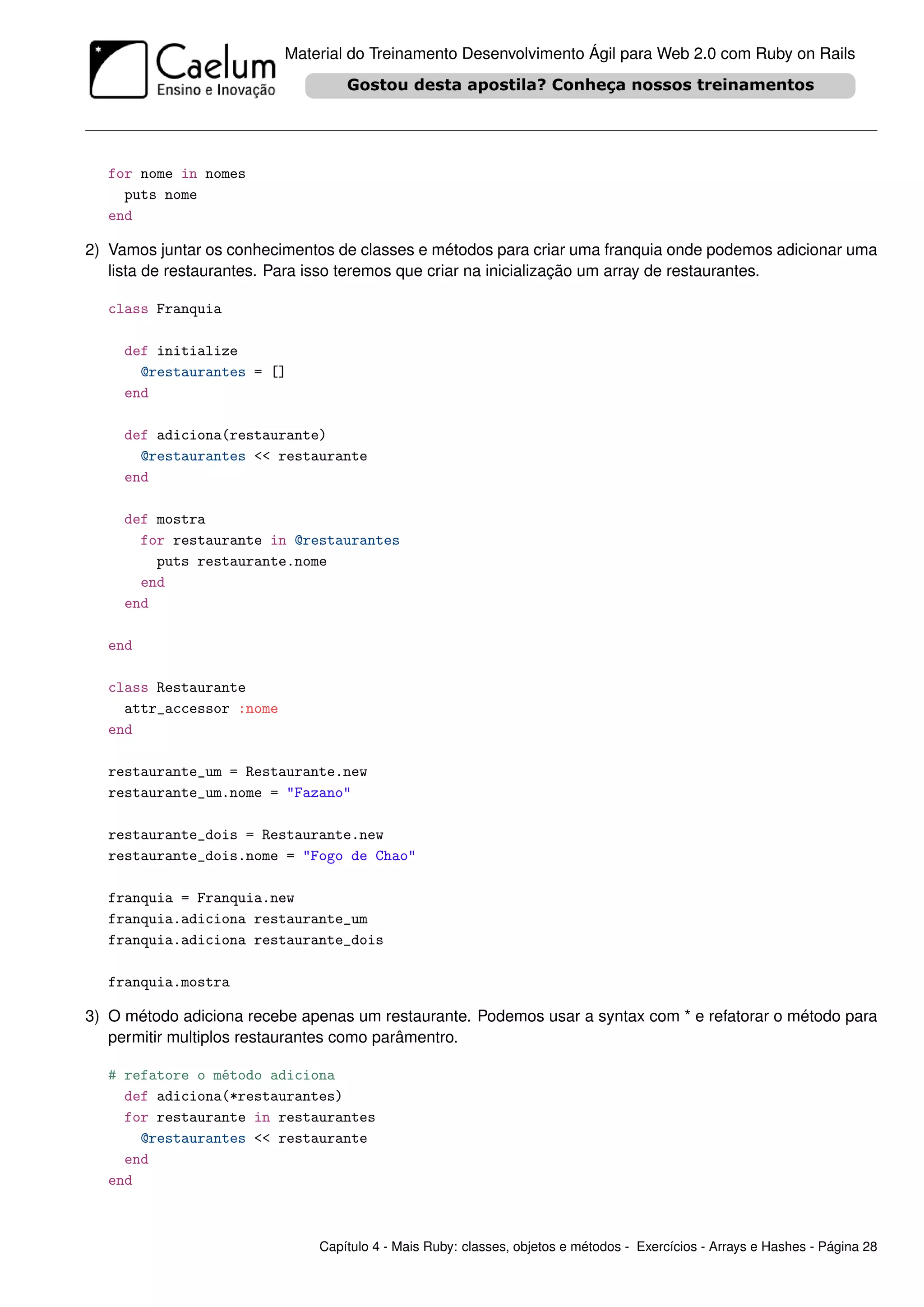 Material do Treinamento Desenvolvimento Ágil para Web 2.0 com Ruby on Rails




  for nome in nomes
    puts nome
  end

2) Vamos juntar os conhecimentos de classes e métodos para criar uma franquia onde podemos adicionar uma
   lista de restaurantes. Para isso teremos que criar na inicialização um array de restaurantes.

  class Franquia

     def initialize
       @restaurantes = []
     end

     def adiciona(restaurante)
       @restaurantes << restaurante
     end

     def mostra
       for restaurante in @restaurantes
         puts restaurante.nome
       end
     end

  end

  class Restaurante
    attr_accessor :nome
  end

  restaurante_um = Restaurante.new
  restaurante_um.nome = "Fazano"

  restaurante_dois = Restaurante.new
  restaurante_dois.nome = "Fogo de Chao"

  franquia = Franquia.new
  franquia.adiciona restaurante_um
  franquia.adiciona restaurante_dois

  franquia.mostra

3) O método adiciona recebe apenas um restaurante. Podemos usar a syntax com * e refatorar o método para
   permitir multiplos restaurantes como parâmentro.

  # refatore o método adiciona
    def adiciona(*restaurantes)
    for restaurante in restaurantes
      @restaurantes << restaurante
    end
  end



                              Capítulo 4 - Mais Ruby: classes, objetos e métodos - Exercícios - Arrays e Hashes - Página 28
 