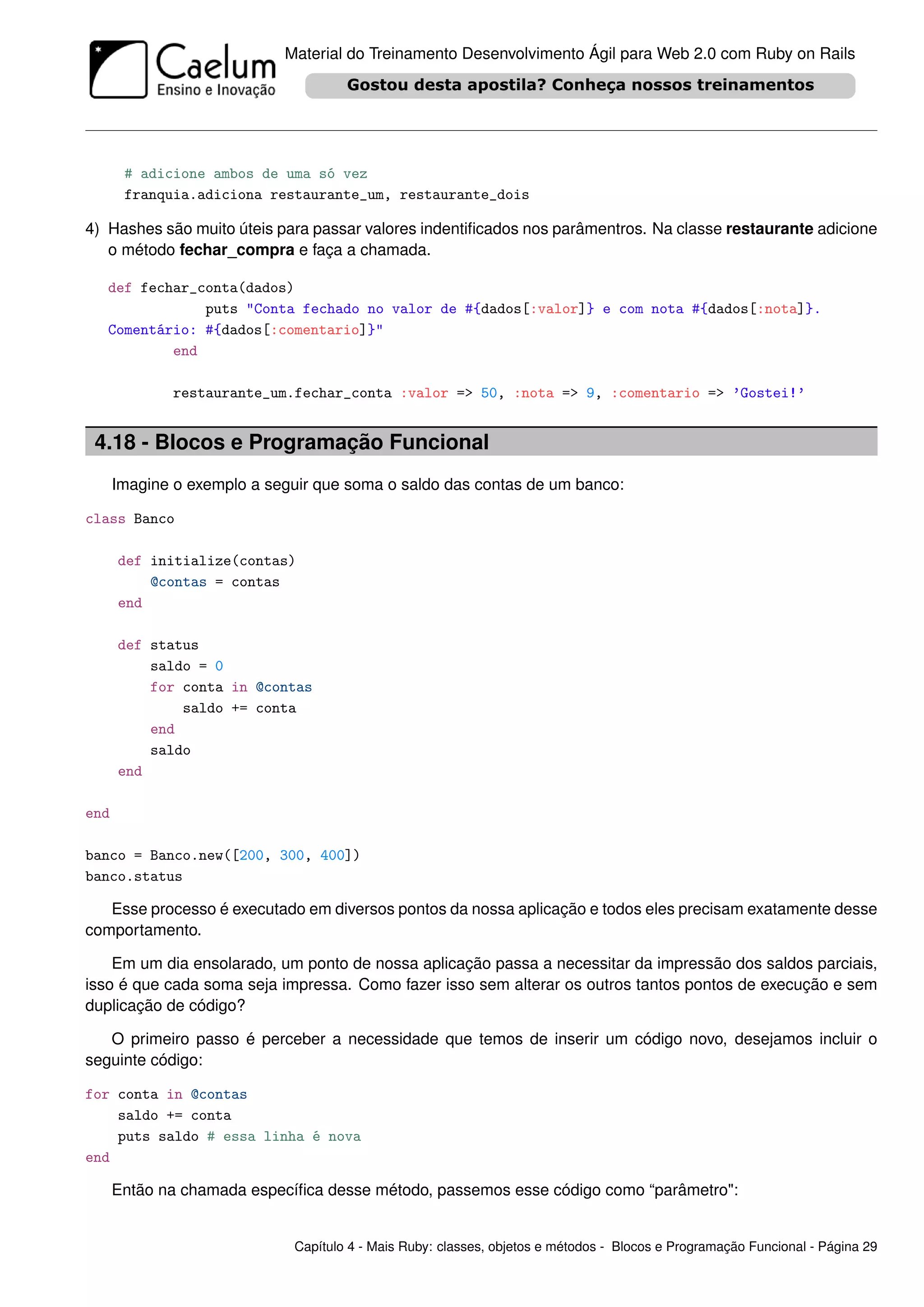 Material do Treinamento Desenvolvimento Ágil para Web 2.0 com Ruby on Rails




       # adicione ambos de uma só vez
       franquia.adiciona restaurante_um, restaurante_dois

4) Hashes são muito úteis para passar valores indentiﬁcados nos parâmentros. Na classe restaurante adicione
   o método fechar_compra e faça a chamada.

   def fechar_conta(dados)
               puts "Conta fechado no valor de #{dados[:valor]} e com nota #{dados[:nota]}.
   Comentário: #{dados[:comentario]}"
           end

              restaurante_um.fechar_conta :valor => 50, :nota => 9, :comentario => ’Gostei!’


 4.18 - Blocos e Programação Funcional
      Imagine o exemplo a seguir que soma o saldo das contas de um banco:

class Banco

      def initialize(contas)
          @contas = contas
      end

      def status
          saldo = 0
          for conta in @contas
              saldo += conta
          end
          saldo
      end

end

banco = Banco.new([200, 300, 400])
banco.status

   Esse processo é executado em diversos pontos da nossa aplicação e todos eles precisam exatamente desse
comportamento.

    Em um dia ensolarado, um ponto de nossa aplicação passa a necessitar da impressão dos saldos parciais,
isso é que cada soma seja impressa. Como fazer isso sem alterar os outros tantos pontos de execução e sem
duplicação de código?

   O primeiro passo é perceber a necessidade que temos de inserir um código novo, desejamos incluir o
seguinte código:

for conta in @contas
    saldo += conta
    puts saldo # essa linha é nova
end

      Então na chamada especíﬁca desse método, passemos esse código como “parâmetro":


                             Capítulo 4 - Mais Ruby: classes, objetos e métodos - Blocos e Programação Funcional - Página 29
 