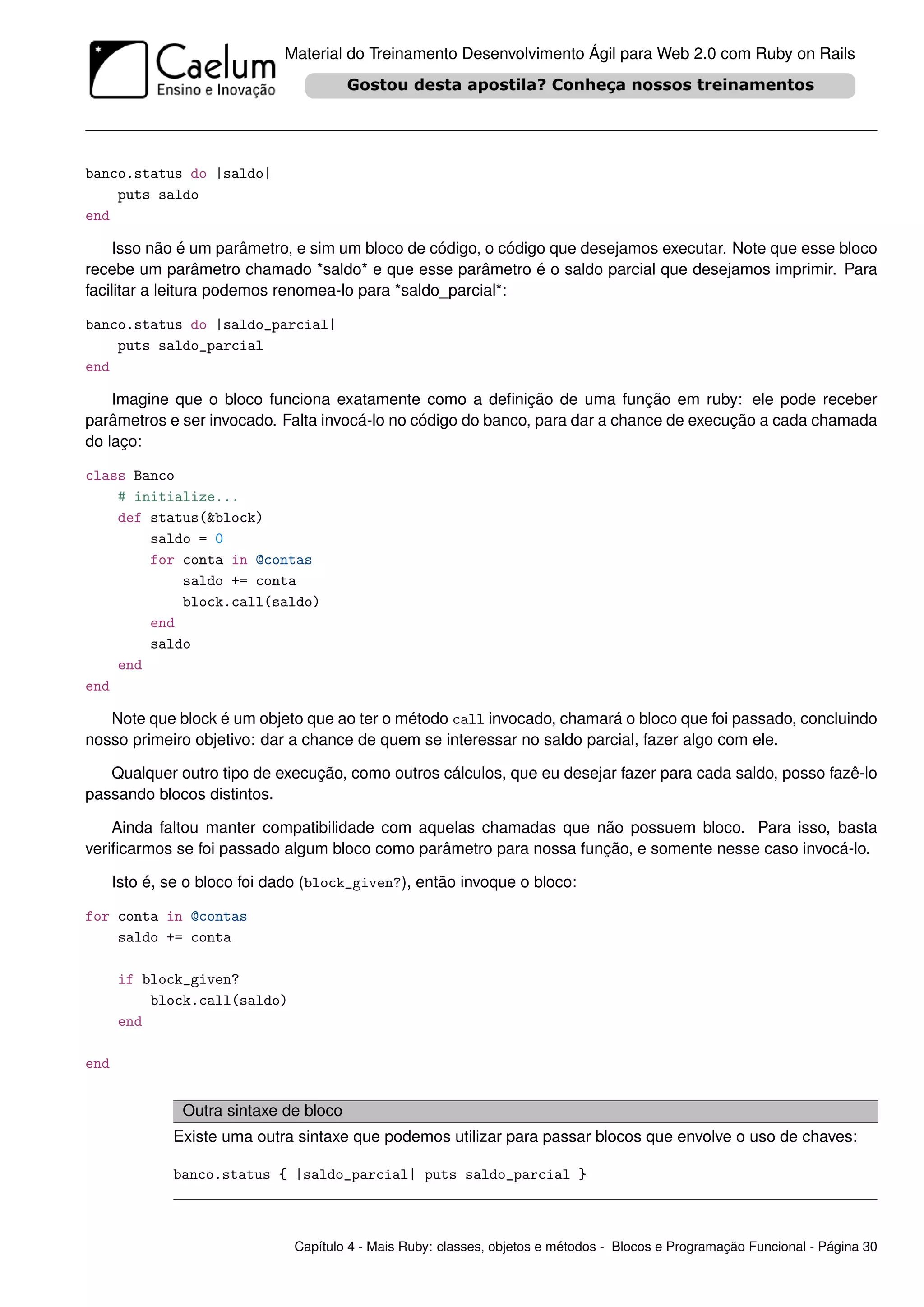 Material do Treinamento Desenvolvimento Ágil para Web 2.0 com Ruby on Rails




banco.status do |saldo|
    puts saldo
end

    Isso não é um parâmetro, e sim um bloco de código, o código que desejamos executar. Note que esse bloco
recebe um parâmetro chamado *saldo* e que esse parâmetro é o saldo parcial que desejamos imprimir. Para
facilitar a leitura podemos renomea-lo para *saldo_parcial*:

banco.status do |saldo_parcial|
    puts saldo_parcial
end

    Imagine que o bloco funciona exatamente como a deﬁnição de uma função em ruby: ele pode receber
parâmetros e ser invocado. Falta invocá-lo no código do banco, para dar a chance de execução a cada chamada
do laço:

class Banco
    # initialize...
    def status(&block)
        saldo = 0
        for conta in @contas
            saldo += conta
            block.call(saldo)
        end
        saldo
    end
end

   Note que block é um objeto que ao ter o método call invocado, chamará o bloco que foi passado, concluindo
nosso primeiro objetivo: dar a chance de quem se interessar no saldo parcial, fazer algo com ele.

   Qualquer outro tipo de execução, como outros cálculos, que eu desejar fazer para cada saldo, posso fazê-lo
passando blocos distintos.

    Ainda faltou manter compatibilidade com aquelas chamadas que não possuem bloco. Para isso, basta
veriﬁcarmos se foi passado algum bloco como parâmetro para nossa função, e somente nesse caso invocá-lo.

      Isto é, se o bloco foi dado (block_given?), então invoque o bloco:

for conta in @contas
    saldo += conta

      if block_given?
          block.call(saldo)
      end

end


                Outra sintaxe de bloco
              Existe uma outra sintaxe que podemos utilizar para passar blocos que envolve o uso de chaves:

              banco.status { |saldo_parcial| puts saldo_parcial }



                               Capítulo 4 - Mais Ruby: classes, objetos e métodos - Blocos e Programação Funcional - Página 30
 