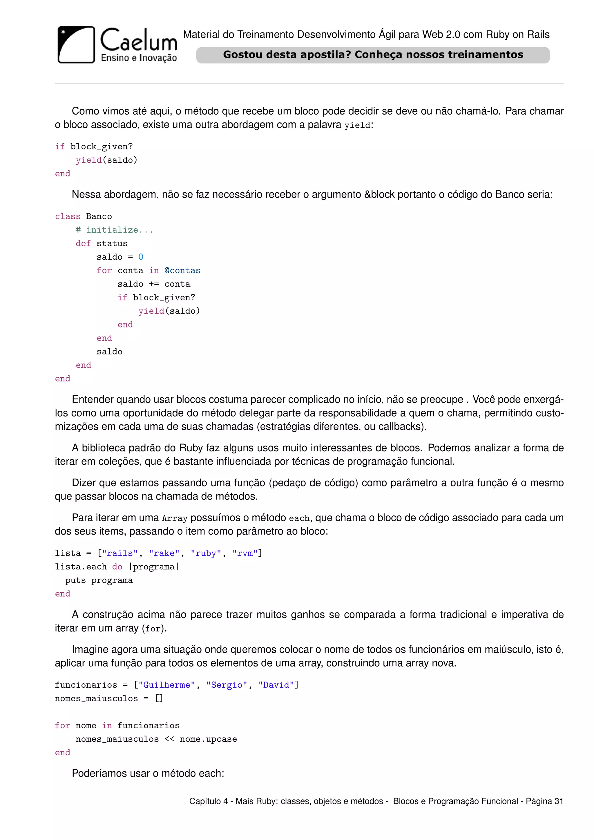 Material do Treinamento Desenvolvimento Ágil para Web 2.0 com Ruby on Rails




    Como vimos até aqui, o método que recebe um bloco pode decidir se deve ou não chamá-lo. Para chamar
o bloco associado, existe uma outra abordagem com a palavra yield:

if block_given?
    yield(saldo)
end

   Nessa abordagem, não se faz necessário receber o argumento &block portanto o código do Banco seria:

class Banco
    # initialize...
    def status
        saldo = 0
        for conta in @contas
            saldo += conta
            if block_given?
                yield(saldo)
            end
        end
        saldo
    end
end

    Entender quando usar blocos costuma parecer complicado no início, não se preocupe . Você pode enxergá-
los como uma oportunidade do método delegar parte da responsabilidade a quem o chama, permitindo custo-
mizações em cada uma de suas chamadas (estratégias diferentes, ou callbacks).

    A biblioteca padrão do Ruby faz alguns usos muito interessantes de blocos. Podemos analizar a forma de
iterar em coleções, que é bastante inﬂuenciada por técnicas de programação funcional.

   Dizer que estamos passando uma função (pedaço de código) como parâmetro a outra função é o mesmo
que passar blocos na chamada de métodos.

   Para iterar em uma Array possuímos o método each, que chama o bloco de código associado para cada um
dos seus items, passando o item como parâmetro ao bloco:

lista = ["rails", "rake", "ruby", "rvm"]
lista.each do |programa|
  puts programa
end

    A construção acima não parece trazer muitos ganhos se comparada a forma tradicional e imperativa de
iterar em um array (for).

    Imagine agora uma situação onde queremos colocar o nome de todos os funcionários em maiúsculo, isto é,
aplicar uma função para todos os elementos de uma array, construindo uma array nova.

funcionarios = ["Guilherme", "Sergio", "David"]
nomes_maiusculos = []

for nome in funcionarios
    nomes_maiusculos << nome.upcase
end

   Poderíamos usar o método each:

                           Capítulo 4 - Mais Ruby: classes, objetos e métodos - Blocos e Programação Funcional - Página 31
 