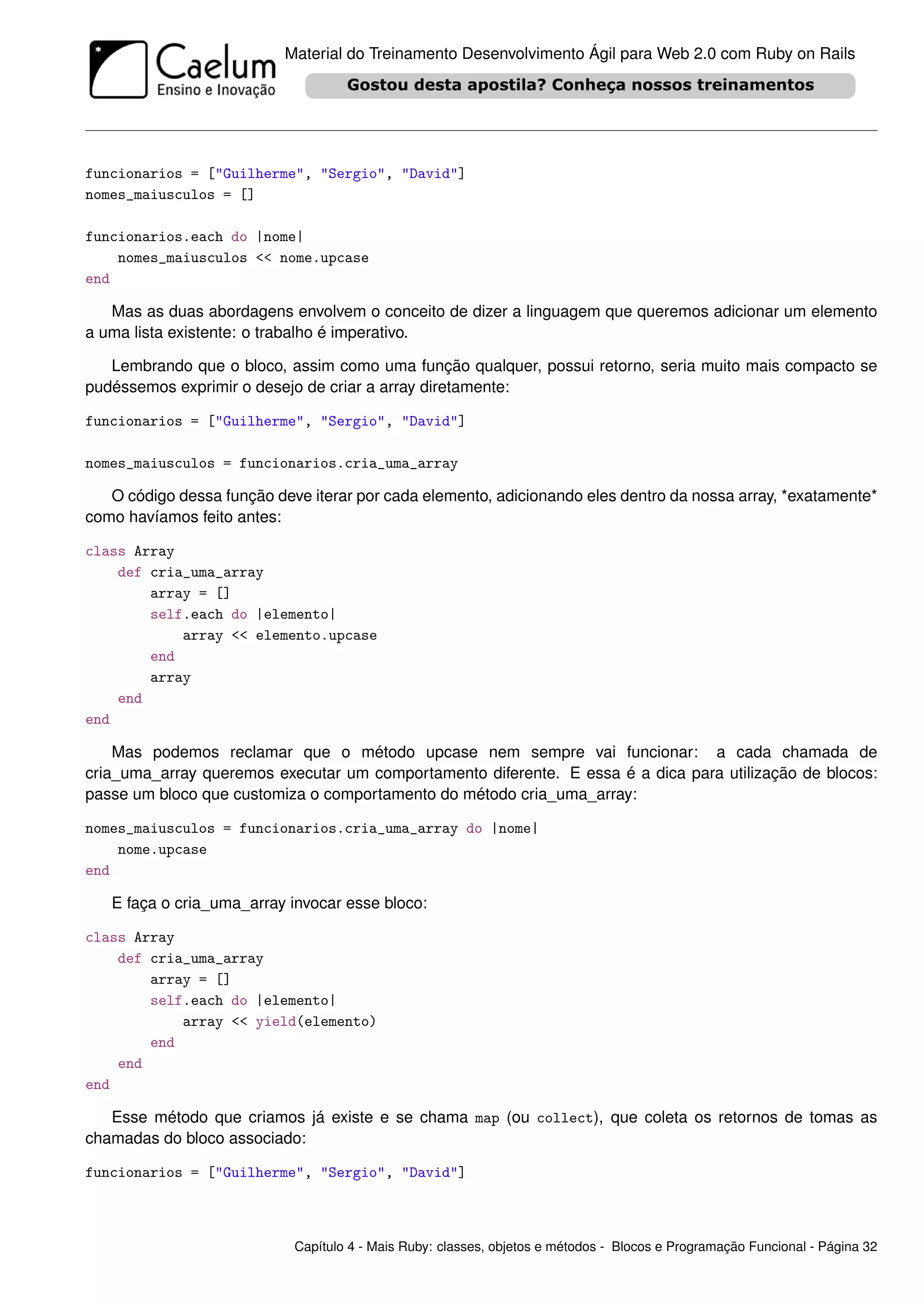 Material do Treinamento Desenvolvimento Ágil para Web 2.0 com Ruby on Rails




funcionarios = ["Guilherme", "Sergio", "David"]
nomes_maiusculos = []

funcionarios.each do |nome|
    nomes_maiusculos << nome.upcase
end

   Mas as duas abordagens envolvem o conceito de dizer a linguagem que queremos adicionar um elemento
a uma lista existente: o trabalho é imperativo.

   Lembrando que o bloco, assim como uma função qualquer, possui retorno, seria muito mais compacto se
pudéssemos exprimir o desejo de criar a array diretamente:

funcionarios = ["Guilherme", "Sergio", "David"]

nomes_maiusculos = funcionarios.cria_uma_array

   O código dessa função deve iterar por cada elemento, adicionando eles dentro da nossa array, *exatamente*
como havíamos feito antes:

class Array
    def cria_uma_array
        array = []
        self.each do |elemento|
            array << elemento.upcase
        end
        array
    end
end

    Mas podemos reclamar que o método upcase nem sempre vai funcionar: a cada chamada de
cria_uma_array queremos executar um comportamento diferente. E essa é a dica para utilização de blocos:
passe um bloco que customiza o comportamento do método cria_uma_array:

nomes_maiusculos = funcionarios.cria_uma_array do |nome|
    nome.upcase
end

   E faça o cria_uma_array invocar esse bloco:

class Array
    def cria_uma_array
        array = []
        self.each do |elemento|
            array << yield(elemento)
        end
    end
end

   Esse método que criamos já existe e se chama map (ou collect), que coleta os retornos de tomas as
chamadas do bloco associado:

funcionarios = ["Guilherme", "Sergio", "David"]



                            Capítulo 4 - Mais Ruby: classes, objetos e métodos - Blocos e Programação Funcional - Página 32
 