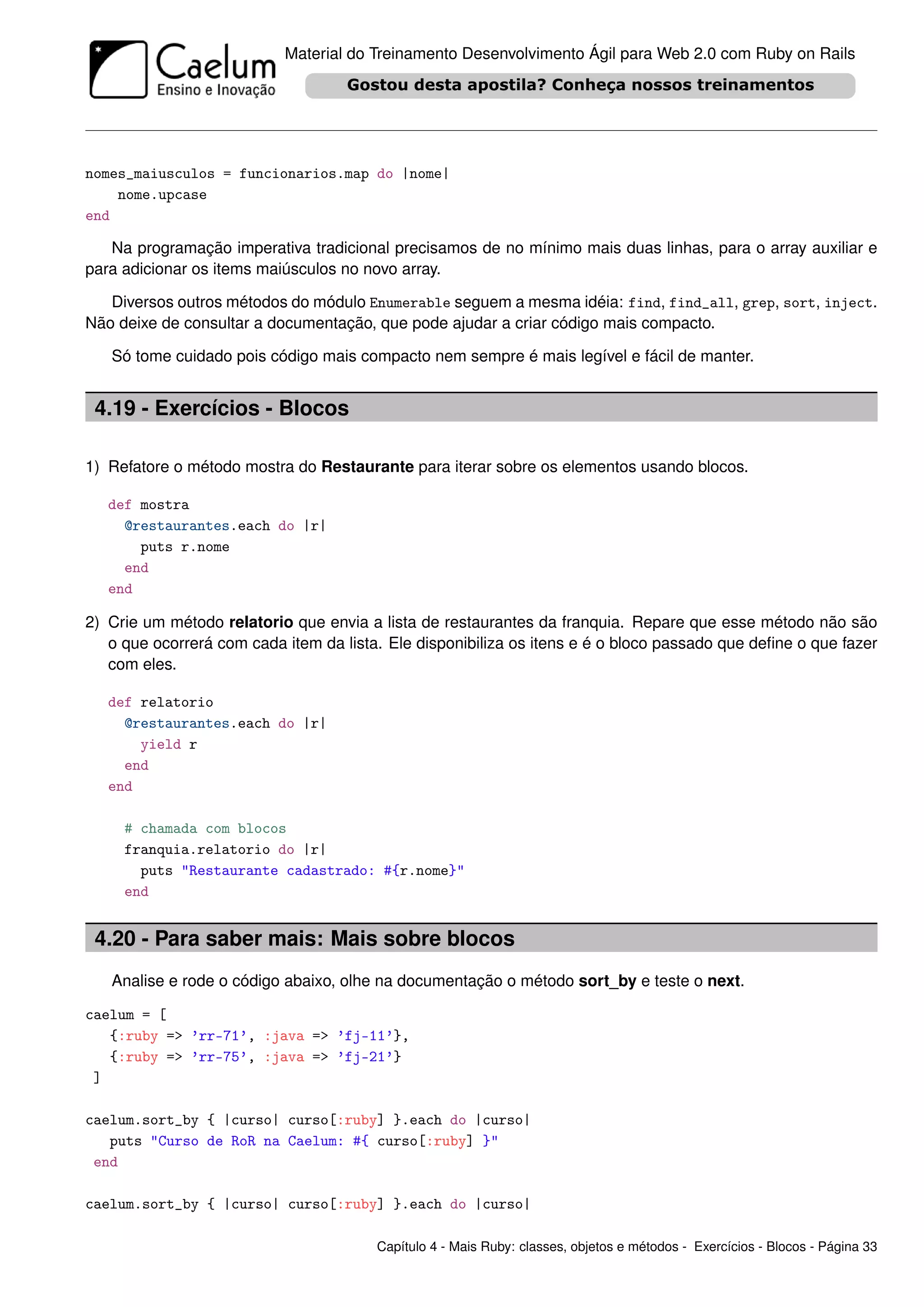Material do Treinamento Desenvolvimento Ágil para Web 2.0 com Ruby on Rails




nomes_maiusculos = funcionarios.map do |nome|
    nome.upcase
end

   Na programação imperativa tradicional precisamos de no mínimo mais duas linhas, para o array auxiliar e
para adicionar os items maiúsculos no novo array.

   Diversos outros métodos do módulo Enumerable seguem a mesma idéia: find, find_all, grep, sort, inject.
Não deixe de consultar a documentação, que pode ajudar a criar código mais compacto.

   Só tome cuidado pois código mais compacto nem sempre é mais legível e fácil de manter.


 4.19 - Exercícios - Blocos

1) Refatore o método mostra do Restaurante para iterar sobre os elementos usando blocos.

   def mostra
     @restaurantes.each do |r|
       puts r.nome
     end
   end

2) Crie um método relatorio que envia a lista de restaurantes da franquia. Repare que esse método não são
   o que ocorrerá com cada item da lista. Ele disponibiliza os itens e é o bloco passado que deﬁne o que fazer
   com eles.

   def relatorio
     @restaurantes.each do |r|
       yield r
     end
   end

     # chamada com blocos
     franquia.relatorio do |r|
       puts "Restaurante cadastrado: #{r.nome}"
     end


 4.20 - Para saber mais: Mais sobre blocos
   Analise e rode o código abaixo, olhe na documentação o método sort_by e teste o next.

caelum = [
   {:ruby => ’rr-71’, :java => ’fj-11’},
   {:ruby => ’rr-75’, :java => ’fj-21’}
 ]

caelum.sort_by { |curso| curso[:ruby] }.each do |curso|
   puts "Curso de RoR na Caelum: #{ curso[:ruby] }"
 end

caelum.sort_by { |curso| curso[:ruby] }.each do |curso|

                                        Capítulo 4 - Mais Ruby: classes, objetos e métodos - Exercícios - Blocos - Página 33
 