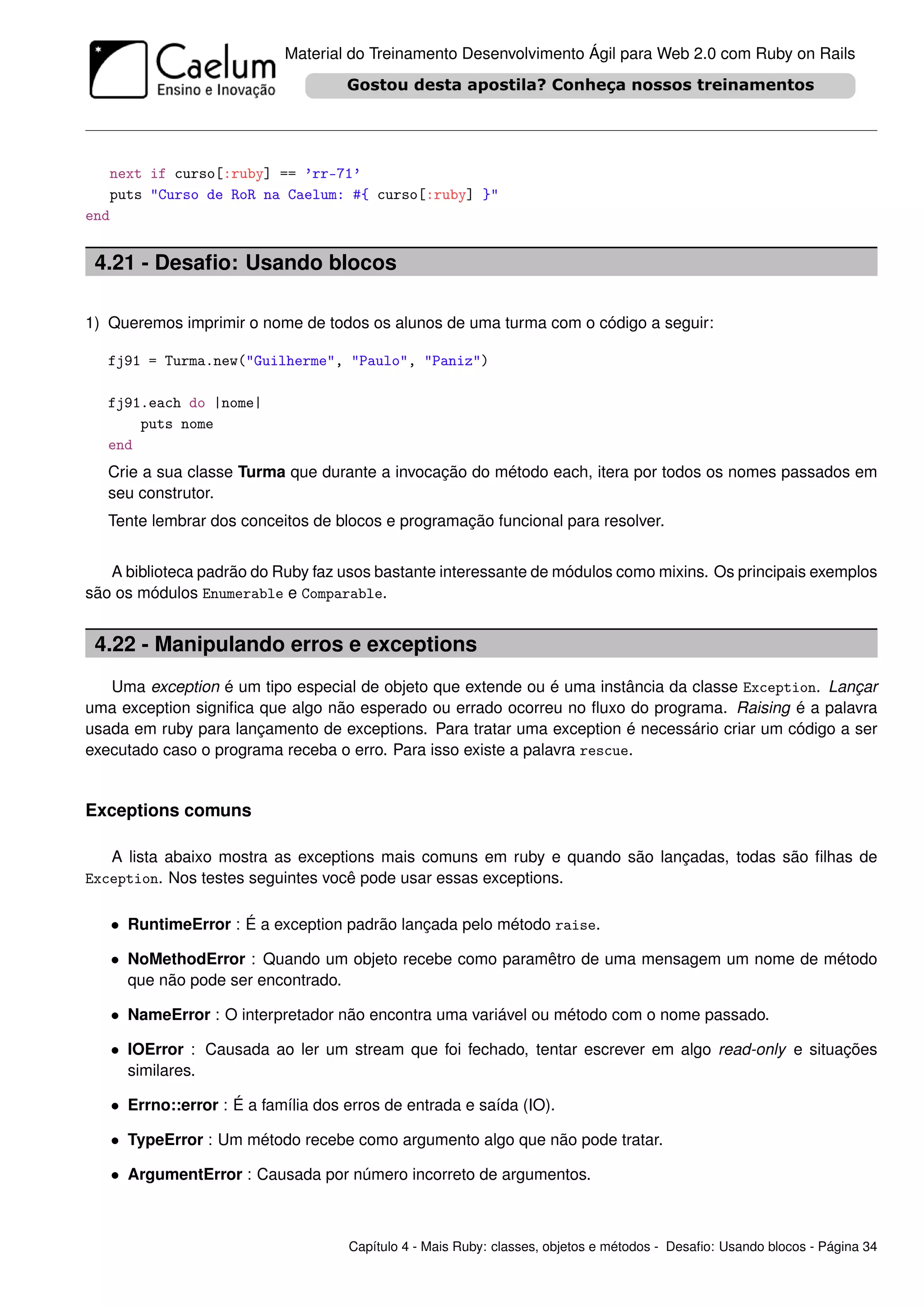 Material do Treinamento Desenvolvimento Ágil para Web 2.0 com Ruby on Rails




   next if curso[:ruby] == ’rr-71’
   puts "Curso de RoR na Caelum: #{ curso[:ruby] }"
end


 4.21 - Desaﬁo: Usando blocos

1) Queremos imprimir o nome de todos os alunos de uma turma com o código a seguir:

   fj91 = Turma.new("Guilherme", "Paulo", "Paniz")

   fj91.each do |nome|
       puts nome
   end
   Crie a sua classe Turma que durante a invocação do método each, itera por todos os nomes passados em
   seu construtor.
   Tente lembrar dos conceitos de blocos e programação funcional para resolver.


   A biblioteca padrão do Ruby faz usos bastante interessante de módulos como mixins. Os principais exemplos
são os módulos Enumerable e Comparable.


 4.22 - Manipulando erros e exceptions
   Uma exception é um tipo especial de objeto que extende ou é uma instância da classe Exception. Lançar
uma exception signiﬁca que algo não esperado ou errado ocorreu no ﬂuxo do programa. Raising é a palavra
usada em ruby para lançamento de exceptions. Para tratar uma exception é necessário criar um código a ser
executado caso o programa receba o erro. Para isso existe a palavra rescue.


Exceptions comuns

   A lista abaixo mostra as exceptions mais comuns em ruby e quando são lançadas, todas são ﬁlhas de
Exception. Nos testes seguintes você pode usar essas exceptions.


   • RuntimeError : É a exception padrão lançada pelo método raise.

   • NoMethodError : Quando um objeto recebe como paramêtro de uma mensagem um nome de método
     que não pode ser encontrado.

   • NameError : O interpretador não encontra uma variável ou método com o nome passado.

   • IOError : Causada ao ler um stream que foi fechado, tentar escrever em algo read-only e situações
     similares.

   • Errno::error : É a família dos erros de entrada e saída (IO).

   • TypeError : Um método recebe como argumento algo que não pode tratar.

   • ArgumentError : Causada por número incorreto de argumentos.



                                    Capítulo 4 - Mais Ruby: classes, objetos e métodos - Desaﬁo: Usando blocos - Página 34
 