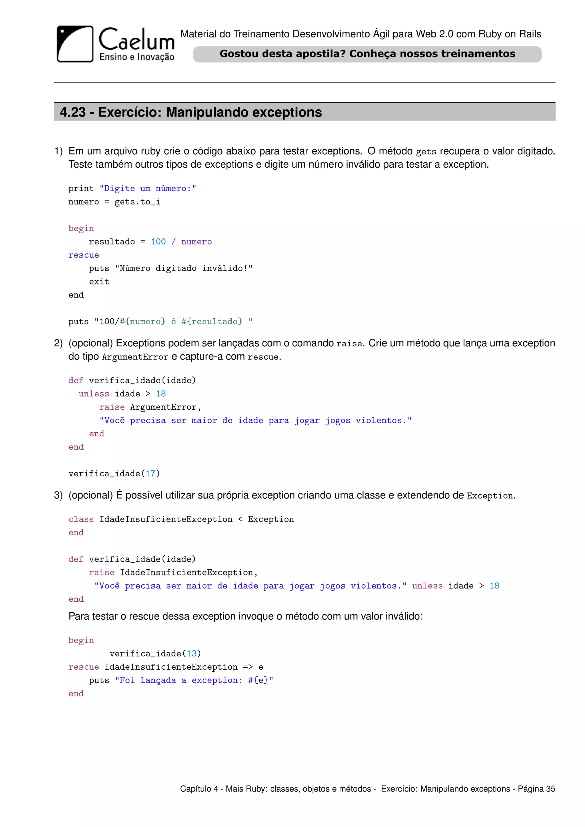 Material do Treinamento Desenvolvimento Ágil para Web 2.0 com Ruby on Rails




 4.23 - Exercício: Manipulando exceptions

1) Em um arquivo ruby crie o código abaixo para testar exceptions. O método gets recupera o valor digitado.
   Teste também outros tipos de exceptions e digite um número inválido para testar a exception.

   print "Digite um número:"
   numero = gets.to_i

   begin
       resultado = 100 / numero
   rescue
       puts "Número digitado inválido!"
       exit
   end

   puts "100/#{numero} é #{resultado} "

2) (opcional) Exceptions podem ser lançadas com o comando raise. Crie um método que lança uma exception
   do tipo ArgumentError e capture-a com rescue.

   def verifica_idade(idade)
     unless idade > 18
         raise ArgumentError,
         "Você precisa ser maior de idade para jogar jogos violentos."
       end
   end

   verifica_idade(17)

3) (opcional) É possível utilizar sua própria exception criando uma classe e extendendo de Exception.

   class IdadeInsuficienteException < Exception
   end

   def verifica_idade(idade)
       raise IdadeInsuficienteException,
        "Você precisa ser maior de idade para jogar jogos violentos." unless idade > 18
   end
   Para testar o rescue dessa exception invoque o método com um valor inválido:

   begin
           verifica_idade(13)
   rescue IdadeInsuficienteException => e
       puts "Foi lançada a exception: #{e}"
   end




                           Capítulo 4 - Mais Ruby: classes, objetos e métodos - Exercício: Manipulando exceptions - Página 35
 