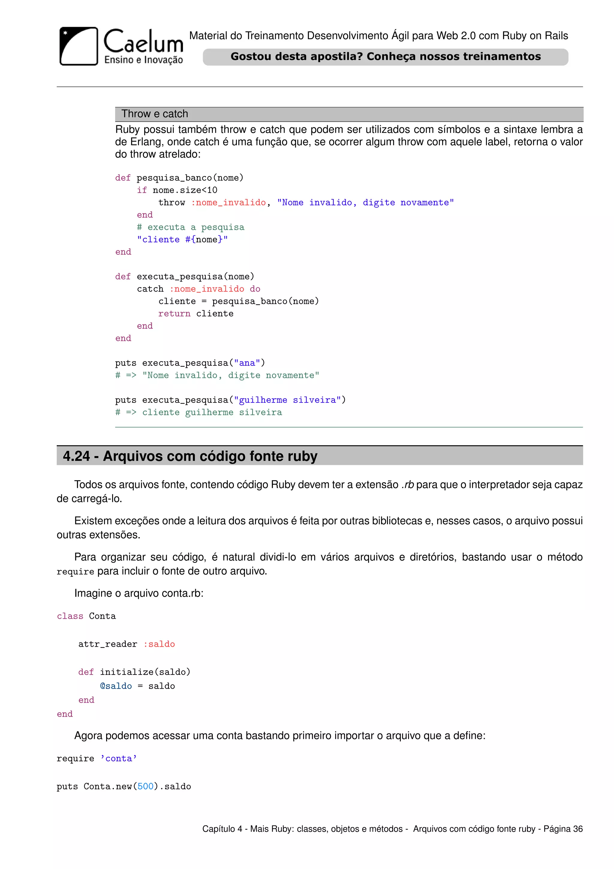 Material do Treinamento Desenvolvimento Ágil para Web 2.0 com Ruby on Rails




               Throw e catch
              Ruby possui também throw e catch que podem ser utilizados com símbolos e a sintaxe lembra a
              de Erlang, onde catch é uma função que, se ocorrer algum throw com aquele label, retorna o valor
              do throw atrelado:

              def pesquisa_banco(nome)
                  if nome.size<10
                      throw :nome_invalido, "Nome invalido, digite novamente"
                  end
                  # executa a pesquisa
                  "cliente #{nome}"
              end

              def executa_pesquisa(nome)
                  catch :nome_invalido do
                      cliente = pesquisa_banco(nome)
                      return cliente
                  end
              end

              puts executa_pesquisa("ana")
              # => "Nome invalido, digite novamente"

              puts executa_pesquisa("guilherme silveira")
              # => cliente guilherme silveira



 4.24 - Arquivos com código fonte ruby
   Todos os arquivos fonte, contendo código Ruby devem ter a extensão .rb para que o interpretador seja capaz
de carregá-lo.

    Existem exceções onde a leitura dos arquivos é feita por outras bibliotecas e, nesses casos, o arquivo possui
outras extensões.

   Para organizar seu código, é natural dividi-lo em vários arquivos e diretórios, bastando usar o método
require para incluir o fonte de outro arquivo.

      Imagine o arquivo conta.rb:

class Conta

      attr_reader :saldo

      def initialize(saldo)
          @saldo = saldo
      end
end

      Agora podemos acessar uma conta bastando primeiro importar o arquivo que a deﬁne:

require ’conta’

puts Conta.new(500).saldo



                                Capítulo 4 - Mais Ruby: classes, objetos e métodos - Arquivos com código fonte ruby - Página 36
 