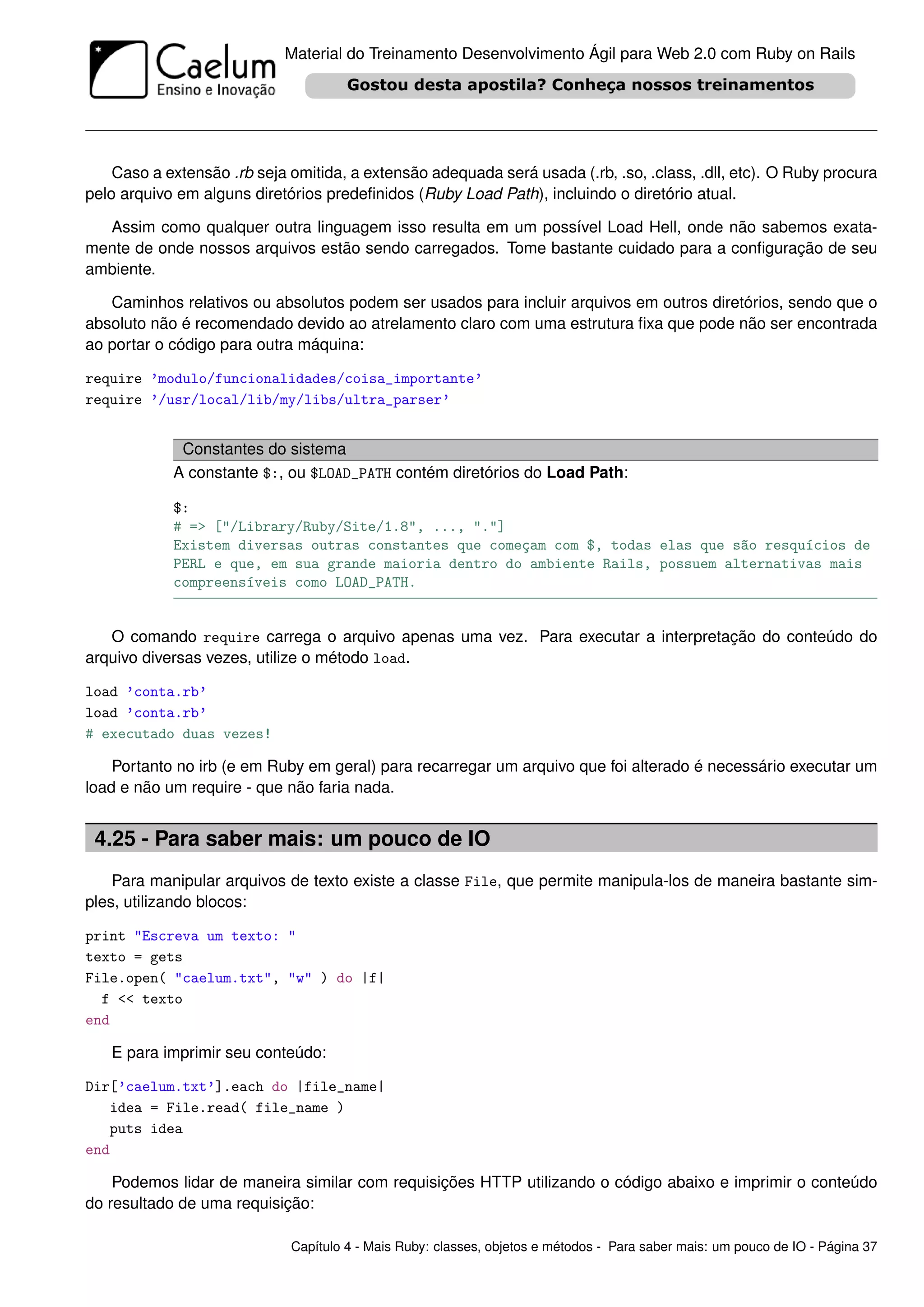 Material do Treinamento Desenvolvimento Ágil para Web 2.0 com Ruby on Rails




    Caso a extensão .rb seja omitida, a extensão adequada será usada (.rb, .so, .class, .dll, etc). O Ruby procura
pelo arquivo em alguns diretórios predeﬁnidos (Ruby Load Path), incluindo o diretório atual.

  Assim como qualquer outra linguagem isso resulta em um possível Load Hell, onde não sabemos exata-
mente de onde nossos arquivos estão sendo carregados. Tome bastante cuidado para a conﬁguração de seu
ambiente.

   Caminhos relativos ou absolutos podem ser usados para incluir arquivos em outros diretórios, sendo que o
absoluto não é recomendado devido ao atrelamento claro com uma estrutura ﬁxa que pode não ser encontrada
ao portar o código para outra máquina:

require ’modulo/funcionalidades/coisa_importante’
require ’/usr/local/lib/my/libs/ultra_parser’


             Constantes do sistema
            A constante $:, ou $LOAD_PATH contém diretórios do Load Path:

            $:
            # => ["/Library/Ruby/Site/1.8", ..., "."]
            Existem diversas outras constantes que começam com $, todas elas que são resquícios de
            PERL e que, em sua grande maioria dentro do ambiente Rails, possuem alternativas mais
            compreensíveis como LOAD_PATH.


   O comando require carrega o arquivo apenas uma vez. Para executar a interpretação do conteúdo do
arquivo diversas vezes, utilize o método load.

load ’conta.rb’
load ’conta.rb’
# executado duas vezes!

    Portanto no irb (e em Ruby em geral) para recarregar um arquivo que foi alterado é necessário executar um
load e não um require - que não faria nada.


 4.25 - Para saber mais: um pouco de IO
    Para manipular arquivos de texto existe a classe File, que permite manipula-los de maneira bastante sim-
ples, utilizando blocos:

print "Escreva um texto: "
texto = gets
File.open( "caelum.txt", "w" ) do |f|
  f << texto
end

   E para imprimir seu conteúdo:

Dir[’caelum.txt’].each do |file_name|
   idea = File.read( file_name )
   puts idea
end

    Podemos lidar de maneira similar com requisições HTTP utilizando o código abaixo e imprimir o conteúdo
do resultado de uma requisição:

                             Capítulo 4 - Mais Ruby: classes, objetos e métodos - Para saber mais: um pouco de IO - Página 37
 