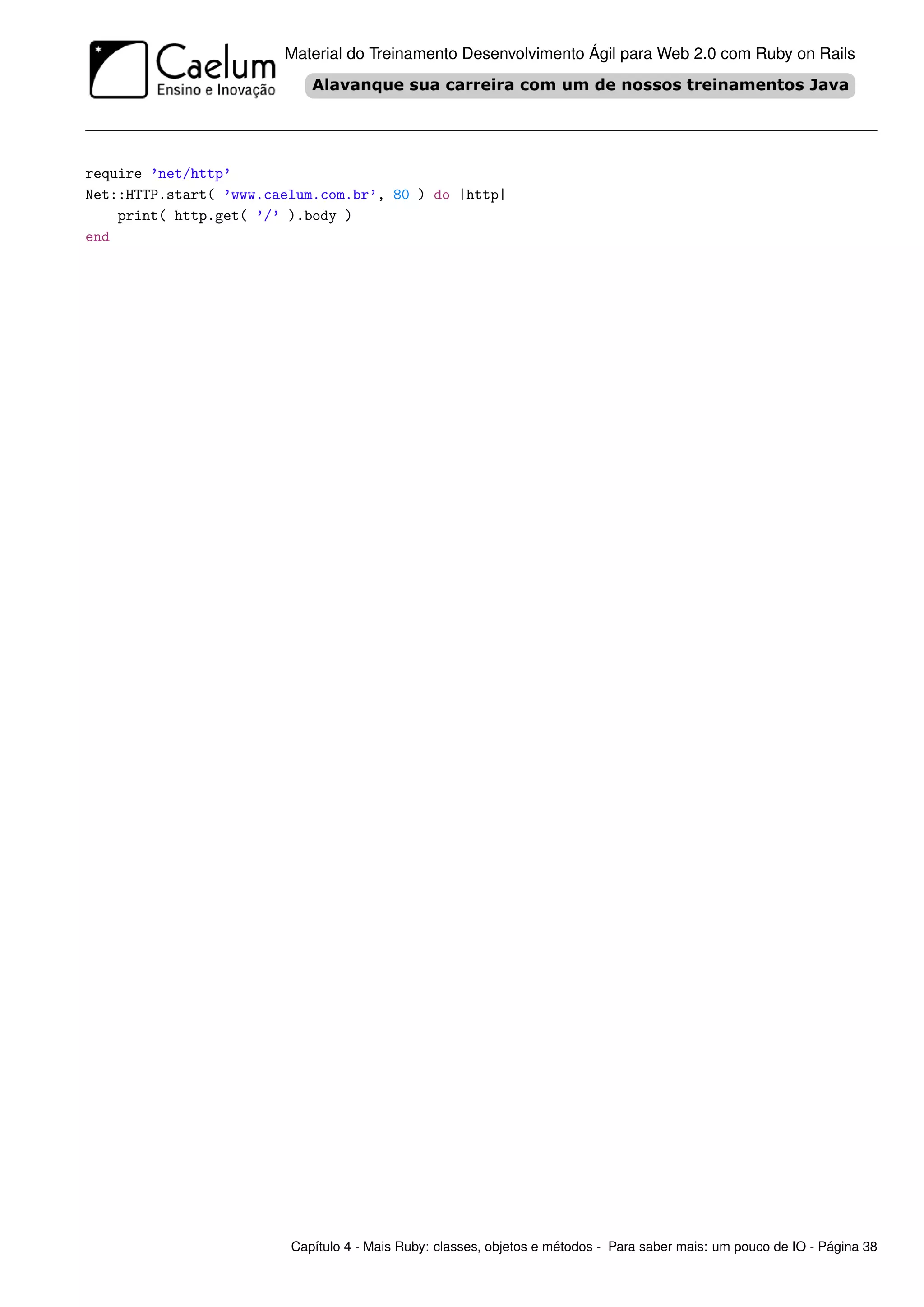 Material do Treinamento Desenvolvimento Ágil para Web 2.0 com Ruby on Rails




require ’net/http’
Net::HTTP.start( ’www.caelum.com.br’, 80 ) do |http|
    print( http.get( ’/’ ).body )
end




                         Capítulo 4 - Mais Ruby: classes, objetos e métodos - Para saber mais: um pouco de IO - Página 38
 