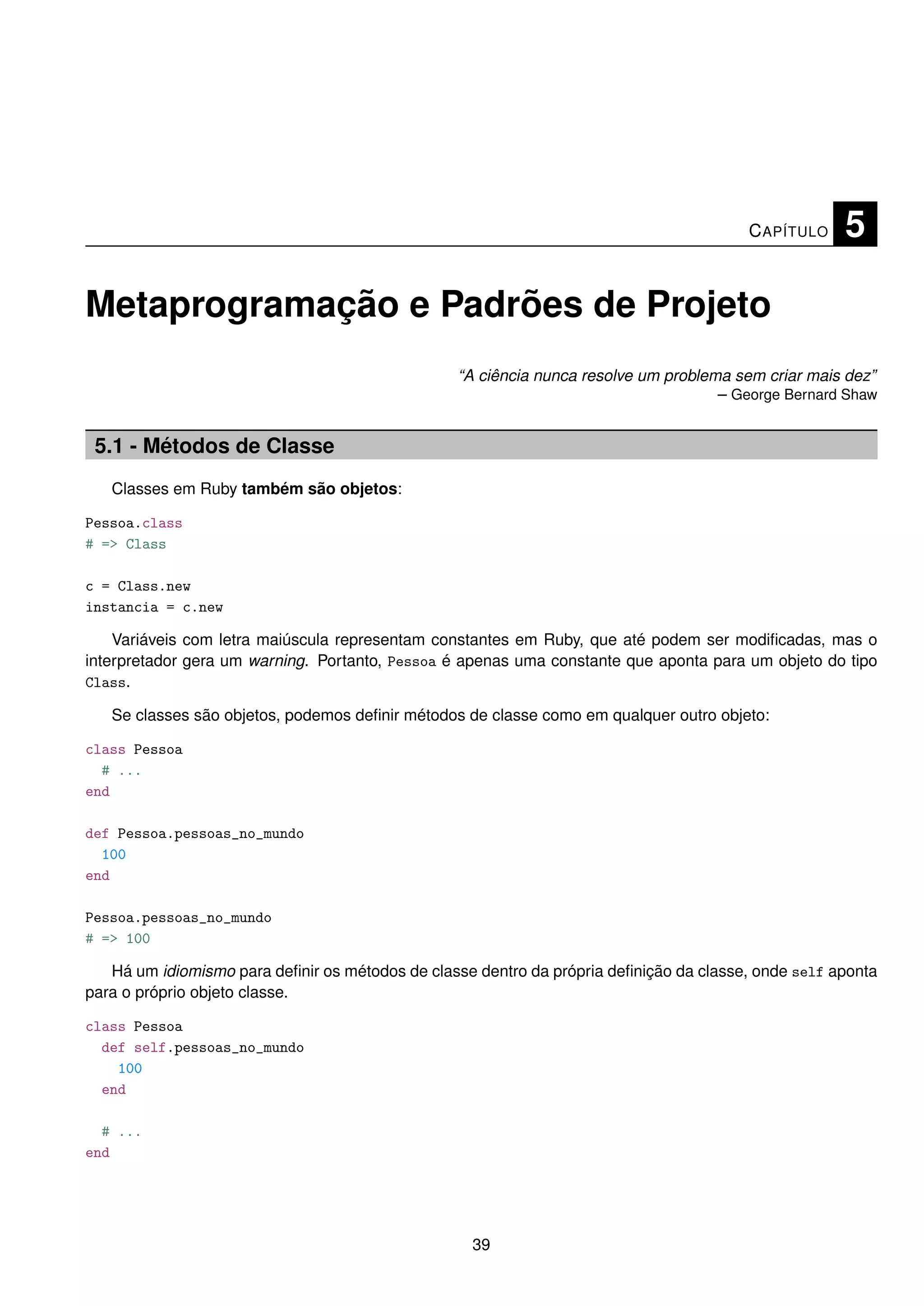 C APÍTULO    5

Metaprogramação e Padrões de Projeto
                                                 “A ciência nunca resolve um problema sem criar mais dez”
                                                                                    – George Bernard Shaw


 5.1 - Métodos de Classe
   Classes em Ruby também são objetos:

Pessoa.class
# => Class

c = Class.new
instancia = c.new

    Variáveis com letra maiúscula representam constantes em Ruby, que até podem ser modiﬁcadas, mas o
interpretador gera um warning. Portanto, Pessoa é apenas uma constante que aponta para um objeto do tipo
Class.

   Se classes são objetos, podemos deﬁnir métodos de classe como em qualquer outro objeto:

class Pessoa
  # ...
end

def Pessoa.pessoas_no_mundo
  100
end

Pessoa.pessoas_no_mundo
# => 100

   Há um idiomismo para deﬁnir os métodos de classe dentro da própria deﬁnição da classe, onde self aponta
para o próprio objeto classe.

class Pessoa
  def self.pessoas_no_mundo
    100
  end

  # ...
end




                                                   39
 