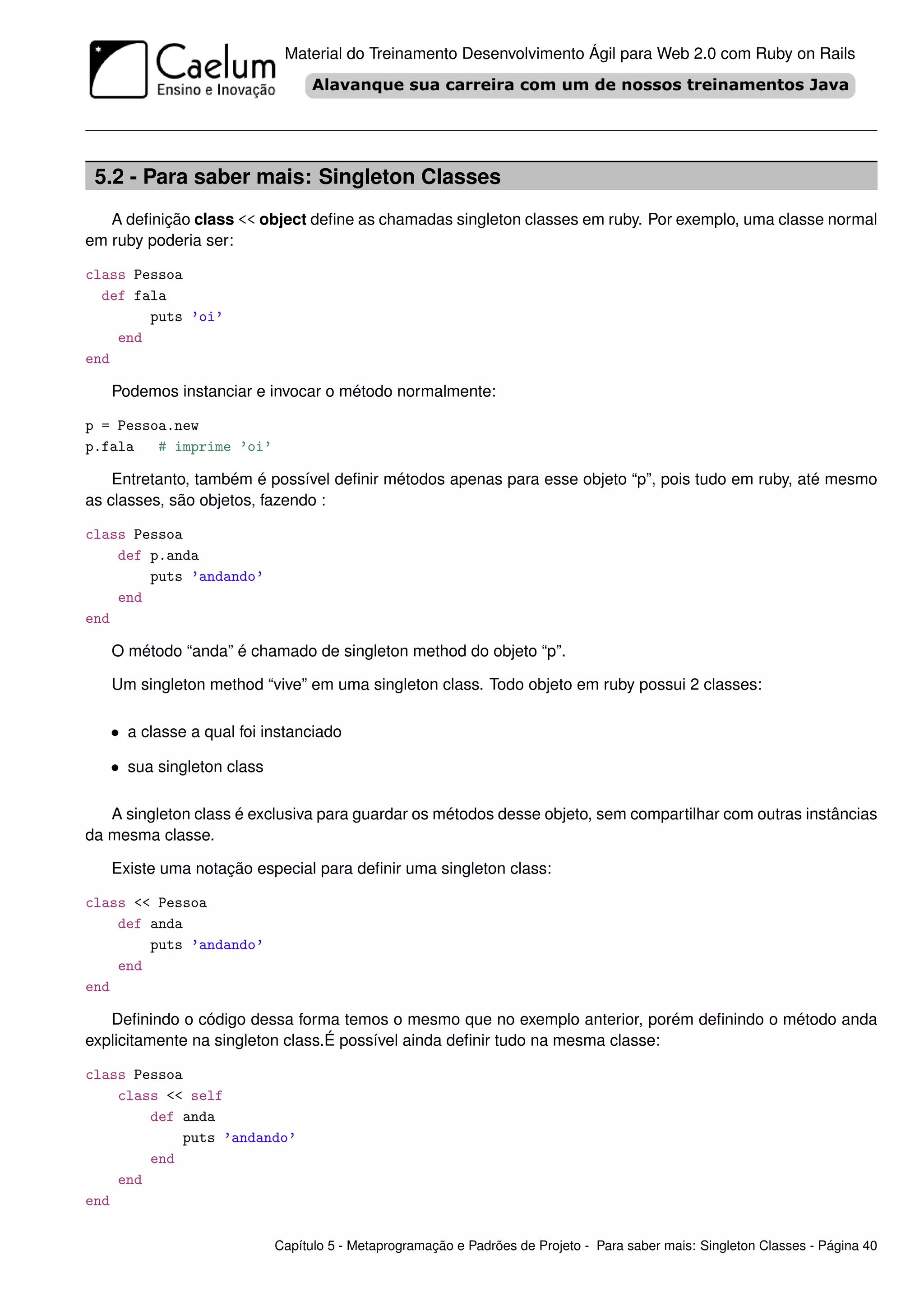 Material do Treinamento Desenvolvimento Ágil para Web 2.0 com Ruby on Rails




 5.2 - Para saber mais: Singleton Classes
   A deﬁnição class << object deﬁne as chamadas singleton classes em ruby. Por exemplo, uma classe normal
em ruby poderia ser:

class Pessoa
  def fala
        puts ’oi’
    end
end

   Podemos instanciar e invocar o método normalmente:

p = Pessoa.new
p.fala   # imprime ’oi’

    Entretanto, também é possível deﬁnir métodos apenas para esse objeto “p”, pois tudo em ruby, até mesmo
as classes, são objetos, fazendo :

class Pessoa
    def p.anda
        puts ’andando’
    end
end

   O método “anda” é chamado de singleton method do objeto “p”.

   Um singleton method “vive” em uma singleton class. Todo objeto em ruby possui 2 classes:

   • a classe a qual foi instanciado

   • sua singleton class

   A singleton class é exclusiva para guardar os métodos desse objeto, sem compartilhar com outras instâncias
da mesma classe.

   Existe uma notação especial para deﬁnir uma singleton class:

class << Pessoa
    def anda
        puts ’andando’
    end
end

   Deﬁnindo o código dessa forma temos o mesmo que no exemplo anterior, porém deﬁnindo o método anda
explicitamente na singleton class.É possível ainda deﬁnir tudo na mesma classe:

class Pessoa
    class << self
        def anda
            puts ’andando’
        end
    end
end

                           Capítulo 5 - Metaprogramação e Padrões de Projeto - Para saber mais: Singleton Classes - Página 40
 