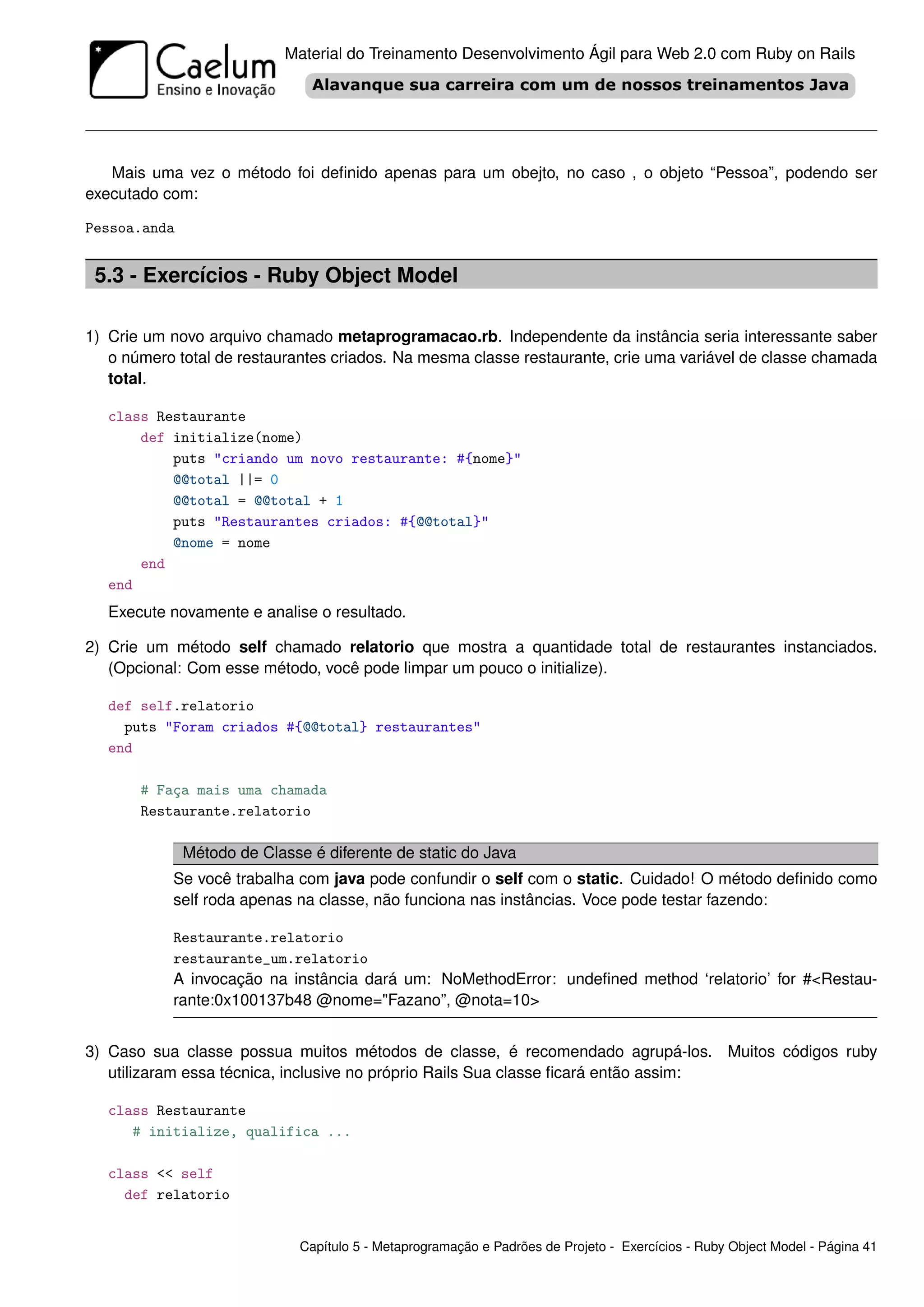 Material do Treinamento Desenvolvimento Ágil para Web 2.0 com Ruby on Rails




   Mais uma vez o método foi deﬁnido apenas para um obejto, no caso , o objeto “Pessoa”, podendo ser
executado com:

Pessoa.anda


 5.3 - Exercícios - Ruby Object Model

1) Crie um novo arquivo chamado metaprogramacao.rb. Independente da instância seria interessante saber
   o número total de restaurantes criados. Na mesma classe restaurante, crie uma variável de classe chamada
   total.

   class Restaurante
       def initialize(nome)
           puts "criando um novo restaurante: #{nome}"
           @@total ||= 0
           @@total = @@total + 1
           puts "Restaurantes criados: #{@@total}"
           @nome = nome
       end
   end
   Execute novamente e analise o resultado.

2) Crie um método self chamado relatorio que mostra a quantidade total de restaurantes instanciados.
   (Opcional: Com esse método, você pode limpar um pouco o initialize).

   def self.relatorio
     puts "Foram criados #{@@total} restaurantes"
   end

       # Faça mais uma chamada
       Restaurante.relatorio

              Método de Classe é diferente de static do Java
           Se você trabalha com java pode confundir o self com o static. Cuidado! O método deﬁnido como
           self roda apenas na classe, não funciona nas instâncias. Voce pode testar fazendo:

           Restaurante.relatorio
           restaurante_um.relatorio
           A invocação na instância dará um: NoMethodError: undeﬁned method ‘relatorio’ for #<Restau-
           rante:0x100137b48 @nome="Fazano”, @nota=10>


3) Caso sua classe possua muitos métodos de classe, é recomendado agrupá-los. Muitos códigos ruby
   utilizaram essa técnica, inclusive no próprio Rails Sua classe ﬁcará então assim:

   class Restaurante
      # initialize, qualifica ...

   class << self
     def relatorio


                              Capítulo 5 - Metaprogramação e Padrões de Projeto - Exercícios - Ruby Object Model - Página 41
 
