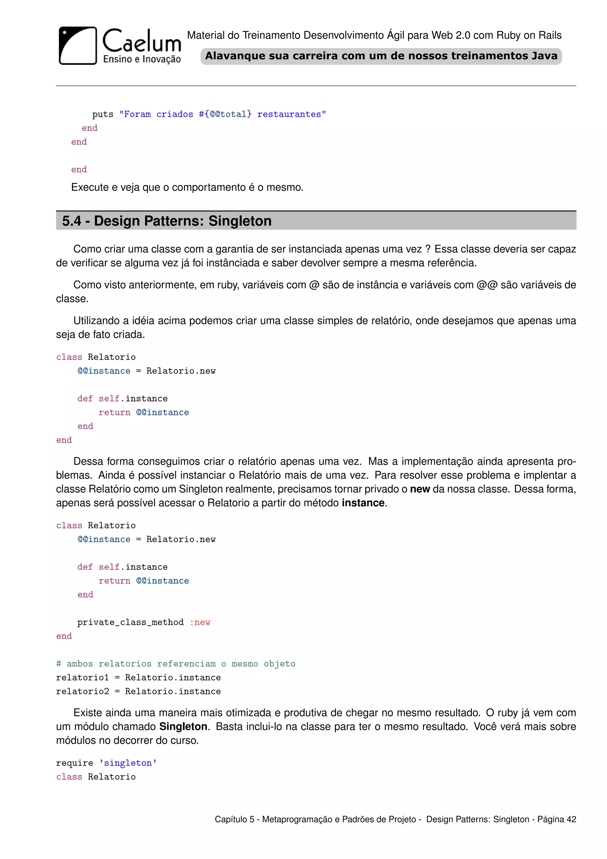 Material do Treinamento Desenvolvimento Ágil para Web 2.0 com Ruby on Rails




       puts "Foram criados #{@@total} restaurantes"
     end
   end

   end
   Execute e veja que o comportamento é o mesmo.


 5.4 - Design Patterns: Singleton
    Como criar uma classe com a garantia de ser instanciada apenas uma vez ? Essa classe deveria ser capaz
de veriﬁcar se alguma vez já foi instânciada e saber devolver sempre a mesma referência.

    Como visto anteriormente, em ruby, variáveis com @ são de instância e variáveis com @@ são variáveis de
classe.

    Utilizando a idéia acima podemos criar uma classe simples de relatório, onde desejamos que apenas uma
seja de fato criada.

class Relatorio
    @@instance = Relatorio.new

      def self.instance
          return @@instance
      end
end

    Dessa forma conseguimos criar o relatório apenas uma vez. Mas a implementação ainda apresenta pro-
blemas. Ainda é possível instanciar o Relatório mais de uma vez. Para resolver esse problema e implentar a
classe Relatório como um Singleton realmente, precisamos tornar privado o new da nossa classe. Dessa forma,
apenas será possível acessar o Relatorio a partir do método instance.

class Relatorio
    @@instance = Relatorio.new

      def self.instance
          return @@instance
      end

      private_class_method :new
end

# ambos relatorios referenciam o mesmo objeto
relatorio1 = Relatorio.instance
relatorio2 = Relatorio.instance

   Existe ainda uma maneira mais otimizada e produtiva de chegar no mesmo resultado. O ruby já vem com
um módulo chamado Singleton. Basta inclui-lo na classe para ter o mesmo resultado. Você verá mais sobre
módulos no decorrer do curso.

require ’singleton’
class Relatorio



                                  Capítulo 5 - Metaprogramação e Padrões de Projeto - Design Patterns: Singleton - Página 42
 
