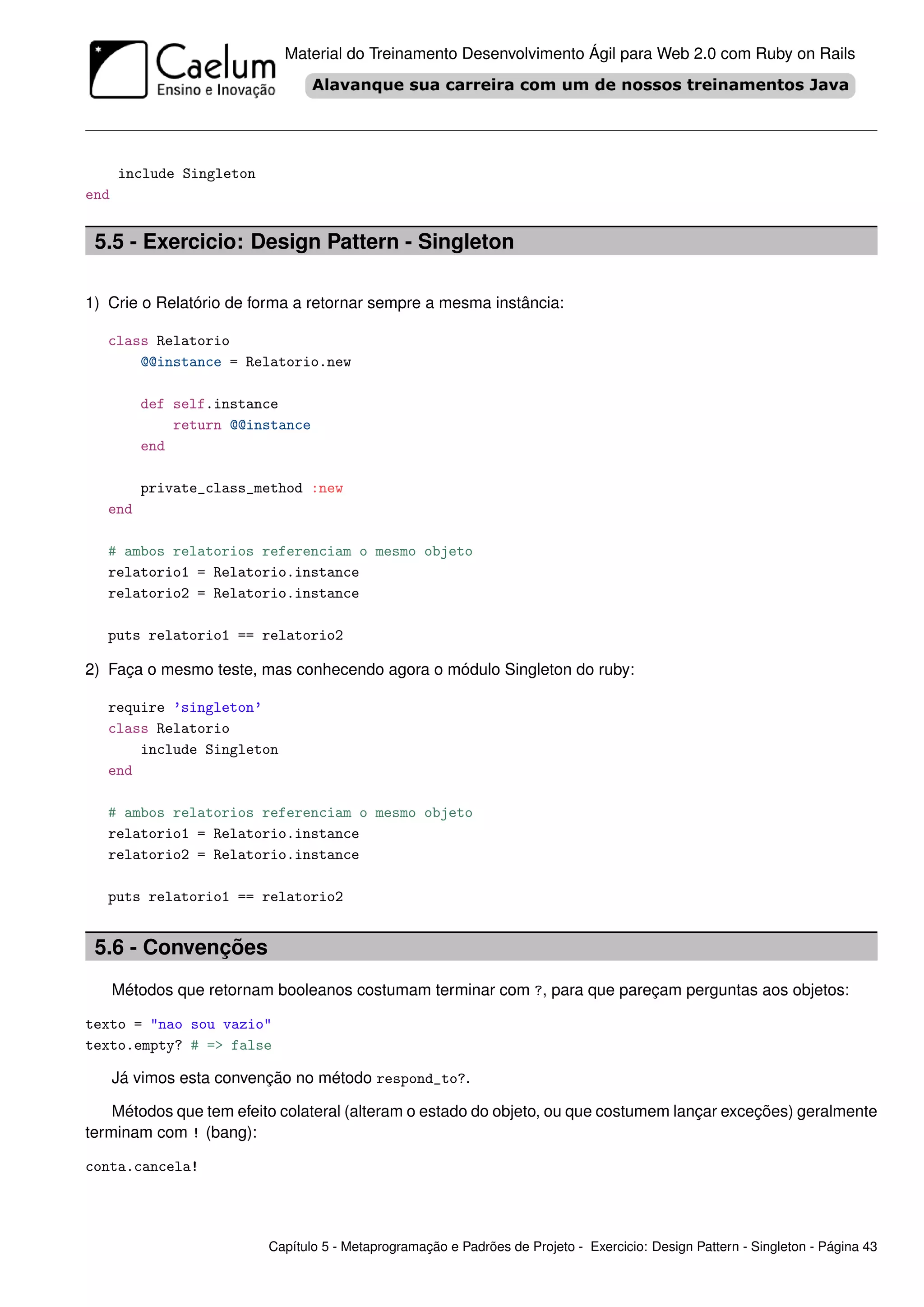Material do Treinamento Desenvolvimento Ágil para Web 2.0 com Ruby on Rails




      include Singleton
end


 5.5 - Exercicio: Design Pattern - Singleton

1) Crie o Relatório de forma a retornar sempre a mesma instância:

   class Relatorio
       @@instance = Relatorio.new

         def self.instance
             return @@instance
         end

         private_class_method :new
   end

   # ambos relatorios referenciam o mesmo objeto
   relatorio1 = Relatorio.instance
   relatorio2 = Relatorio.instance

   puts relatorio1 == relatorio2

2) Faça o mesmo teste, mas conhecendo agora o módulo Singleton do ruby:

   require ’singleton’
   class Relatorio
       include Singleton
   end

   # ambos relatorios referenciam o mesmo objeto
   relatorio1 = Relatorio.instance
   relatorio2 = Relatorio.instance

   puts relatorio1 == relatorio2


 5.6 - Convenções
      Métodos que retornam booleanos costumam terminar com ?, para que pareçam perguntas aos objetos:

texto = "nao sou vazio"
texto.empty? # => false

      Já vimos esta convenção no método respond_to?.

    Métodos que tem efeito colateral (alteram o estado do objeto, ou que costumem lançar exceções) geralmente
terminam com ! (bang):

conta.cancela!




                          Capítulo 5 - Metaprogramação e Padrões de Projeto - Exercicio: Design Pattern - Singleton - Página 43
 