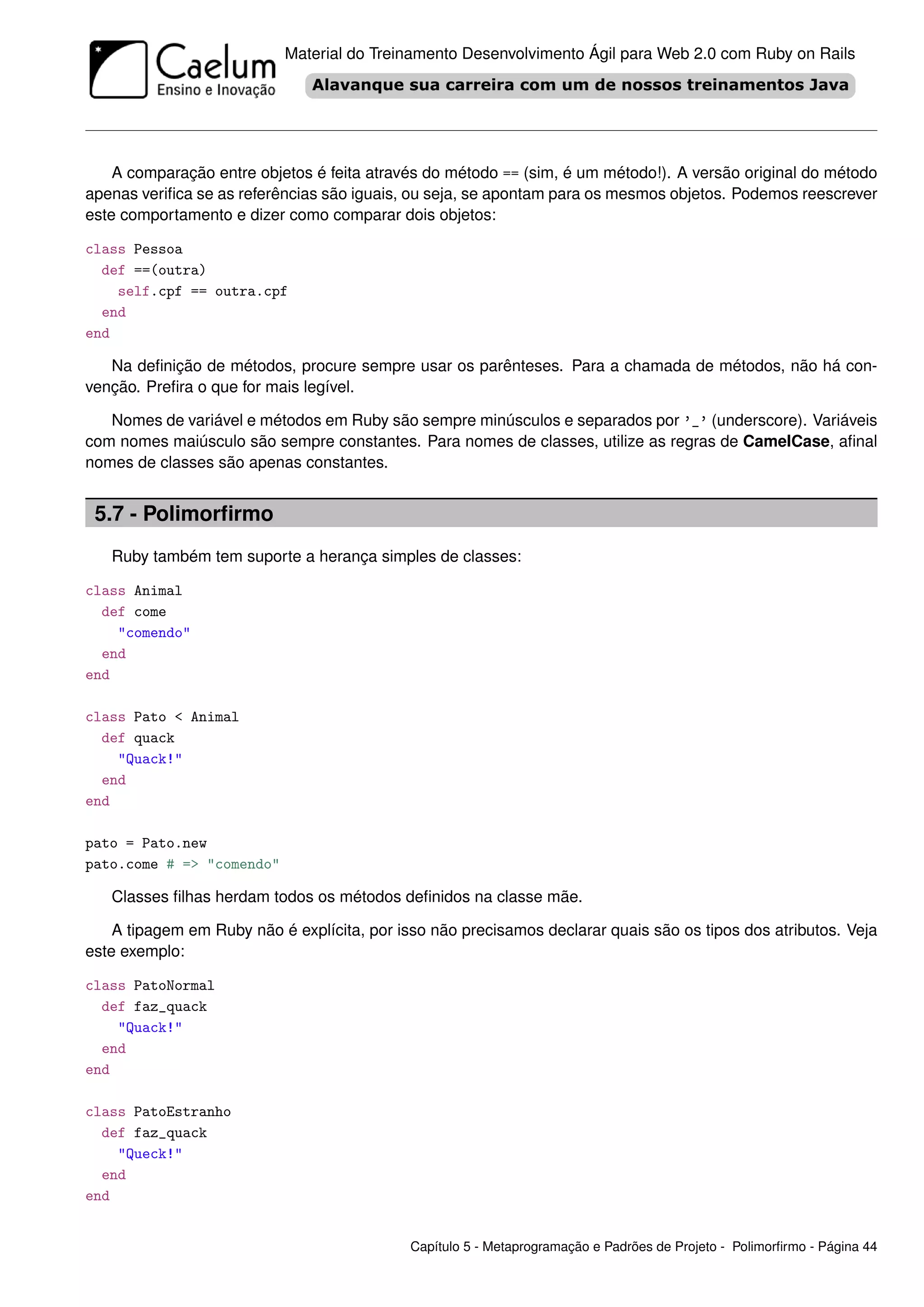 Material do Treinamento Desenvolvimento Ágil para Web 2.0 com Ruby on Rails




    A comparação entre objetos é feita através do método == (sim, é um método!). A versão original do método
apenas veriﬁca se as referências são iguais, ou seja, se apontam para os mesmos objetos. Podemos reescrever
este comportamento e dizer como comparar dois objetos:

class Pessoa
  def ==(outra)
    self.cpf == outra.cpf
  end
end

   Na deﬁnição de métodos, procure sempre usar os parênteses. Para a chamada de métodos, não há con-
venção. Preﬁra o que for mais legível.

   Nomes de variável e métodos em Ruby são sempre minúsculos e separados por ’_’ (underscore). Variáveis
com nomes maiúsculo são sempre constantes. Para nomes de classes, utilize as regras de CamelCase, aﬁnal
nomes de classes são apenas constantes.


 5.7 - Polimorﬁrmo
   Ruby também tem suporte a herança simples de classes:

class Animal
  def come
    "comendo"
  end
end

class Pato < Animal
  def quack
    "Quack!"
  end
end

pato = Pato.new
pato.come # => "comendo"

   Classes ﬁlhas herdam todos os métodos deﬁnidos na classe mãe.

    A tipagem em Ruby não é explícita, por isso não precisamos declarar quais são os tipos dos atributos. Veja
este exemplo:

class PatoNormal
  def faz_quack
    "Quack!"
  end
end

class PatoEstranho
  def faz_quack
    "Queck!"
  end
end


                                             Capítulo 5 - Metaprogramação e Padrões de Projeto - Polimorﬁrmo - Página 44
 