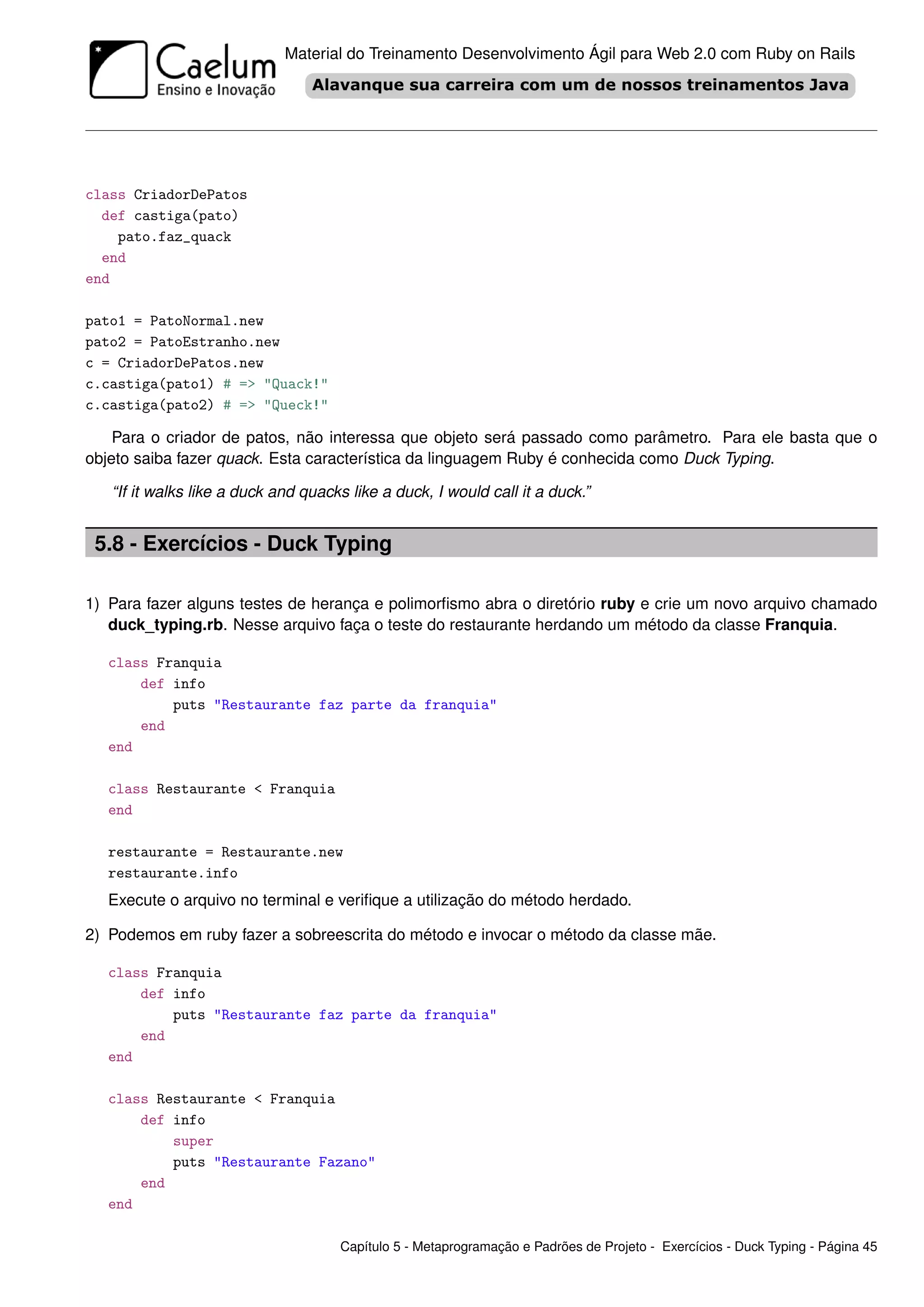 Material do Treinamento Desenvolvimento Ágil para Web 2.0 com Ruby on Rails




class CriadorDePatos
  def castiga(pato)
    pato.faz_quack
  end
end

pato1 = PatoNormal.new
pato2 = PatoEstranho.new
c = CriadorDePatos.new
c.castiga(pato1) # => "Quack!"
c.castiga(pato2) # => "Queck!"

    Para o criador de patos, não interessa que objeto será passado como parâmetro. Para ele basta que o
objeto saiba fazer quack. Esta característica da linguagem Ruby é conhecida como Duck Typing.

   “If it walks like a duck and quacks like a duck, I would call it a duck.”


 5.8 - Exercícios - Duck Typing

1) Para fazer alguns testes de herança e polimorﬁsmo abra o diretório ruby e crie um novo arquivo chamado
   duck_typing.rb. Nesse arquivo faça o teste do restaurante herdando um método da classe Franquia.

   class Franquia
       def info
           puts "Restaurante faz parte da franquia"
       end
   end

   class Restaurante < Franquia
   end

   restaurante = Restaurante.new
   restaurante.info
   Execute o arquivo no terminal e veriﬁque a utilização do método herdado.

2) Podemos em ruby fazer a sobreescrita do método e invocar o método da classe mãe.

   class Franquia
       def info
           puts "Restaurante faz parte da franquia"
       end
   end

   class Restaurante < Franquia
       def info
           super
           puts "Restaurante Fazano"
       end
   end

                                     Capítulo 5 - Metaprogramação e Padrões de Projeto - Exercícios - Duck Typing - Página 45
 
