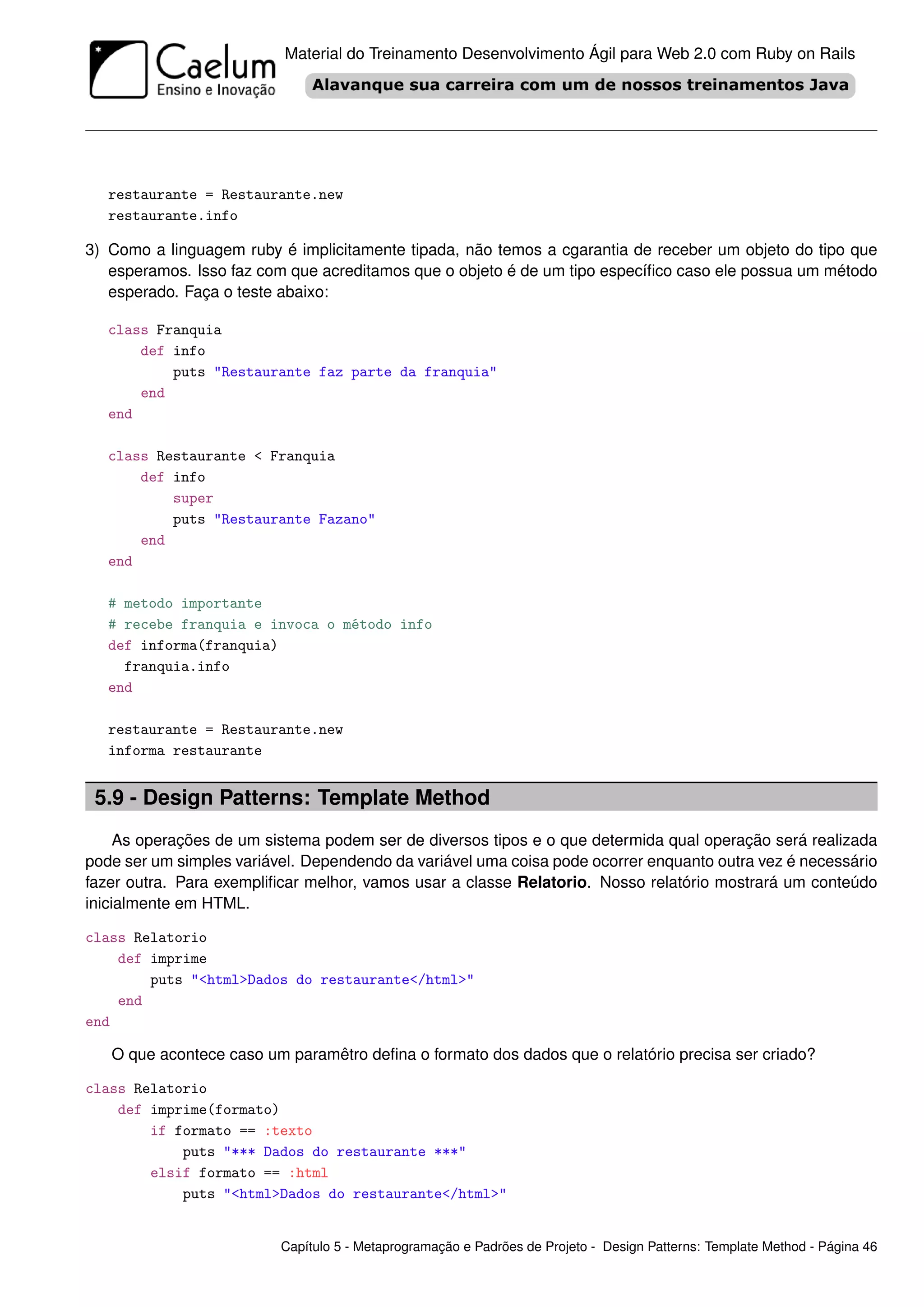 Material do Treinamento Desenvolvimento Ágil para Web 2.0 com Ruby on Rails




   restaurante = Restaurante.new
   restaurante.info

3) Como a linguagem ruby é implicitamente tipada, não temos a cgarantia de receber um objeto do tipo que
   esperamos. Isso faz com que acreditamos que o objeto é de um tipo especíﬁco caso ele possua um método
   esperado. Faça o teste abaixo:

   class Franquia
       def info
           puts "Restaurante faz parte da franquia"
       end
   end

   class Restaurante < Franquia
       def info
           super
           puts "Restaurante Fazano"
       end
   end

   # metodo importante
   # recebe franquia e invoca o método info
   def informa(franquia)
     franquia.info
   end

   restaurante = Restaurante.new
   informa restaurante


 5.9 - Design Patterns: Template Method
     As operações de um sistema podem ser de diversos tipos e o que determida qual operação será realizada
pode ser um simples variável. Dependendo da variável uma coisa pode ocorrer enquanto outra vez é necessário
fazer outra. Para exempliﬁcar melhor, vamos usar a classe Relatorio. Nosso relatório mostrará um conteúdo
inicialmente em HTML.

class Relatorio
    def imprime
        puts "<html>Dados do restaurante</html>"
    end
end

   O que acontece caso um paramêtro deﬁna o formato dos dados que o relatório precisa ser criado?

class Relatorio
    def imprime(formato)
        if formato == :texto
            puts "*** Dados do restaurante ***"
        elsif formato == :html
            puts "<html>Dados do restaurante</html>"


                          Capítulo 5 - Metaprogramação e Padrões de Projeto - Design Patterns: Template Method - Página 46
 