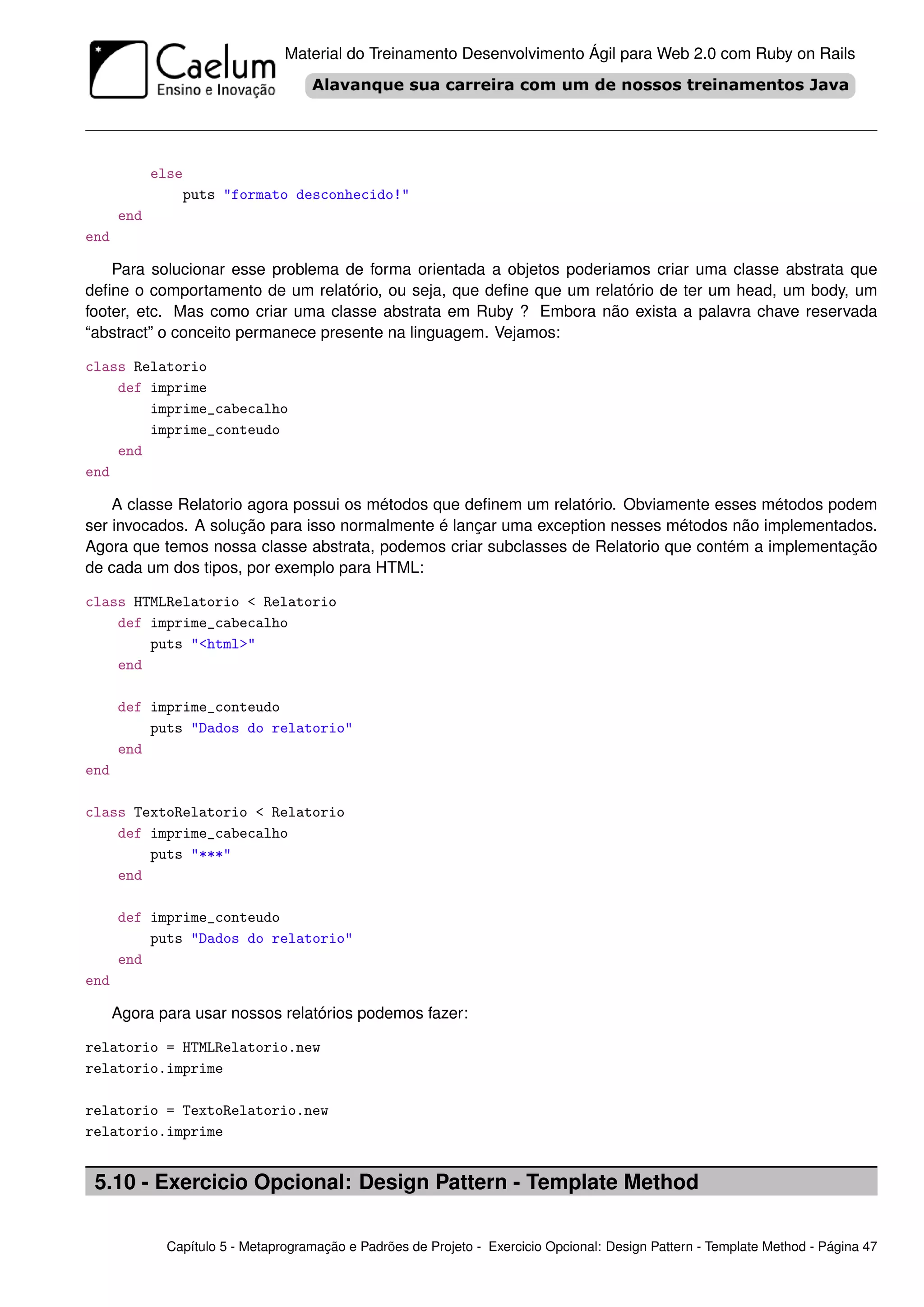 Material do Treinamento Desenvolvimento Ágil para Web 2.0 com Ruby on Rails




            else
                puts "formato desconhecido!"
      end
end

    Para solucionar esse problema de forma orientada a objetos poderiamos criar uma classe abstrata que
deﬁne o comportamento de um relatório, ou seja, que deﬁne que um relatório de ter um head, um body, um
footer, etc. Mas como criar uma classe abstrata em Ruby ? Embora não exista a palavra chave reservada
“abstract” o conceito permanece presente na linguagem. Vejamos:

class Relatorio
    def imprime
        imprime_cabecalho
        imprime_conteudo
    end
end

    A classe Relatorio agora possui os métodos que deﬁnem um relatório. Obviamente esses métodos podem
ser invocados. A solução para isso normalmente é lançar uma exception nesses métodos não implementados.
Agora que temos nossa classe abstrata, podemos criar subclasses de Relatorio que contém a implementação
de cada um dos tipos, por exemplo para HTML:

class HTMLRelatorio < Relatorio
    def imprime_cabecalho
        puts "<html>"
    end

      def imprime_conteudo
          puts "Dados do relatorio"
      end
end

class TextoRelatorio < Relatorio
    def imprime_cabecalho
        puts "***"
    end

      def imprime_conteudo
          puts "Dados do relatorio"
      end
end

      Agora para usar nossos relatórios podemos fazer:

relatorio = HTMLRelatorio.new
relatorio.imprime

relatorio = TextoRelatorio.new
relatorio.imprime


 5.10 - Exercicio Opcional: Design Pattern - Template Method

              Capítulo 5 - Metaprogramação e Padrões de Projeto - Exercicio Opcional: Design Pattern - Template Method - Página 47
 