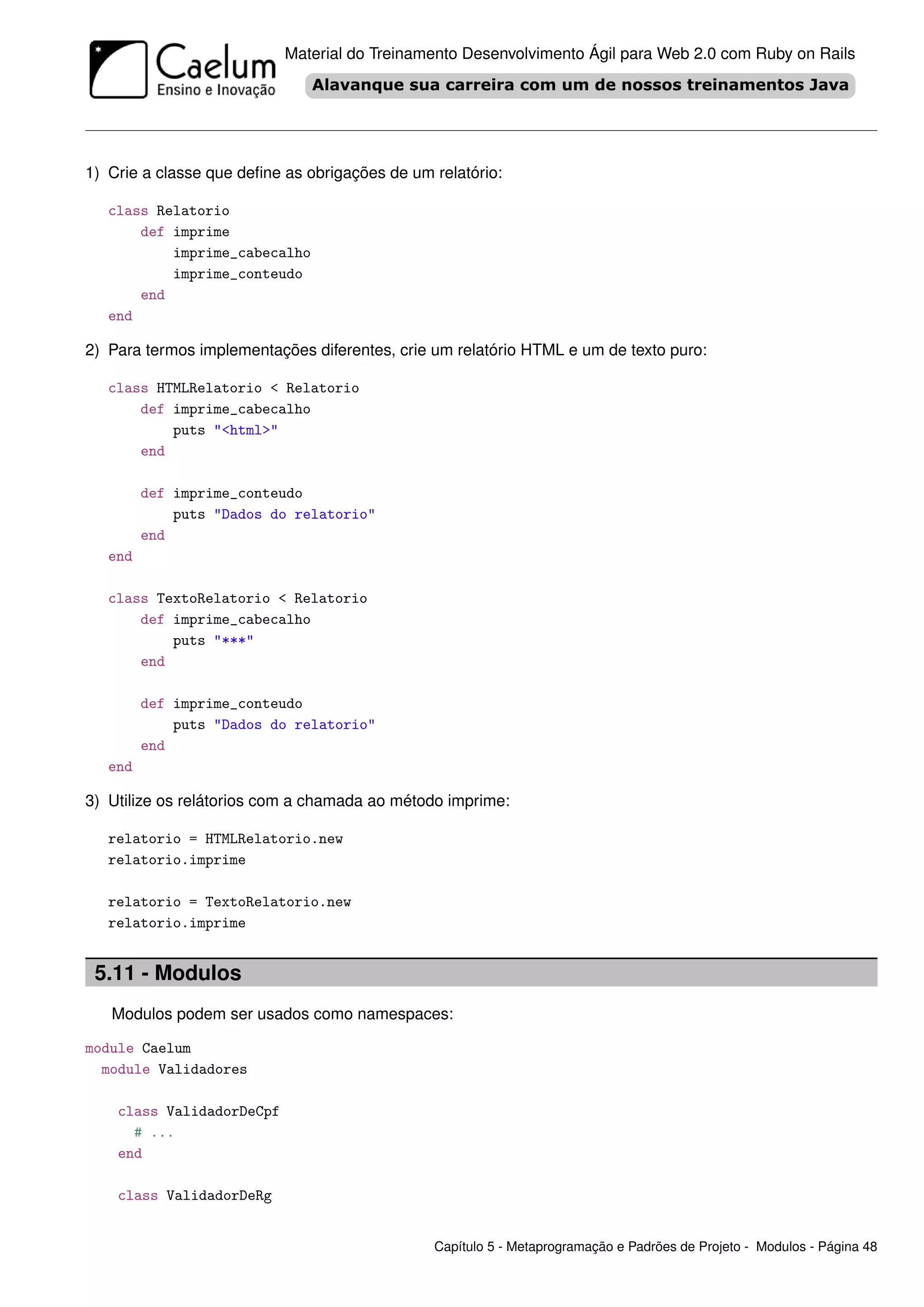 Material do Treinamento Desenvolvimento Ágil para Web 2.0 com Ruby on Rails




1) Crie a classe que deﬁne as obrigações de um relatório:

   class Relatorio
       def imprime
           imprime_cabecalho
           imprime_conteudo
       end
   end

2) Para termos implementações diferentes, crie um relatório HTML e um de texto puro:

   class HTMLRelatorio < Relatorio
       def imprime_cabecalho
           puts "<html>"
       end

         def imprime_conteudo
             puts "Dados do relatorio"
         end
   end

   class TextoRelatorio < Relatorio
       def imprime_cabecalho
           puts "***"
       end

         def imprime_conteudo
             puts "Dados do relatorio"
         end
   end

3) Utilize os relátorios com a chamada ao método imprime:

   relatorio = HTMLRelatorio.new
   relatorio.imprime

   relatorio = TextoRelatorio.new
   relatorio.imprime


 5.11 - Modulos
   Modulos podem ser usados como namespaces:

module Caelum
  module Validadores

    class ValidadorDeCpf
      # ...
    end

    class ValidadorDeRg


                                               Capítulo 5 - Metaprogramação e Padrões de Projeto - Modulos - Página 48
 