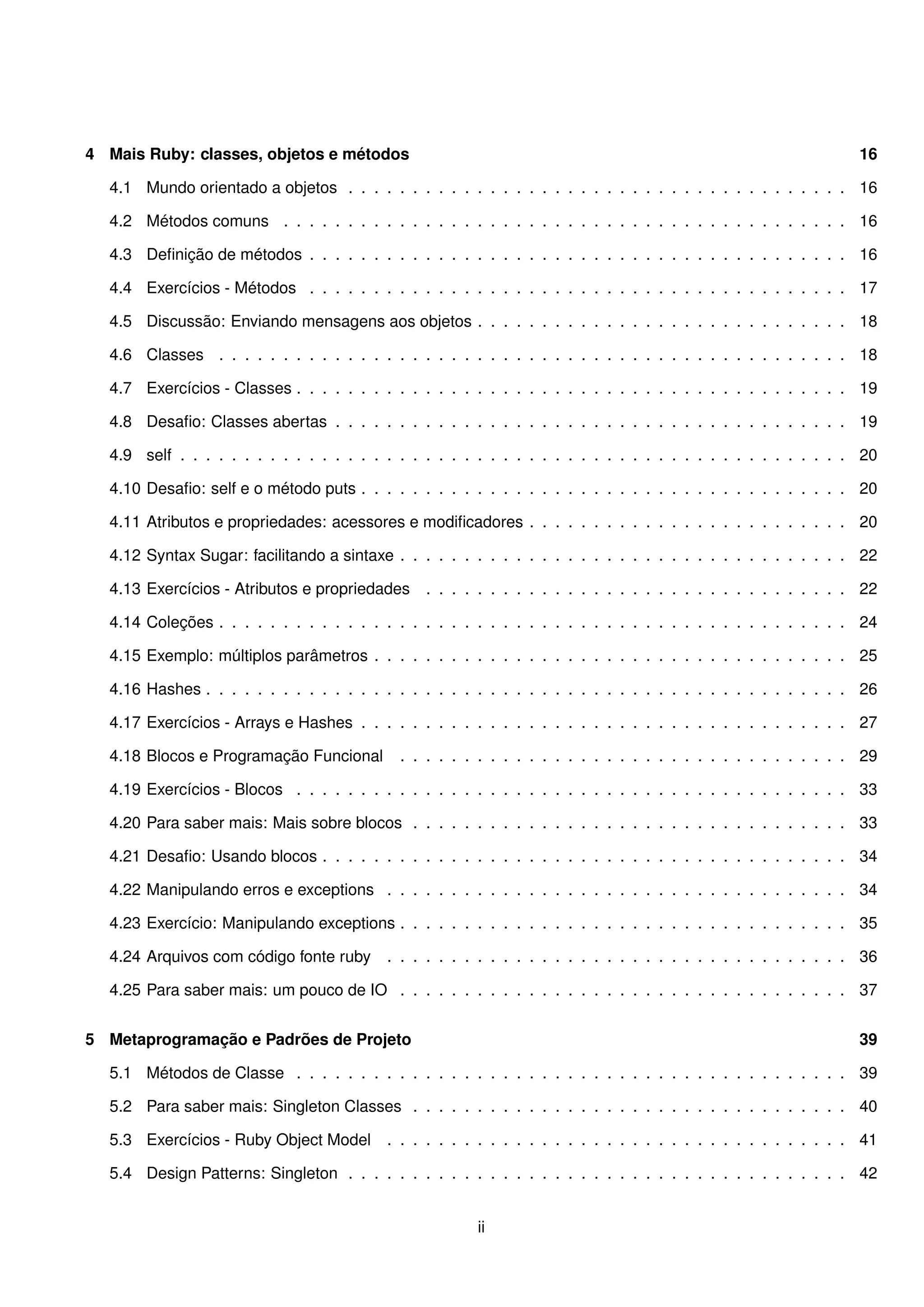 4 Mais Ruby: classes, objetos e métodos                                                                           16

  4.1 Mundo orientado a objetos . . . . . . . . . . . . . . . . . . . . . . . . . . . . . . . . . . . . . . . 16

  4.2 Métodos comuns . . . . . . . . . . . . . . . . . . . . . . . . . . . . . . . . . . . . . . . . . . . . 16

  4.3 Deﬁnição de métodos . . . . . . . . . . . . . . . . . . . . . . . . . . . . . . . . . . . . . . . . . . 16

  4.4 Exercícios - Métodos . . . . . . . . . . . . . . . . . . . . . . . . . . . . . . . . . . . . . . . . . . 17

  4.5 Discussão: Enviando mensagens aos objetos . . . . . . . . . . . . . . . . . . . . . . . . . . . . . 18

  4.6 Classes . . . . . . . . . . . . . . . . . . . . . . . . . . . . . . . . . . . . . . . . . . . . . . . . . 18

  4.7 Exercícios - Classes . . . . . . . . . . . . . . . . . . . . . . . . . . . . . . . . . . . . . . . . . . . 19

  4.8 Desaﬁo: Classes abertas . . . . . . . . . . . . . . . . . . . . . . . . . . . . . . . . . . . . . . . . 19

  4.9 self . . . . . . . . . . . . . . . . . . . . . . . . . . . . . . . . . . . . . . . . . . . . . . . . . . . . 20

  4.10 Desaﬁo: self e o método puts . . . . . . . . . . . . . . . . . . . . . . . . . . . . . . . . . . . . . . 20

  4.11 Atributos e propriedades: acessores e modiﬁcadores . . . . . . . . . . . . . . . . . . . . . . . . . 20

  4.12 Syntax Sugar: facilitando a sintaxe . . . . . . . . . . . . . . . . . . . . . . . . . . . . . . . . . . . 22

  4.13 Exercícios - Atributos e propriedades     . . . . . . . . . . . . . . . . . . . . . . . . . . . . . . . . . 22

  4.14 Coleções . . . . . . . . . . . . . . . . . . . . . . . . . . . . . . . . . . . . . . . . . . . . . . . . . 24

  4.15 Exemplo: múltiplos parâmetros . . . . . . . . . . . . . . . . . . . . . . . . . . . . . . . . . . . . . 25

  4.16 Hashes . . . . . . . . . . . . . . . . . . . . . . . . . . . . . . . . . . . . . . . . . . . . . . . . . . 26

  4.17 Exercícios - Arrays e Hashes . . . . . . . . . . . . . . . . . . . . . . . . . . . . . . . . . . . . . . 27

  4.18 Blocos e Programação Funcional        . . . . . . . . . . . . . . . . . . . . . . . . . . . . . . . . . . . 29

  4.19 Exercícios - Blocos . . . . . . . . . . . . . . . . . . . . . . . . . . . . . . . . . . . . . . . . . . . 33

  4.20 Para saber mais: Mais sobre blocos . . . . . . . . . . . . . . . . . . . . . . . . . . . . . . . . . . 33

  4.21 Desaﬁo: Usando blocos . . . . . . . . . . . . . . . . . . . . . . . . . . . . . . . . . . . . . . . . . 34

  4.22 Manipulando erros e exceptions . . . . . . . . . . . . . . . . . . . . . . . . . . . . . . . . . . . . 34

  4.23 Exercício: Manipulando exceptions . . . . . . . . . . . . . . . . . . . . . . . . . . . . . . . . . . . 35

  4.24 Arquivos com código fonte ruby      . . . . . . . . . . . . . . . . . . . . . . . . . . . . . . . . . . . . 36

  4.25 Para saber mais: um pouco de IO . . . . . . . . . . . . . . . . . . . . . . . . . . . . . . . . . . . 37


5 Metaprogramação e Padrões de Projeto                                                                            39

  5.1 Métodos de Classe . . . . . . . . . . . . . . . . . . . . . . . . . . . . . . . . . . . . . . . . . . . 39

  5.2 Para saber mais: Singleton Classes . . . . . . . . . . . . . . . . . . . . . . . . . . . . . . . . . . 40

  5.3 Exercícios - Ruby Object Model       . . . . . . . . . . . . . . . . . . . . . . . . . . . . . . . . . . . . 41

  5.4 Design Patterns: Singleton . . . . . . . . . . . . . . . . . . . . . . . . . . . . . . . . . . . . . . . 42


                                                         ii
 