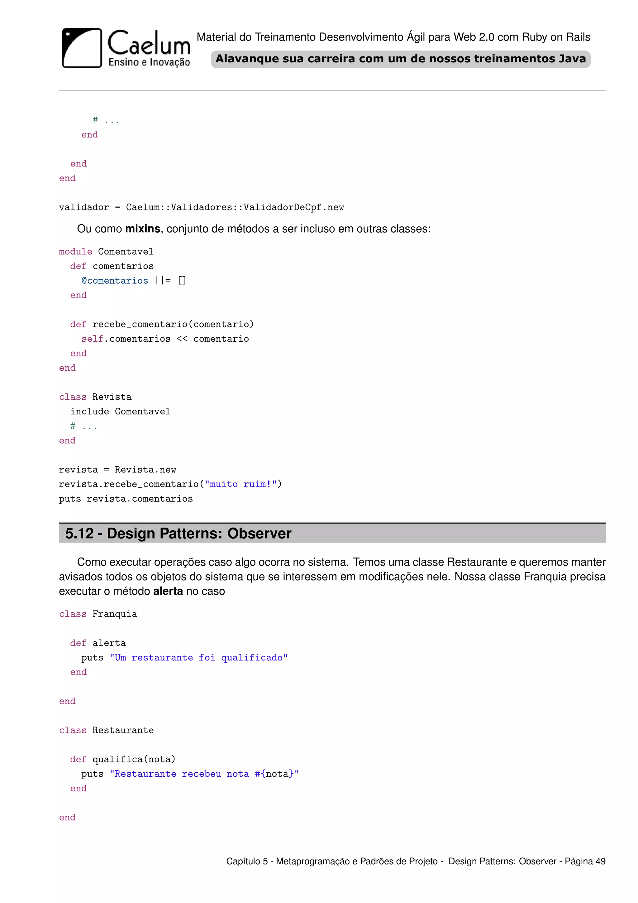 Material do Treinamento Desenvolvimento Ágil para Web 2.0 com Ruby on Rails




        # ...
      end

  end
end

validador = Caelum::Validadores::ValidadorDeCpf.new

      Ou como mixins, conjunto de métodos a ser incluso em outras classes:
module Comentavel
  def comentarios
    @comentarios ||= []
  end

  def recebe_comentario(comentario)
    self.comentarios << comentario
  end
end

class Revista
  include Comentavel
  # ...
end

revista = Revista.new
revista.recebe_comentario("muito ruim!")
puts revista.comentarios


 5.12 - Design Patterns: Observer
    Como executar operações caso algo ocorra no sistema. Temos uma classe Restaurante e queremos manter
avisados todos os objetos do sistema que se interessem em modiﬁcações nele. Nossa classe Franquia precisa
executar o método alerta no caso
class Franquia

  def alerta
    puts "Um restaurante foi qualificado"
  end

end

class Restaurante

  def qualifica(nota)
    puts "Restaurante recebeu nota #{nota}"
  end

end



                                  Capítulo 5 - Metaprogramação e Padrões de Projeto - Design Patterns: Observer - Página 49
 