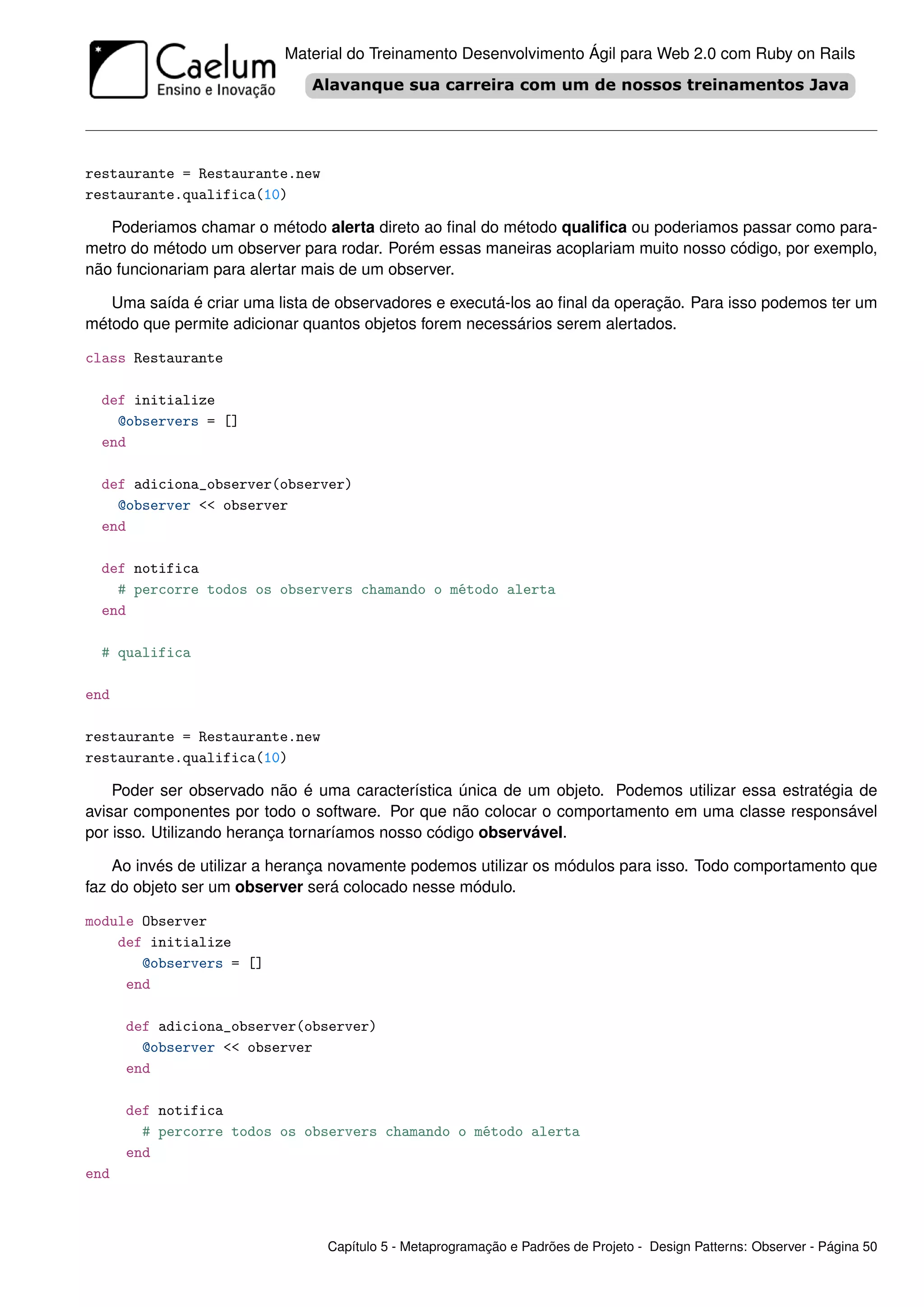 Material do Treinamento Desenvolvimento Ágil para Web 2.0 com Ruby on Rails




restaurante = Restaurante.new
restaurante.qualifica(10)

   Poderiamos chamar o método alerta direto ao ﬁnal do método qualiﬁca ou poderiamos passar como para-
metro do método um observer para rodar. Porém essas maneiras acoplariam muito nosso código, por exemplo,
não funcionariam para alertar mais de um observer.

   Uma saída é criar uma lista de observadores e executá-los ao ﬁnal da operação. Para isso podemos ter um
método que permite adicionar quantos objetos forem necessários serem alertados.

class Restaurante

  def initialize
    @observers = []
  end

  def adiciona_observer(observer)
    @observer << observer
  end

  def notifica
    # percorre todos os observers chamando o método alerta
  end

  # qualifica

end

restaurante = Restaurante.new
restaurante.qualifica(10)

    Poder ser observado não é uma característica única de um objeto. Podemos utilizar essa estratégia de
avisar componentes por todo o software. Por que não colocar o comportamento em uma classe responsável
por isso. Utilizando herança tornaríamos nosso código observável.

    Ao invés de utilizar a herança novamente podemos utilizar os módulos para isso. Todo comportamento que
faz do objeto ser um observer será colocado nesse módulo.

module Observer
    def initialize
       @observers = []
     end

      def adiciona_observer(observer)
        @observer << observer
      end

      def notifica
        # percorre todos os observers chamando o método alerta
      end
end



                                Capítulo 5 - Metaprogramação e Padrões de Projeto - Design Patterns: Observer - Página 50
 