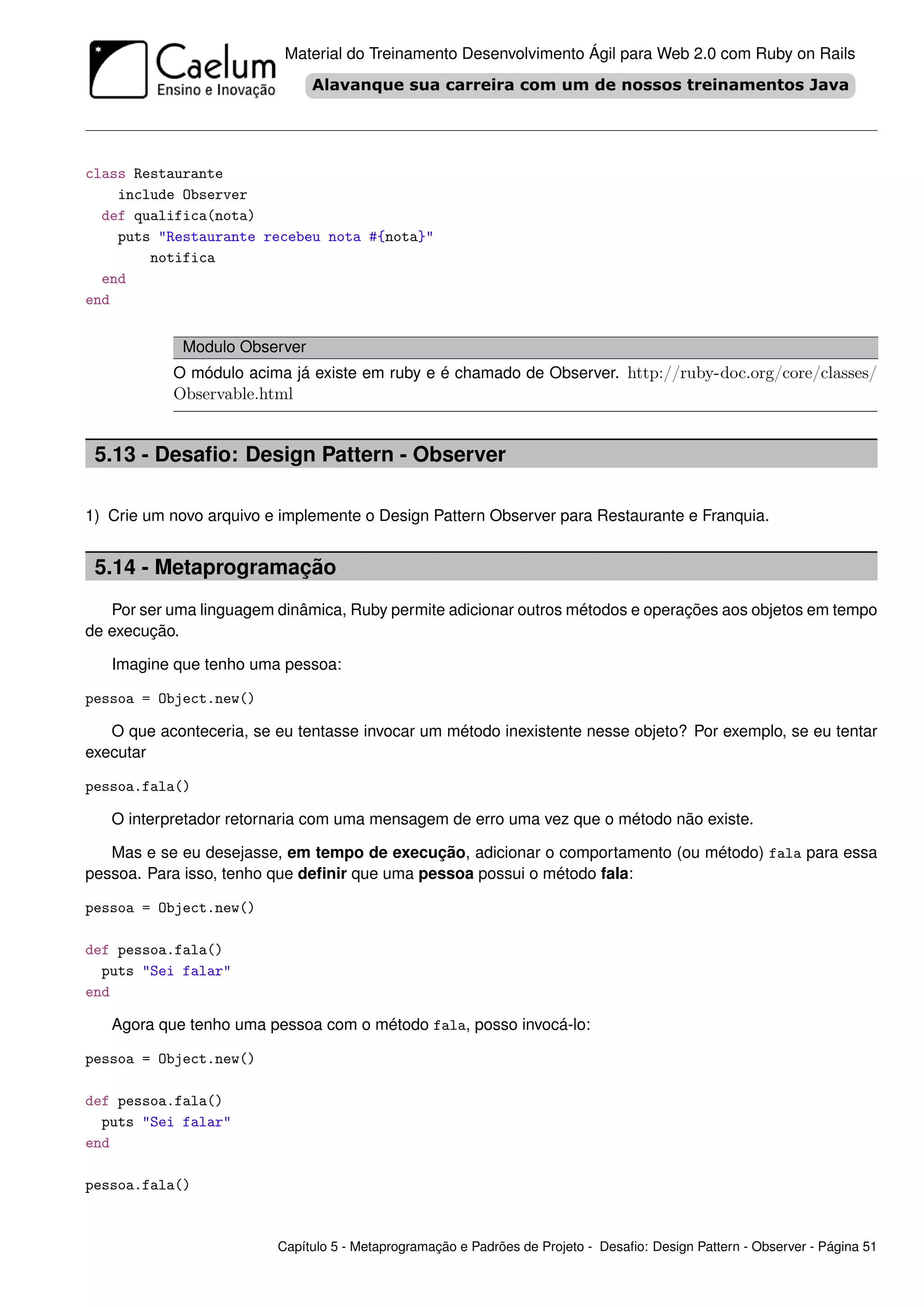 Material do Treinamento Desenvolvimento Ágil para Web 2.0 com Ruby on Rails




class Restaurante
    include Observer
  def qualifica(nota)
    puts "Restaurante recebeu nota #{nota}"
        notifica
  end
end


             Modulo Observer
           O módulo acima já existe em ruby e é chamado de Observer. http://ruby-doc.org/core/classes/
           Observable.html


 5.13 - Desaﬁo: Design Pattern - Observer

1) Crie um novo arquivo e implemente o Design Pattern Observer para Restaurante e Franquia.


 5.14 - Metaprogramação
   Por ser uma linguagem dinâmica, Ruby permite adicionar outros métodos e operações aos objetos em tempo
de execução.

   Imagine que tenho uma pessoa:

pessoa = Object.new()

   O que aconteceria, se eu tentasse invocar um método inexistente nesse objeto? Por exemplo, se eu tentar
executar

pessoa.fala()

   O interpretador retornaria com uma mensagem de erro uma vez que o método não existe.

   Mas e se eu desejasse, em tempo de execução, adicionar o comportamento (ou método) fala para essa
pessoa. Para isso, tenho que deﬁnir que uma pessoa possui o método fala:

pessoa = Object.new()

def pessoa.fala()
  puts "Sei falar"
end

   Agora que tenho uma pessoa com o método fala, posso invocá-lo:

pessoa = Object.new()

def pessoa.fala()
  puts "Sei falar"
end

pessoa.fala()


                         Capítulo 5 - Metaprogramação e Padrões de Projeto - Desaﬁo: Design Pattern - Observer - Página 51
 