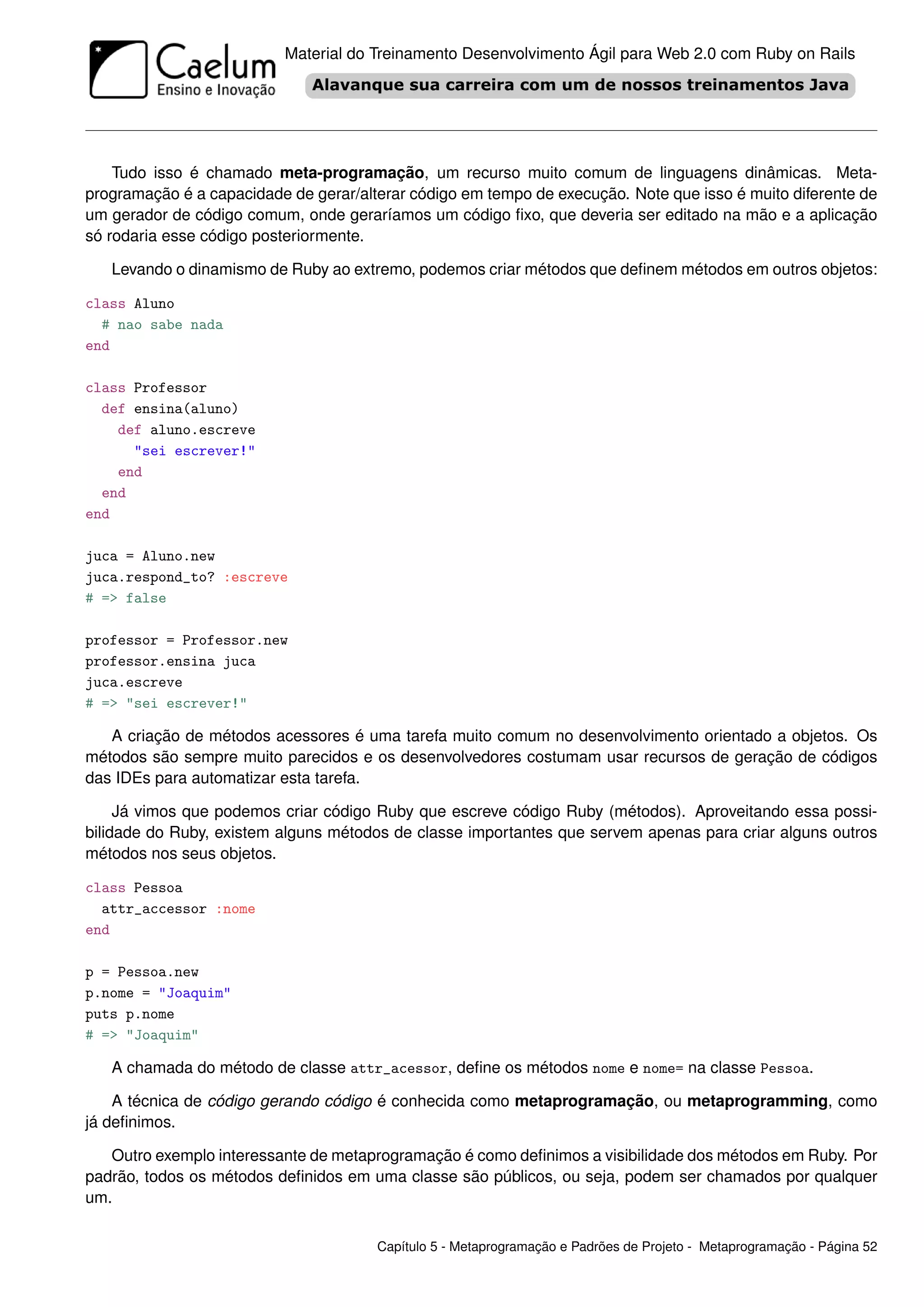 Material do Treinamento Desenvolvimento Ágil para Web 2.0 com Ruby on Rails




    Tudo isso é chamado meta-programação, um recurso muito comum de linguagens dinâmicas. Meta-
programação é a capacidade de gerar/alterar código em tempo de execução. Note que isso é muito diferente de
um gerador de código comum, onde geraríamos um código ﬁxo, que deveria ser editado na mão e a aplicação
só rodaria esse código posteriormente.

   Levando o dinamismo de Ruby ao extremo, podemos criar métodos que deﬁnem métodos em outros objetos:

class Aluno
  # nao sabe nada
end

class Professor
  def ensina(aluno)
    def aluno.escreve
      "sei escrever!"
    end
  end
end

juca = Aluno.new
juca.respond_to? :escreve
# => false

professor = Professor.new
professor.ensina juca
juca.escreve
# => "sei escrever!"

   A criação de métodos acessores é uma tarefa muito comum no desenvolvimento orientado a objetos. Os
métodos são sempre muito parecidos e os desenvolvedores costumam usar recursos de geração de códigos
das IDEs para automatizar esta tarefa.

     Já vimos que podemos criar código Ruby que escreve código Ruby (métodos). Aproveitando essa possi-
bilidade do Ruby, existem alguns métodos de classe importantes que servem apenas para criar alguns outros
métodos nos seus objetos.

class Pessoa
  attr_accessor :nome
end

p = Pessoa.new
p.nome = "Joaquim"
puts p.nome
# => "Joaquim"

   A chamada do método de classe attr_acessor, deﬁne os métodos nome e nome= na classe Pessoa.

    A técnica de código gerando código é conhecida como metaprogramação, ou metaprogramming, como
já deﬁnimos.

   Outro exemplo interessante de metaprogramação é como deﬁnimos a visibilidade dos métodos em Ruby. Por
padrão, todos os métodos deﬁnidos em uma classe são públicos, ou seja, podem ser chamados por qualquer
um.

                                       Capítulo 5 - Metaprogramação e Padrões de Projeto - Metaprogramação - Página 52
 