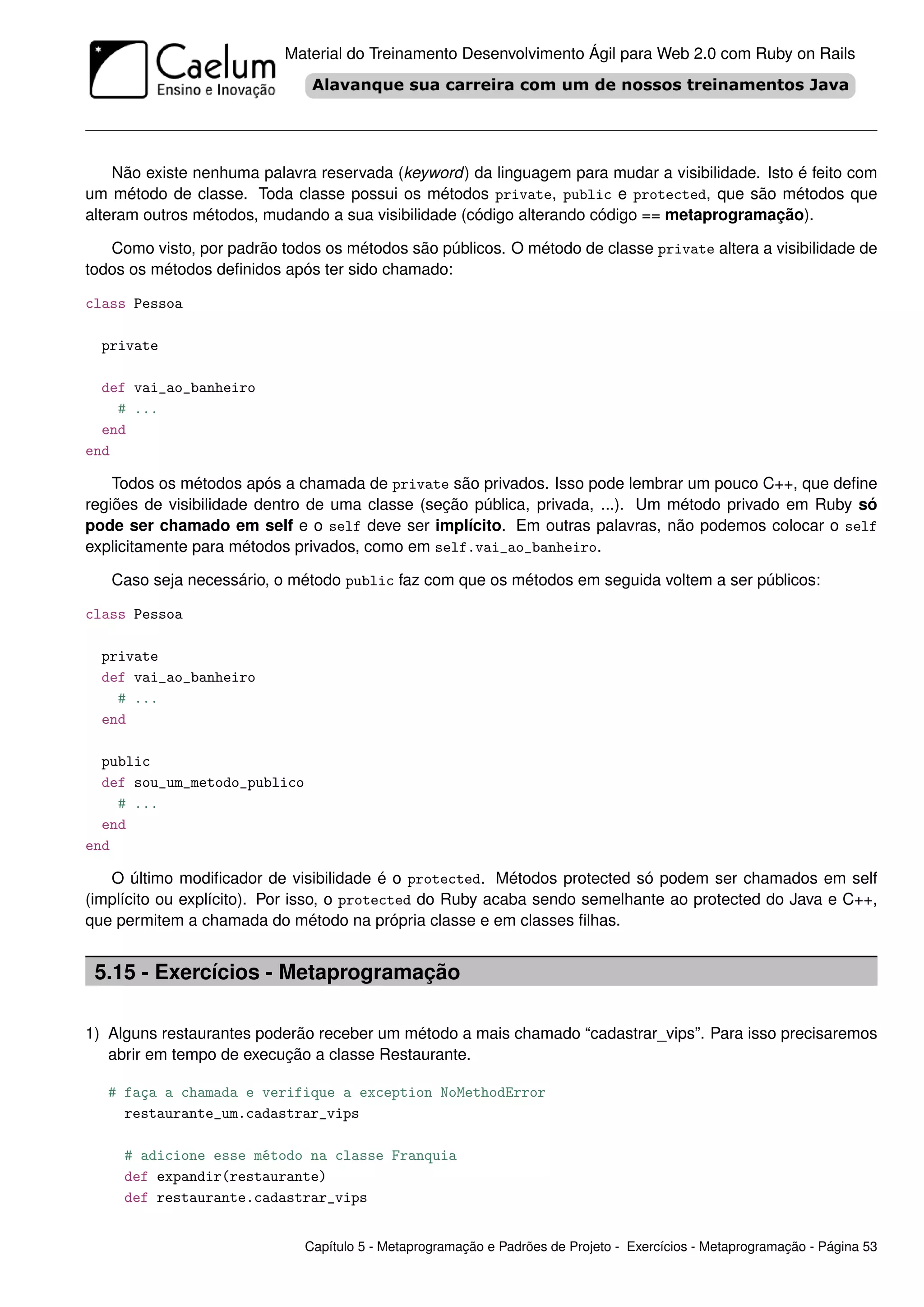 Material do Treinamento Desenvolvimento Ágil para Web 2.0 com Ruby on Rails




    Não existe nenhuma palavra reservada (keyword) da linguagem para mudar a visibilidade. Isto é feito com
um método de classe. Toda classe possui os métodos private, public e protected, que são métodos que
alteram outros métodos, mudando a sua visibilidade (código alterando código == metaprogramação).

   Como visto, por padrão todos os métodos são públicos. O método de classe private altera a visibilidade de
todos os métodos deﬁnidos após ter sido chamado:

class Pessoa

  private

  def vai_ao_banheiro
    # ...
  end
end

    Todos os métodos após a chamada de private são privados. Isso pode lembrar um pouco C++, que deﬁne
regiões de visibilidade dentro de uma classe (seção pública, privada, ...). Um método privado em Ruby só
pode ser chamado em self e o self deve ser implícito. Em outras palavras, não podemos colocar o self
explicitamente para métodos privados, como em self.vai_ao_banheiro.

   Caso seja necessário, o método public faz com que os métodos em seguida voltem a ser públicos:

class Pessoa

  private
  def vai_ao_banheiro
    # ...
  end

  public
  def sou_um_metodo_publico
    # ...
  end
end

   O último modiﬁcador de visibilidade é o protected. Métodos protected só podem ser chamados em self
(implícito ou explícito). Por isso, o protected do Ruby acaba sendo semelhante ao protected do Java e C++,
que permitem a chamada do método na própria classe e em classes ﬁlhas.


 5.15 - Exercícios - Metaprogramação

1) Alguns restaurantes poderão receber um método a mais chamado “cadastrar_vips”. Para isso precisaremos
   abrir em tempo de execução a classe Restaurante.

   # faça a chamada e verifique a exception NoMethodError
     restaurante_um.cadastrar_vips

     # adicione esse método na classe Franquia
     def expandir(restaurante)
     def restaurante.cadastrar_vips


                              Capítulo 5 - Metaprogramação e Padrões de Projeto - Exercícios - Metaprogramação - Página 53
 