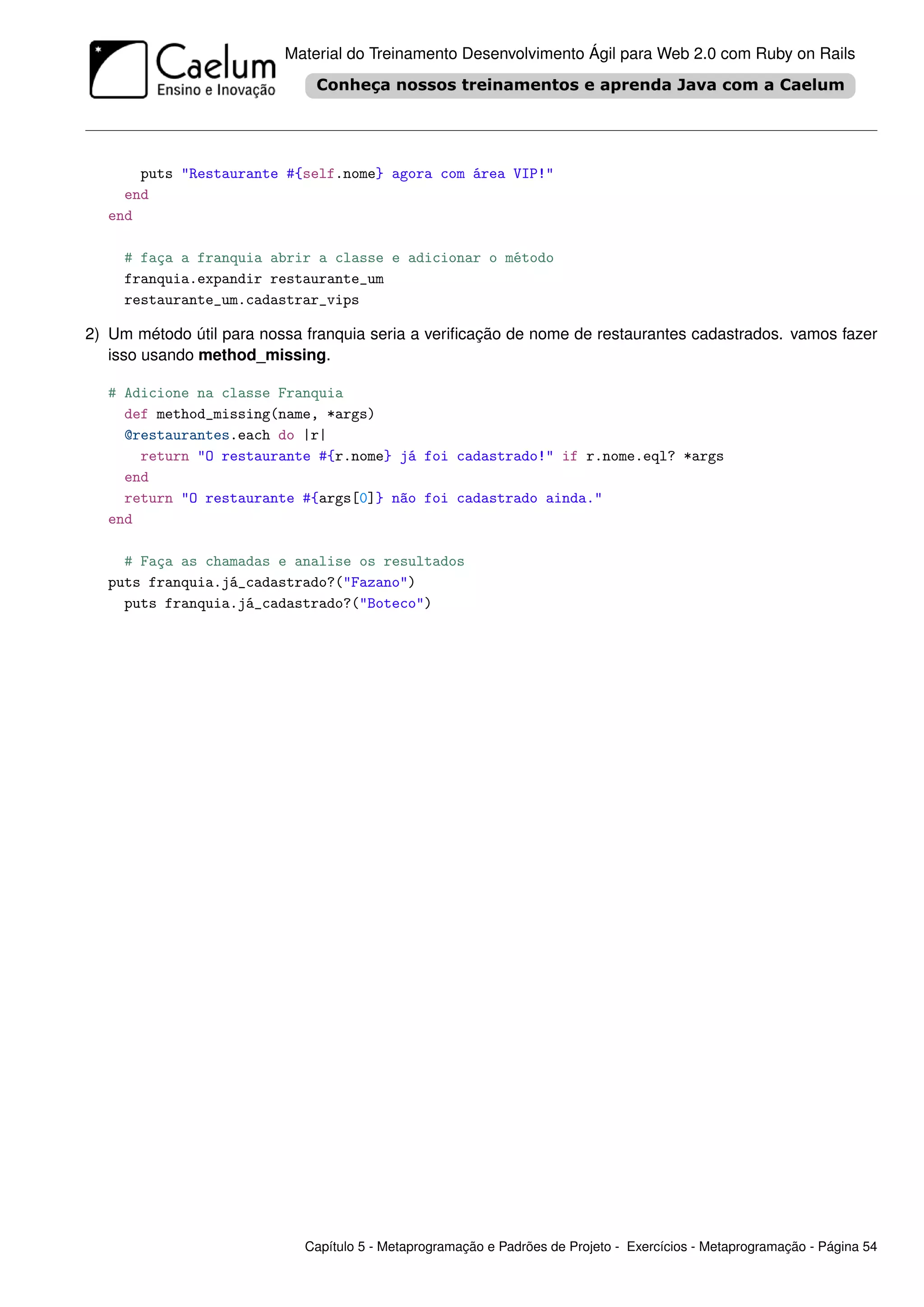 Material do Treinamento Desenvolvimento Ágil para Web 2.0 com Ruby on Rails




       puts "Restaurante #{self.nome} agora com área VIP!"
     end
   end

     # faça a franquia abrir a classe e adicionar o método
     franquia.expandir restaurante_um
     restaurante_um.cadastrar_vips

2) Um método útil para nossa franquia seria a veriﬁcação de nome de restaurantes cadastrados. vamos fazer
   isso usando method_missing.

   # Adicione na classe Franquia
     def method_missing(name, *args)
     @restaurantes.each do |r|
       return "O restaurante #{r.nome} já foi cadastrado!" if r.nome.eql? *args
     end
     return "O restaurante #{args[0]} não foi cadastrado ainda."
   end

     # Faça as chamadas e analise os resultados
   puts franquia.já_cadastrado?("Fazano")
     puts franquia.já_cadastrado?("Boteco")




                             Capítulo 5 - Metaprogramação e Padrões de Projeto - Exercícios - Metaprogramação - Página 54
 