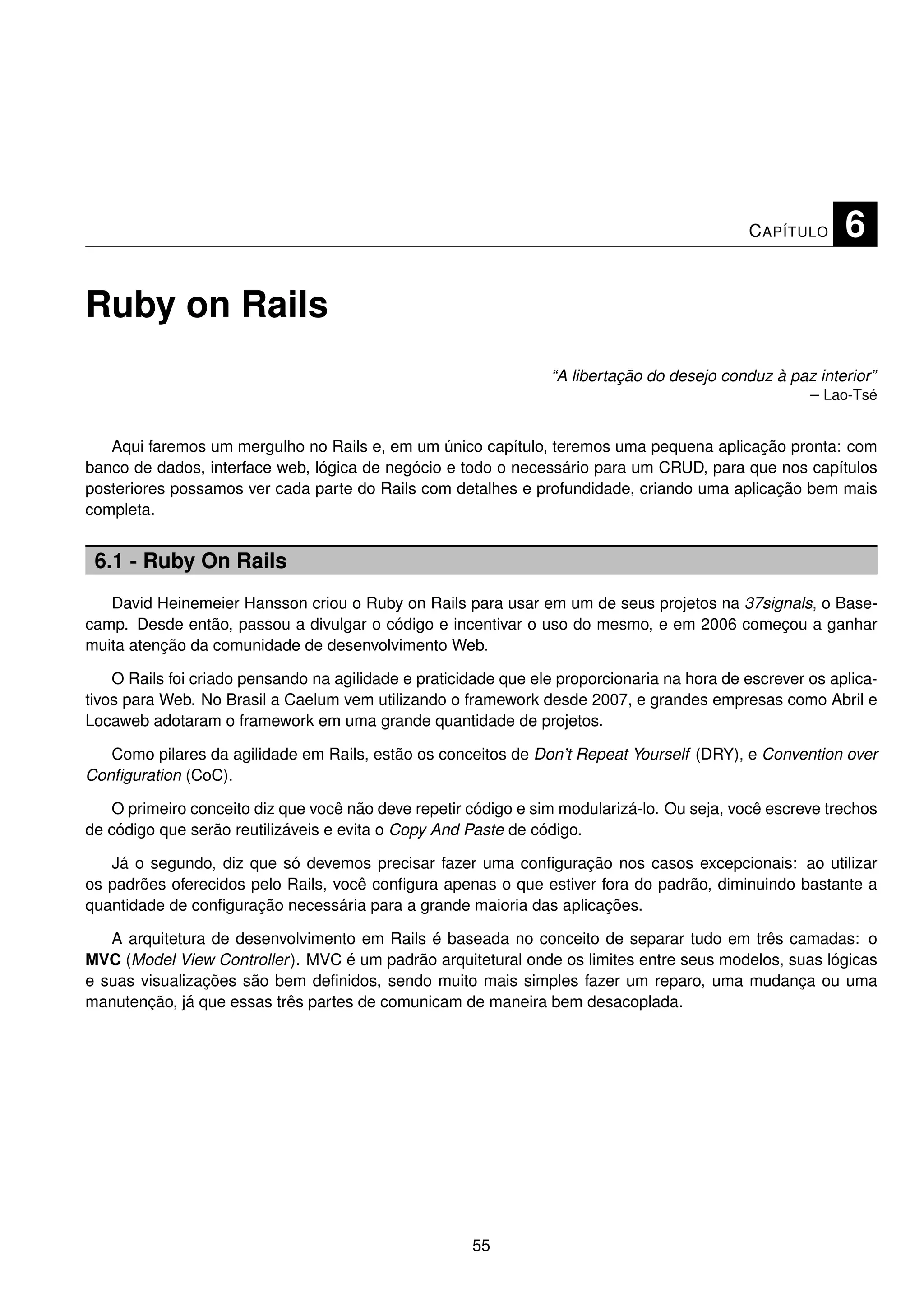 C APÍTULO     6

Ruby on Rails
                                                                 “A libertação do desejo conduz à paz interior”
                                                                                                    – Lao-Tsé


   Aqui faremos um mergulho no Rails e, em um único capítulo, teremos uma pequena aplicação pronta: com
banco de dados, interface web, lógica de negócio e todo o necessário para um CRUD, para que nos capítulos
posteriores possamos ver cada parte do Rails com detalhes e profundidade, criando uma aplicação bem mais
completa.


 6.1 - Ruby On Rails
   David Heinemeier Hansson criou o Ruby on Rails para usar em um de seus projetos na 37signals, o Base-
camp. Desde então, passou a divulgar o código e incentivar o uso do mesmo, e em 2006 começou a ganhar
muita atenção da comunidade de desenvolvimento Web.

    O Rails foi criado pensando na agilidade e praticidade que ele proporcionaria na hora de escrever os aplica-
tivos para Web. No Brasil a Caelum vem utilizando o framework desde 2007, e grandes empresas como Abril e
Locaweb adotaram o framework em uma grande quantidade de projetos.

   Como pilares da agilidade em Rails, estão os conceitos de Don’t Repeat Yourself (DRY), e Convention over
Conﬁguration (CoC).

   O primeiro conceito diz que você não deve repetir código e sim modularizá-lo. Ou seja, você escreve trechos
de código que serão reutilizáveis e evita o Copy And Paste de código.

   Já o segundo, diz que só devemos precisar fazer uma conﬁguração nos casos excepcionais: ao utilizar
os padrões oferecidos pelo Rails, você conﬁgura apenas o que estiver fora do padrão, diminuindo bastante a
quantidade de conﬁguração necessária para a grande maioria das aplicações.

   A arquitetura de desenvolvimento em Rails é baseada no conceito de separar tudo em três camadas: o
MVC (Model View Controller ). MVC é um padrão arquitetural onde os limites entre seus modelos, suas lógicas
e suas visualizações são bem deﬁnidos, sendo muito mais simples fazer um reparo, uma mudança ou uma
manutenção, já que essas três partes de comunicam de maneira bem desacoplada.




                                                      55
 