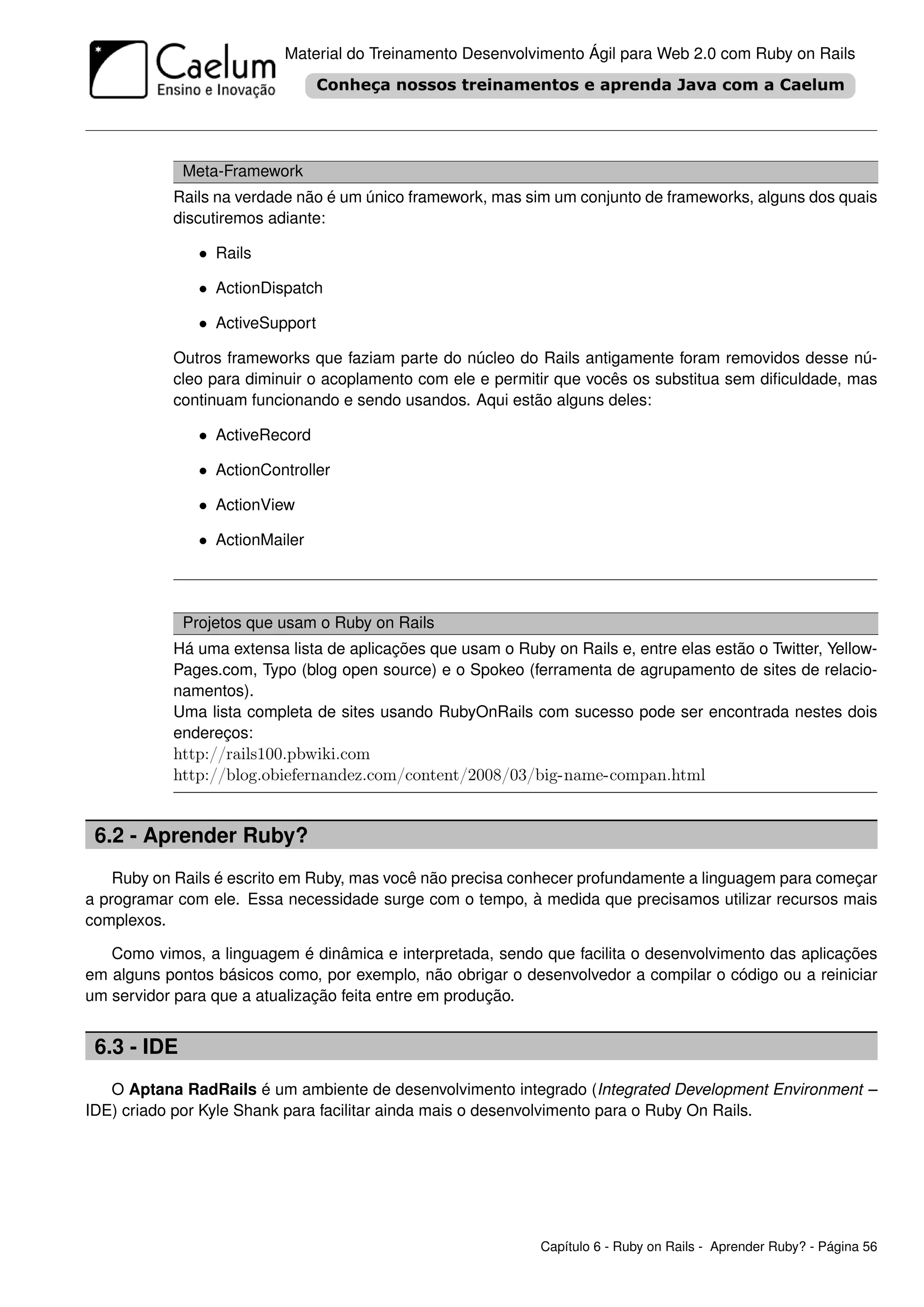 Material do Treinamento Desenvolvimento Ágil para Web 2.0 com Ruby on Rails




             Meta-Framework
           Rails na verdade não é um único framework, mas sim um conjunto de frameworks, alguns dos quais
           discutiremos adiante:

               • Rails

               • ActionDispatch

               • ActiveSupport

           Outros frameworks que faziam parte do núcleo do Rails antigamente foram removidos desse nú-
           cleo para diminuir o acoplamento com ele e permitir que vocês os substitua sem diﬁculdade, mas
           continuam funcionando e sendo usandos. Aqui estão alguns deles:

               • ActiveRecord

               • ActionController

               • ActionView

               • ActionMailer



             Projetos que usam o Ruby on Rails
           Há uma extensa lista de aplicações que usam o Ruby on Rails e, entre elas estão o Twitter, Yellow-
           Pages.com, Typo (blog open source) e o Spokeo (ferramenta de agrupamento de sites de relacio-
           namentos).
           Uma lista completa de sites usando RubyOnRails com sucesso pode ser encontrada nestes dois
           endereços:
           http://rails100.pbwiki.com
           http://blog.obiefernandez.com/content/2008/03/big-name-compan.html


 6.2 - Aprender Ruby?
    Ruby on Rails é escrito em Ruby, mas você não precisa conhecer profundamente a linguagem para começar
a programar com ele. Essa necessidade surge com o tempo, à medida que precisamos utilizar recursos mais
complexos.

   Como vimos, a linguagem é dinâmica e interpretada, sendo que facilita o desenvolvimento das aplicações
em alguns pontos básicos como, por exemplo, não obrigar o desenvolvedor a compilar o código ou a reiniciar
um servidor para que a atualização feita entre em produção.


 6.3 - IDE
   O Aptana RadRails é um ambiente de desenvolvimento integrado (Integrated Development Environment –
IDE) criado por Kyle Shank para facilitar ainda mais o desenvolvimento para o Ruby On Rails.




                                                              Capítulo 6 - Ruby on Rails - Aprender Ruby? - Página 56
 