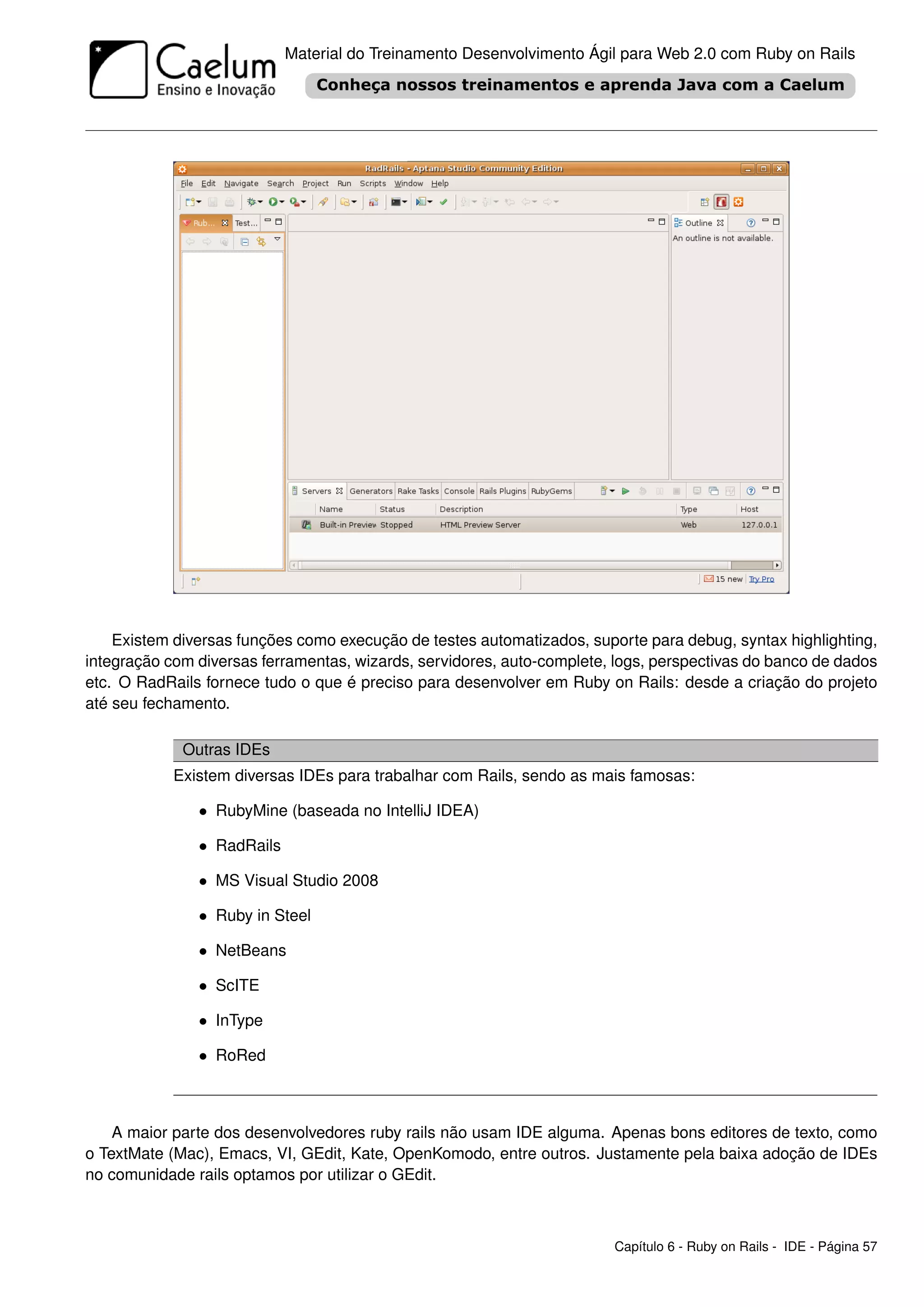 Material do Treinamento Desenvolvimento Ágil para Web 2.0 com Ruby on Rails




    Existem diversas funções como execução de testes automatizados, suporte para debug, syntax highlighting,
integração com diversas ferramentas, wizards, servidores, auto-complete, logs, perspectivas do banco de dados
etc. O RadRails fornece tudo o que é preciso para desenvolver em Ruby on Rails: desde a criação do projeto
até seu fechamento.

             Outras IDEs
            Existem diversas IDEs para trabalhar com Rails, sendo as mais famosas:

               • RubyMine (baseada no IntelliJ IDEA)

               • RadRails

               • MS Visual Studio 2008

               • Ruby in Steel

               • NetBeans

               • ScITE

               • InType

               • RoRed



    A maior parte dos desenvolvedores ruby rails não usam IDE alguma. Apenas bons editores de texto, como
o TextMate (Mac), Emacs, VI, GEdit, Kate, OpenKomodo, entre outros. Justamente pela baixa adoção de IDEs
no comunidade rails optamos por utilizar o GEdit.



                                                                        Capítulo 6 - Ruby on Rails - IDE - Página 57
 