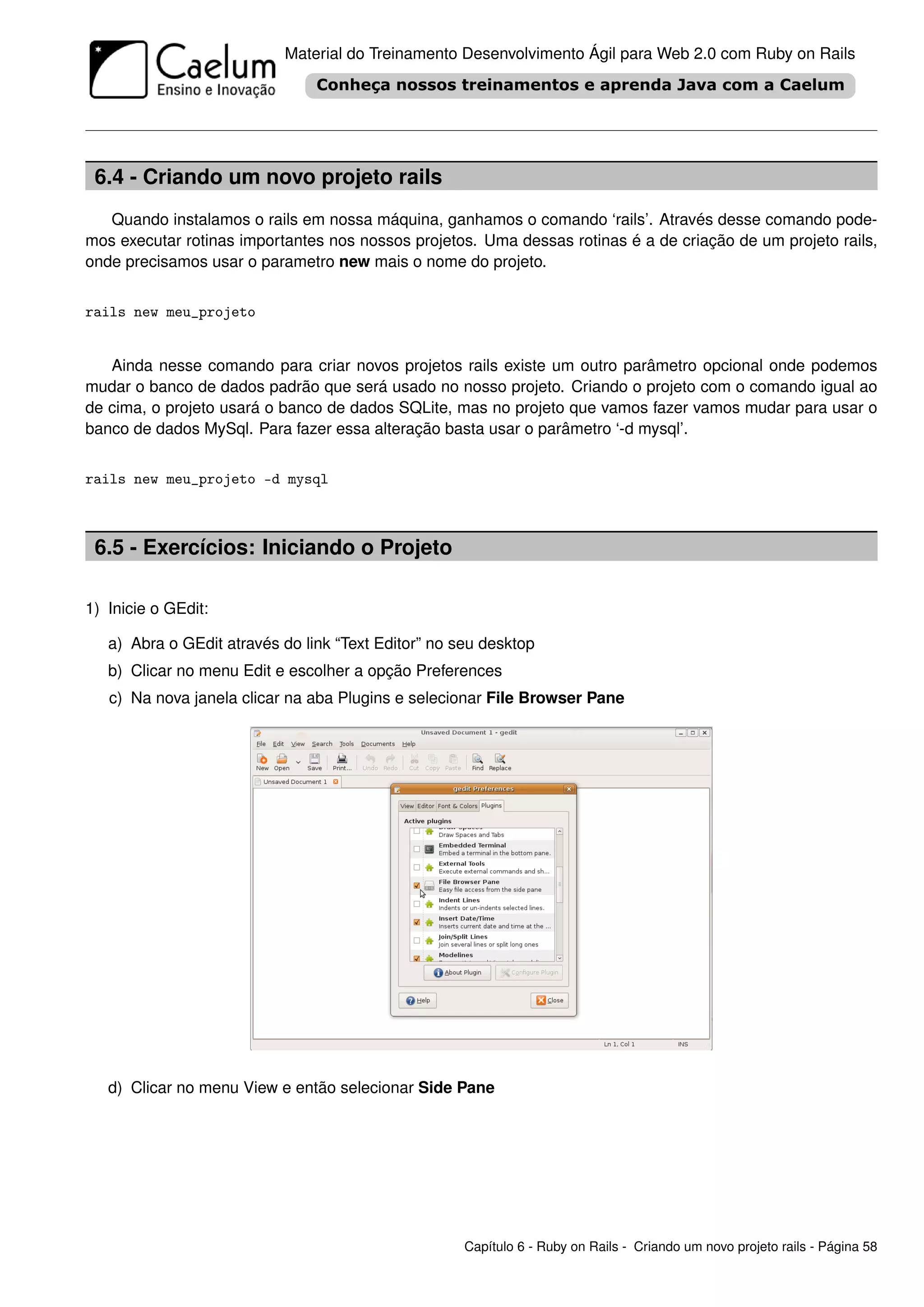 Material do Treinamento Desenvolvimento Ágil para Web 2.0 com Ruby on Rails




 6.4 - Criando um novo projeto rails
   Quando instalamos o rails em nossa máquina, ganhamos o comando ‘rails’. Através desse comando pode-
mos executar rotinas importantes nos nossos projetos. Uma dessas rotinas é a de criação de um projeto rails,
onde precisamos usar o parametro new mais o nome do projeto.


rails new meu_projeto


   Ainda nesse comando para criar novos projetos rails existe um outro parâmetro opcional onde podemos
mudar o banco de dados padrão que será usado no nosso projeto. Criando o projeto com o comando igual ao
de cima, o projeto usará o banco de dados SQLite, mas no projeto que vamos fazer vamos mudar para usar o
banco de dados MySql. Para fazer essa alteração basta usar o parâmetro ‘-d mysql’.


rails new meu_projeto -d mysql



 6.5 - Exercícios: Iniciando o Projeto

1) Inicie o GEdit:

   a) Abra o GEdit através do link “Text Editor” no seu desktop
   b) Clicar no menu Edit e escolher a opção Preferences
   c) Na nova janela clicar na aba Plugins e selecionar File Browser Pane




   d) Clicar no menu View e então selecionar Side Pane




                                                     Capítulo 6 - Ruby on Rails - Criando um novo projeto rails - Página 58
 