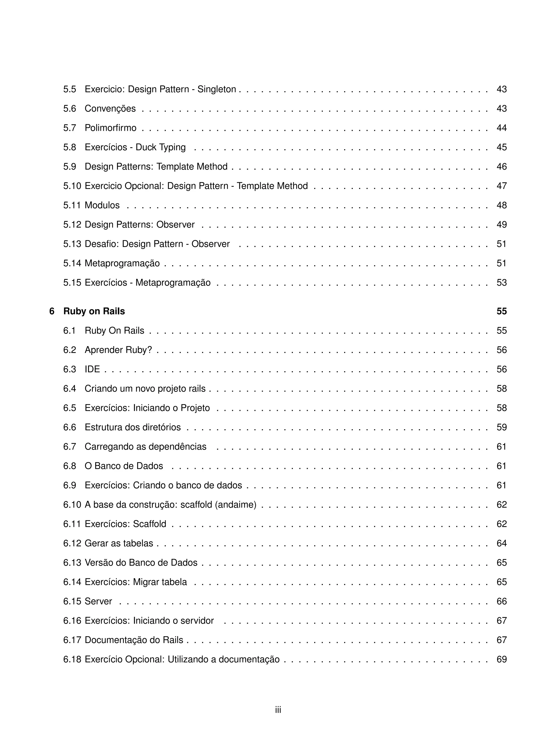 5.5 Exercicio: Design Pattern - Singleton . . . . . . . . . . . . . . . . . . . . . . . . . . . . . . . . . . 43

  5.6 Convenções . . . . . . . . . . . . . . . . . . . . . . . . . . . . . . . . . . . . . . . . . . . . . . . 43

  5.7 Polimorﬁrmo . . . . . . . . . . . . . . . . . . . . . . . . . . . . . . . . . . . . . . . . . . . . . . . 44

  5.8 Exercícios - Duck Typing . . . . . . . . . . . . . . . . . . . . . . . . . . . . . . . . . . . . . . . . 45

  5.9 Design Patterns: Template Method . . . . . . . . . . . . . . . . . . . . . . . . . . . . . . . . . . . 46

  5.10 Exercicio Opcional: Design Pattern - Template Method . . . . . . . . . . . . . . . . . . . . . . . . 47

  5.11 Modulos . . . . . . . . . . . . . . . . . . . . . . . . . . . . . . . . . . . . . . . . . . . . . . . . . 48

  5.12 Design Patterns: Observer . . . . . . . . . . . . . . . . . . . . . . . . . . . . . . . . . . . . . . . 49

  5.13 Desaﬁo: Design Pattern - Observer . . . . . . . . . . . . . . . . . . . . . . . . . . . . . . . . . . 51

  5.14 Metaprogramação . . . . . . . . . . . . . . . . . . . . . . . . . . . . . . . . . . . . . . . . . . . . 51

  5.15 Exercícios - Metaprogramação . . . . . . . . . . . . . . . . . . . . . . . . . . . . . . . . . . . . . 53


6 Ruby on Rails                                                                                                    55

  6.1 Ruby On Rails . . . . . . . . . . . . . . . . . . . . . . . . . . . . . . . . . . . . . . . . . . . . . . 55

  6.2 Aprender Ruby? . . . . . . . . . . . . . . . . . . . . . . . . . . . . . . . . . . . . . . . . . . . . . 56

  6.3 IDE . . . . . . . . . . . . . . . . . . . . . . . . . . . . . . . . . . . . . . . . . . . . . . . . . . . . 56

  6.4 Criando um novo projeto rails . . . . . . . . . . . . . . . . . . . . . . . . . . . . . . . . . . . . . . 58

  6.5 Exercícios: Iniciando o Projeto . . . . . . . . . . . . . . . . . . . . . . . . . . . . . . . . . . . . . 58

  6.6 Estrutura dos diretórios . . . . . . . . . . . . . . . . . . . . . . . . . . . . . . . . . . . . . . . . . 59

  6.7 Carregando as dependências          . . . . . . . . . . . . . . . . . . . . . . . . . . . . . . . . . . . . . 61

  6.8 O Banco de Dados . . . . . . . . . . . . . . . . . . . . . . . . . . . . . . . . . . . . . . . . . . . 61

  6.9 Exercícios: Criando o banco de dados . . . . . . . . . . . . . . . . . . . . . . . . . . . . . . . . . 61

  6.10 A base da construção: scaffold (andaime) . . . . . . . . . . . . . . . . . . . . . . . . . . . . . . . 62

  6.11 Exercícios: Scaffold . . . . . . . . . . . . . . . . . . . . . . . . . . . . . . . . . . . . . . . . . . . 62

  6.12 Gerar as tabelas . . . . . . . . . . . . . . . . . . . . . . . . . . . . . . . . . . . . . . . . . . . . . 64

  6.13 Versão do Banco de Dados . . . . . . . . . . . . . . . . . . . . . . . . . . . . . . . . . . . . . . . 65

  6.14 Exercícios: Migrar tabela . . . . . . . . . . . . . . . . . . . . . . . . . . . . . . . . . . . . . . . . 65

  6.15 Server . . . . . . . . . . . . . . . . . . . . . . . . . . . . . . . . . . . . . . . . . . . . . . . . . . 66

  6.16 Exercícios: Iniciando o servidor    . . . . . . . . . . . . . . . . . . . . . . . . . . . . . . . . . . . . 67

  6.17 Documentação do Rails . . . . . . . . . . . . . . . . . . . . . . . . . . . . . . . . . . . . . . . . . 67

  6.18 Exercício Opcional: Utilizando a documentação . . . . . . . . . . . . . . . . . . . . . . . . . . . . 69




                                                         iii
 