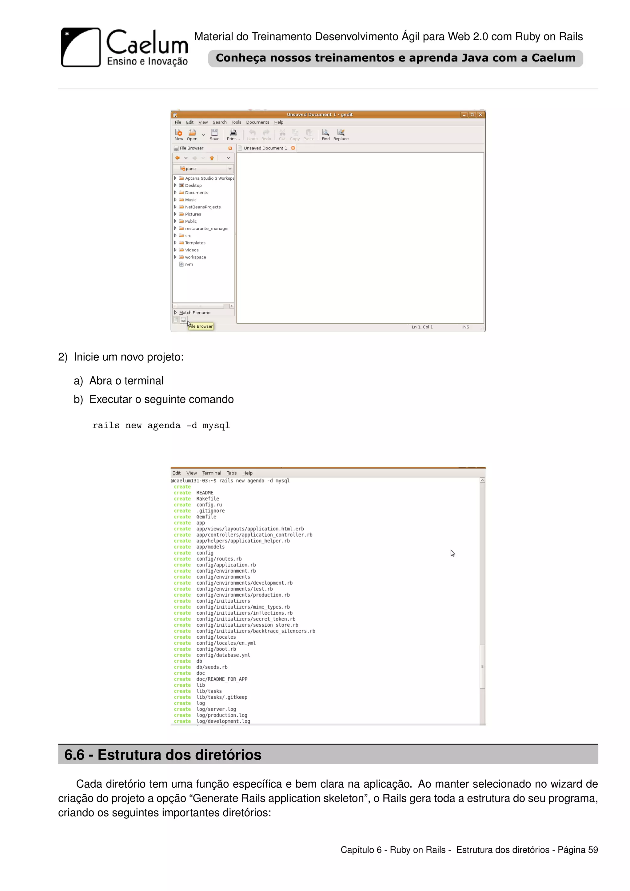 Material do Treinamento Desenvolvimento Ágil para Web 2.0 com Ruby on Rails




2) Inicie um novo projeto:

   a) Abra o terminal
   b) Executar o seguinte comando

       rails new agenda -d mysql




 6.6 - Estrutura dos diretórios
    Cada diretório tem uma função especíﬁca e bem clara na aplicação. Ao manter selecionado no wizard de
criação do projeto a opção “Generate Rails application skeleton”, o Rails gera toda a estrutura do seu programa,
criando os seguintes importantes diretórios:


                                                          Capítulo 6 - Ruby on Rails - Estrutura dos diretórios - Página 59
 