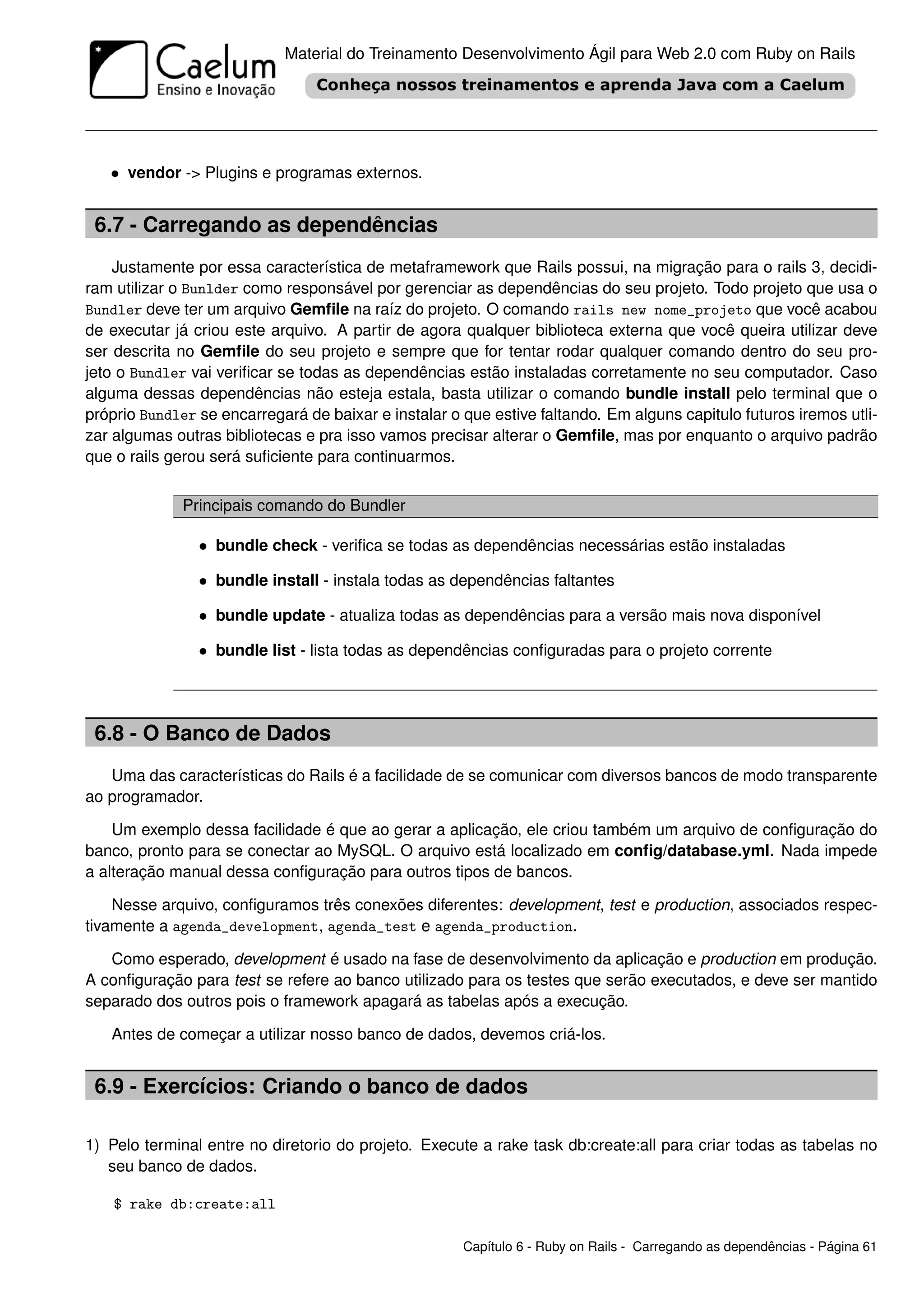Material do Treinamento Desenvolvimento Ágil para Web 2.0 com Ruby on Rails




   • vendor -> Plugins e programas externos.


 6.7 - Carregando as dependências
    Justamente por essa característica de metaframework que Rails possui, na migração para o rails 3, decidi-
ram utilizar o Bunlder como responsável por gerenciar as dependências do seu projeto. Todo projeto que usa o
Bundler deve ter um arquivo Gemﬁle na raíz do projeto. O comando rails new nome_projeto que você acabou
de executar já criou este arquivo. A partir de agora qualquer biblioteca externa que você queira utilizar deve
ser descrita no Gemﬁle do seu projeto e sempre que for tentar rodar qualquer comando dentro do seu pro-
jeto o Bundler vai veriﬁcar se todas as dependências estão instaladas corretamente no seu computador. Caso
alguma dessas dependências não esteja estala, basta utilizar o comando bundle install pelo terminal que o
próprio Bundler se encarregará de baixar e instalar o que estive faltando. Em alguns capitulo futuros iremos utli-
zar algumas outras bibliotecas e pra isso vamos precisar alterar o Gemﬁle, mas por enquanto o arquivo padrão
que o rails gerou será suﬁciente para continuarmos.


              Principais comando do Bundler

                • bundle check - veriﬁca se todas as dependências necessárias estão instaladas

                • bundle install - instala todas as dependências faltantes

                • bundle update - atualiza todas as dependências para a versão mais nova disponível

                • bundle list - lista todas as dependências conﬁguradas para o projeto corrente



 6.8 - O Banco de Dados
   Uma das características do Rails é a facilidade de se comunicar com diversos bancos de modo transparente
ao programador.

    Um exemplo dessa facilidade é que ao gerar a aplicação, ele criou também um arquivo de conﬁguração do
banco, pronto para se conectar ao MySQL. O arquivo está localizado em conﬁg/database.yml. Nada impede
a alteração manual dessa conﬁguração para outros tipos de bancos.

    Nesse arquivo, conﬁguramos três conexões diferentes: development, test e production, associados respec-
tivamente a agenda_development, agenda_test e agenda_production.

   Como esperado, development é usado na fase de desenvolvimento da aplicação e production em produção.
A conﬁguração para test se refere ao banco utilizado para os testes que serão executados, e deve ser mantido
separado dos outros pois o framework apagará as tabelas após a execução.

   Antes de começar a utilizar nosso banco de dados, devemos criá-los.


 6.9 - Exercícios: Criando o banco de dados

1) Pelo terminal entre no diretorio do projeto. Execute a rake task db:create:all para criar todas as tabelas no
   seu banco de dados.

    $ rake db:create:all

                                                      Capítulo 6 - Ruby on Rails - Carregando as dependências - Página 61
 