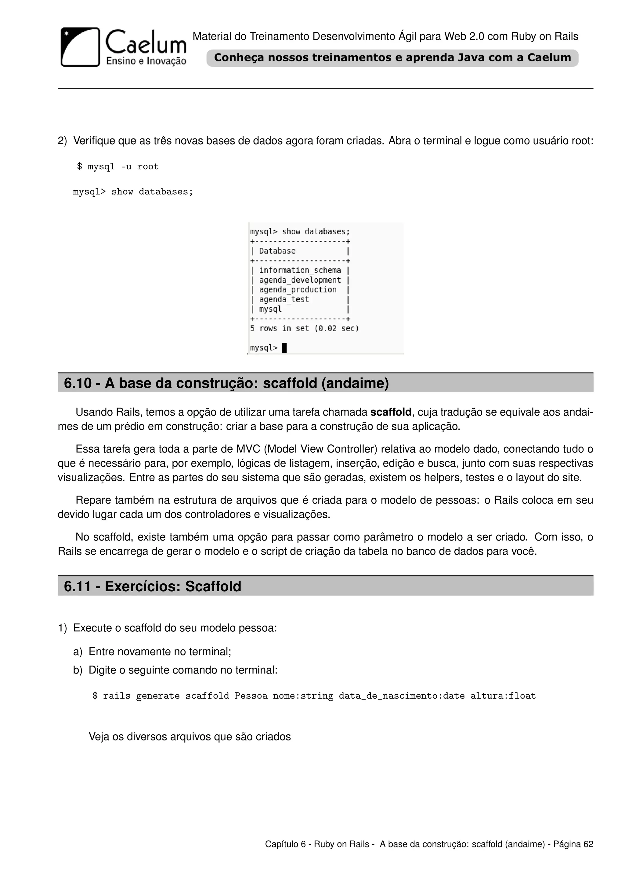Material do Treinamento Desenvolvimento Ágil para Web 2.0 com Ruby on Rails




2) Veriﬁque que as três novas bases de dados agora foram criadas. Abra o terminal e logue como usuário root:

   $ mysql -u root

   mysql> show databases;




 6.10 - A base da construção: scaffold (andaime)
  Usando Rails, temos a opção de utilizar uma tarefa chamada scaffold, cuja tradução se equivale aos andai-
mes de um prédio em construção: criar a base para a construção de sua aplicação.

    Essa tarefa gera toda a parte de MVC (Model View Controller) relativa ao modelo dado, conectando tudo o
que é necessário para, por exemplo, lógicas de listagem, inserção, edição e busca, junto com suas respectivas
visualizações. Entre as partes do seu sistema que são geradas, existem os helpers, testes e o layout do site.

   Repare também na estrutura de arquivos que é criada para o modelo de pessoas: o Rails coloca em seu
devido lugar cada um dos controladores e visualizações.

    No scaffold, existe também uma opção para passar como parâmetro o modelo a ser criado. Com isso, o
Rails se encarrega de gerar o modelo e o script de criação da tabela no banco de dados para você.


 6.11 - Exercícios: Scaffold

1) Execute o scaffold do seu modelo pessoa:

   a) Entre novamente no terminal;
   b) Digite o seguinte comando no terminal:

       $ rails generate scaffold Pessoa nome:string data_de_nascimento:date altura:float


      Veja os diversos arquivos que são criados




                                          Capítulo 6 - Ruby on Rails - A base da construção: scaffold (andaime) - Página 62
 