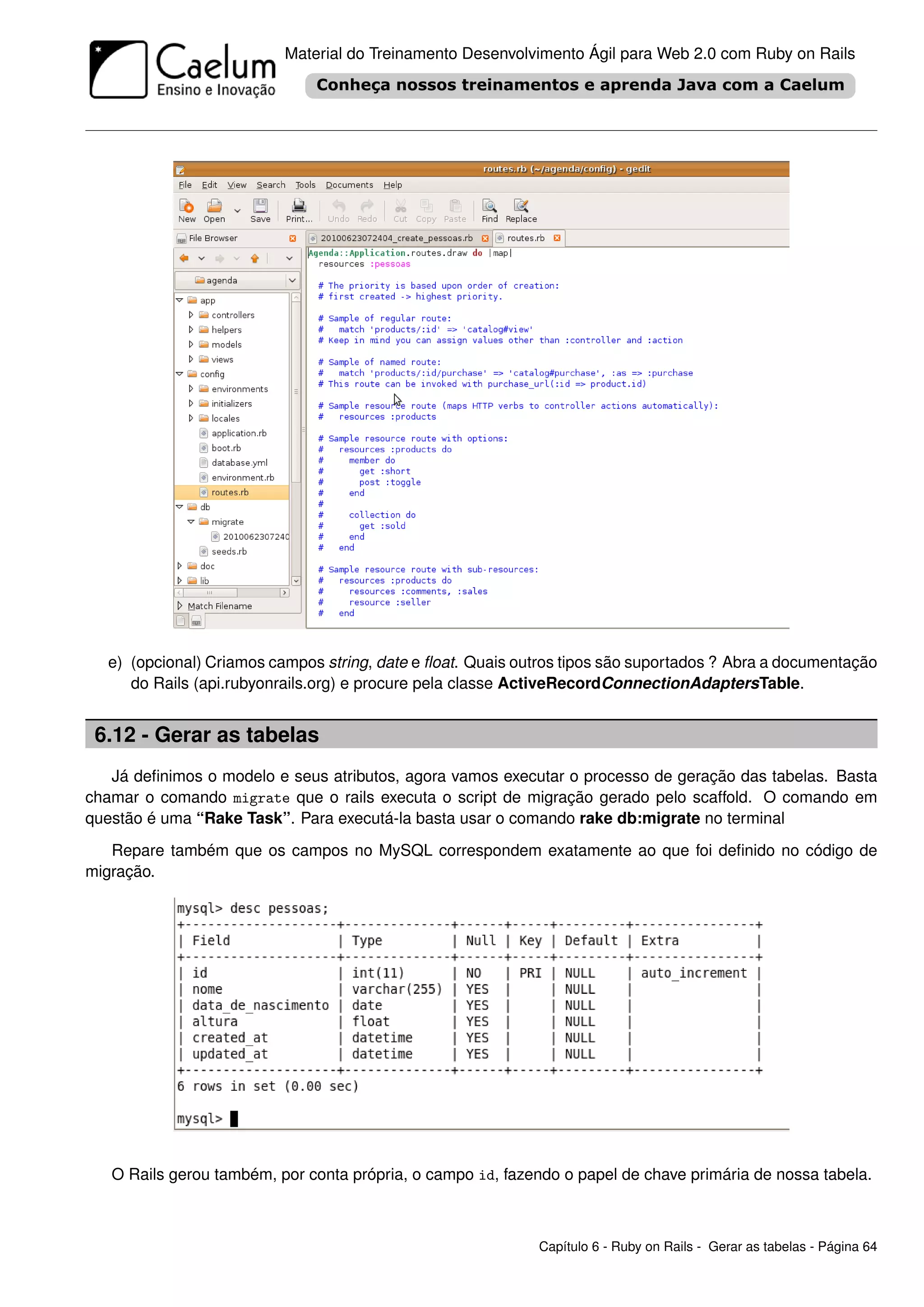 Material do Treinamento Desenvolvimento Ágil para Web 2.0 com Ruby on Rails




  e) (opcional) Criamos campos string, date e ﬂoat. Quais outros tipos são suportados ? Abra a documentação
     do Rails (api.rubyonrails.org) e procure pela classe ActiveRecordConnectionAdaptersTable.


 6.12 - Gerar as tabelas
   Já deﬁnimos o modelo e seus atributos, agora vamos executar o processo de geração das tabelas. Basta
chamar o comando migrate que o rails executa o script de migração gerado pelo scaffold. O comando em
questão é uma “Rake Task”. Para executá-la basta usar o comando rake db:migrate no terminal
   Repare também que os campos no MySQL correspondem exatamente ao que foi deﬁnido no código de
migração.




   O Rails gerou também, por conta própria, o campo id, fazendo o papel de chave primária de nossa tabela.



                                                            Capítulo 6 - Ruby on Rails - Gerar as tabelas - Página 64
 